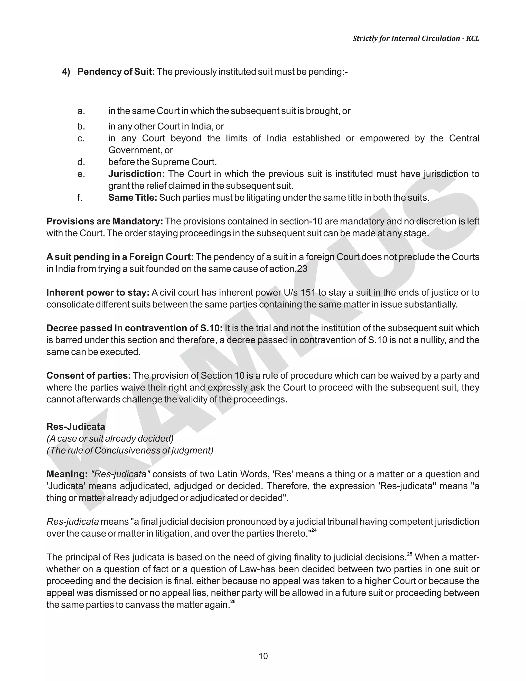 KAM
KUS
10
Strictly for Internal Circulation - KCL
4) Pendency of Suit:The previously instituted suit must be pending:-
a. in the same Court in which the subsequent suit is brought, or
b. in any other Court in India, or
c. in any Court beyond the limits of India established or empowered by the Central
Government, or
d. before the Supreme Court.
e. Jurisdiction: The Court in which the previous suit is instituted must have jurisdiction to
grant the relief claimed in the subsequent suit.
f. Same Title: Such parties must be litigating under the same title in both the suits.
Provisions are Mandatory: The provisions contained in section-10 are mandatory and no discretion is left
with the Court.The order staying proceedings in the subsequent suit can be made at any stage.
A suit pending in a Foreign Court: The pendency of a suit in a foreign Court does not preclude the Courts
in India from trying a suit founded on the same cause of action.23
Inherent power to stay: A civil court has inherent power U/s 151 to stay a suit in the ends of justice or to
consolidate different suits between the same parties containing the same matter in issue substantially.
Decree passed in contravention of S.10: It is the trial and not the institution of the subsequent suit which
is barred under this section and therefore, a decree passed in contravention of S.10 is not a nullity, and the
same can be executed.
Consent of parties: The provision of Section 10 is a rule of procedure which can be waived by a party and
where the parties waive their right and expressly ask the Court to proceed with the subsequent suit, they
cannot afterwards challenge the validity of the proceedings.
Res-Judicata
(Acase or suit already decided)
(The rule of Conclusiveness of judgment)
Meaning: "Res-judicata" consists of two Latin Words, 'Res' means a thing or a matter or a question and
'Judicata' means adjudicated, adjudged or decided. Therefore, the expression 'Res-judicata'' means "a
thing or matter already adjudged or adjudicated or decided".
Res-judicata means "a final judicial decision pronounced by a judicial tribunal having competent jurisdiction
24
over the cause or matter in litigation, and over the parties thereto."
25
The principal of Res judicata is based on the need of giving finality to judicial decisions. When a matter-
whether on a question of fact or a question of Law-has been decided between two parties in one suit or
proceeding and the decision is final, either because no appeal was taken to a higher Court or because the
appeal was dismissed or no appeal lies, neither party will be allowed in a future suit or proceeding between
26
the same parties to canvass the matter again.
 