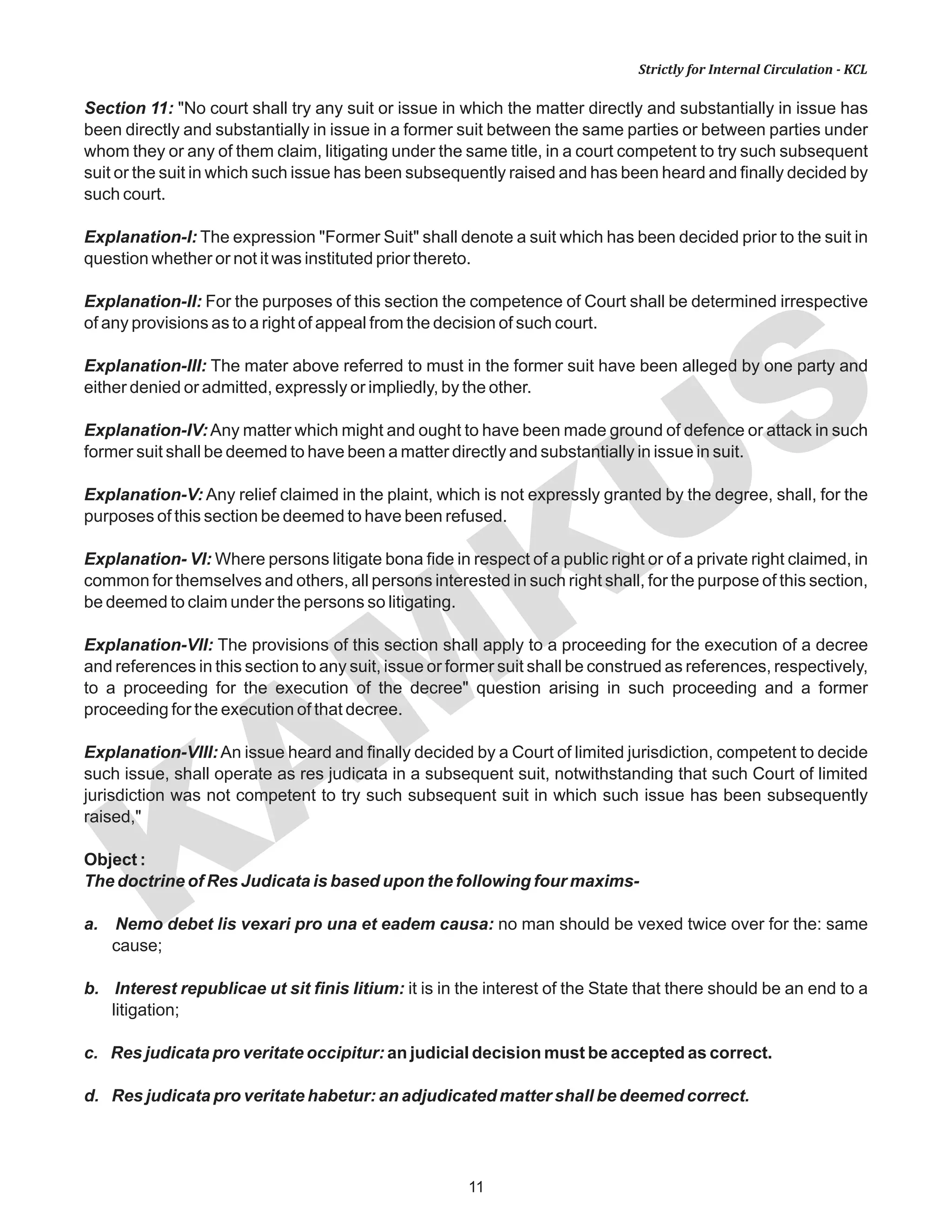 KAM
KUS
11
Strictly for Internal Circulation - KCL
Section 11: "No court shall try any suit or issue in which the matter directly and substantially in issue has
been directly and substantially in issue in a former suit between the same parties or between parties under
whom they or any of them claim, litigating under the same title, in a court competent to try such subsequent
suit or the suit in which such issue has been subsequently raised and has been heard and finally decided by
such court.
Explanation-I: The expression "Former Suit" shall denote a suit which has been decided prior to the suit in
question whether or not it was instituted prior thereto.
Explanation-II: For the purposes of this section the competence of Court shall be determined irrespective
of any provisions as to a right of appeal from the decision of such court.
Explanation-III: The mater above referred to must in the former suit have been alleged by one party and
either denied or admitted, expressly or impliedly, by the other.
Explanation-IV:Any matter which might and ought to have been made ground of defence or attack in such
former suit shall be deemed to have been a matter directly and substantially in issue in suit.
Explanation-V: Any relief claimed in the plaint, which is not expressly granted by the degree, shall, for the
purposes of this section be deemed to have been refused.
Explanation- VI: Where persons litigate bona fide in respect of a public right or of a private right claimed, in
common for themselves and others, all persons interested in such right shall, for the purpose of this section,
be deemed to claim under the persons so litigating.
Explanation-VII: The provisions of this section shall apply to a proceeding for the execution of a decree
and references in this section to any suit, issue or former suit shall be construed as references, respectively,
to a proceeding for the execution of the decree" question arising in such proceeding and a former
proceeding for the execution of that decree.
Explanation-VIII:An issue heard and finally decided by a Court of limited jurisdiction, competent to decide
such issue, shall operate as res judicata in a subsequent suit, notwithstanding that such Court of limited
jurisdiction was not competent to try such subsequent suit in which such issue has been subsequently
raised,"
Object :
The doctrine of Res Judicata is based upon the following four maxims-
a. Nemo debet lis vexari pro una et eadem causa: no man should be vexed twice over for the: same
cause;
b. Interest republicae ut sit finis Iitium: it is in the interest of the State that there should be an end to a
litigation;
c. Res judicata pro veritate occipitur: an judicial decision must be accepted as correct.
d. Res judicata pro veritate habetur: an adjudicated matter shall be deemed correct.
 