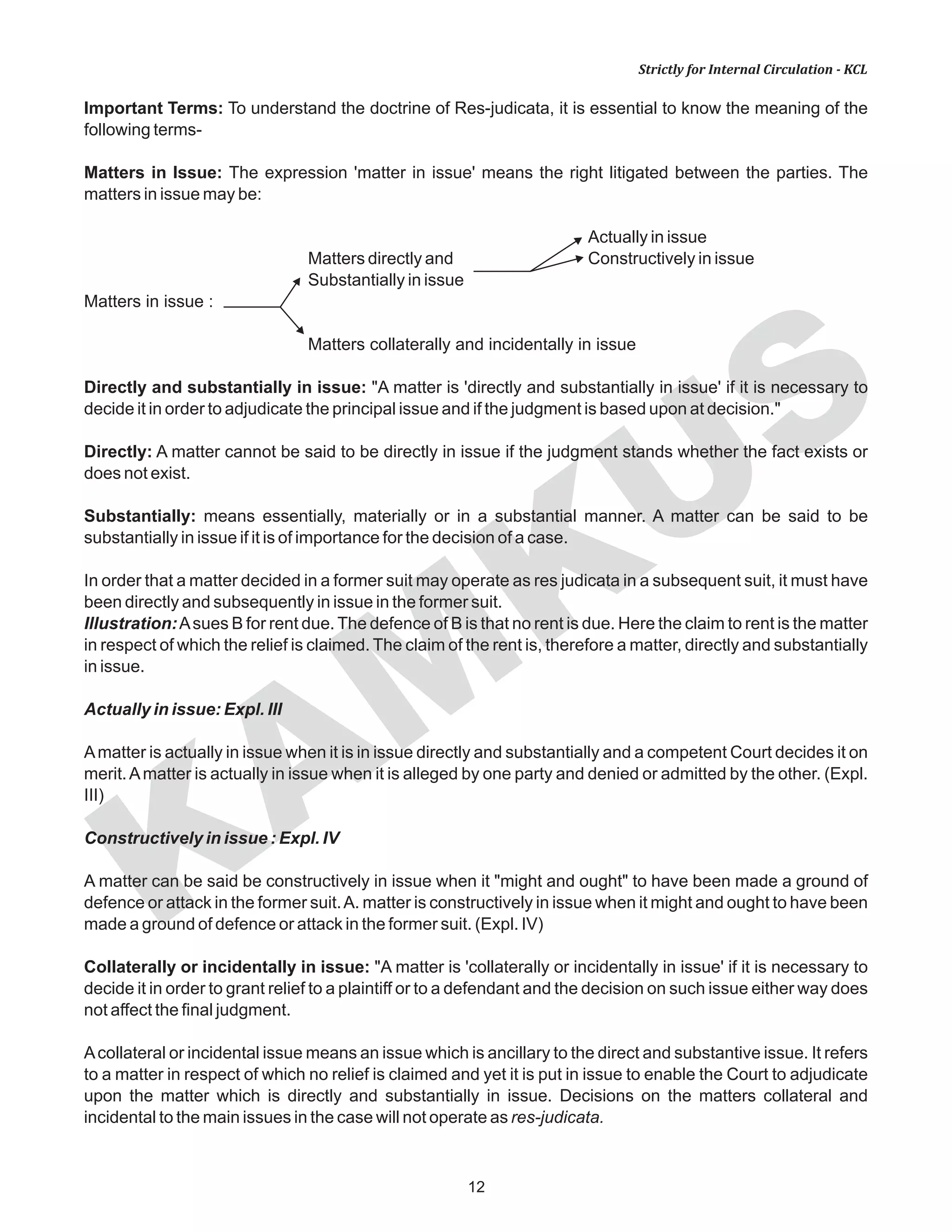 KAM
KUS
12
Strictly for Internal Circulation - KCL
Important Terms: To understand the doctrine of Res-judicata, it is essential to know the meaning of the
following terms-
Matters in Issue: The expression 'matter in issue' means the right litigated between the parties. The
matters in issue may be:
Actually in issue
Matters directly and Constructively in issue
Substantially in issue
Matters in issue :
Matters collaterally and incidentally in issue
Directly and substantially in issue: "A matter is 'directly and substantially in issue' if it is necessary to
decide it in order to adjudicate the principal issue and if the judgment is based upon at decision."
Directly: A matter cannot be said to be directly in issue if the judgment stands whether the fact exists or
does not exist.
Substantially: means essentially, materially or in a substantial manner. A matter can be said to be
substantially in issue if it is of importance for the decision of a case.
In order that a matter decided in a former suit may operate as res judicata in a subsequent suit, it must have
been directly and subsequently in issue in the former suit.
Illustration:Asues B for rent due. The defence of B is that no rent is due. Here the claim to rent is the matter
in respect of which the relief is claimed. The claim of the rent is, therefore a matter, directly and substantially
in issue.
Actually in issue: Expl. III
Amatter is actually in issue when it is in issue directly and substantially and a competent Court decides it on
merit.Amatter is actually in issue when it is alleged by one party and denied or admitted by the other. (Expl.
III)
Constructively in issue : Expl. IV
A matter can be said be constructively in issue when it "might and ought" to have been made a ground of
defence or attack in the former suit.A. matter is constructively in issue when it might and ought to have been
made a ground of defence or attack in the former suit. (Expl. IV)
Collaterally or incidentally in issue: "A matter is 'collaterally or incidentally in issue' if it is necessary to
decide it in order to grant relief to a plaintiff or to a defendant and the decision on such issue either way does
not affect the final judgment.
Acollateral or incidental issue means an issue which is ancillary to the direct and substantive issue. It refers
to a matter in respect of which no relief is claimed and yet it is put in issue to enable the Court to adjudicate
upon the matter which is directly and substantially in issue. Decisions on the matters collateral and
incidental to the main issues in the case will not operate as res-judicata.
 