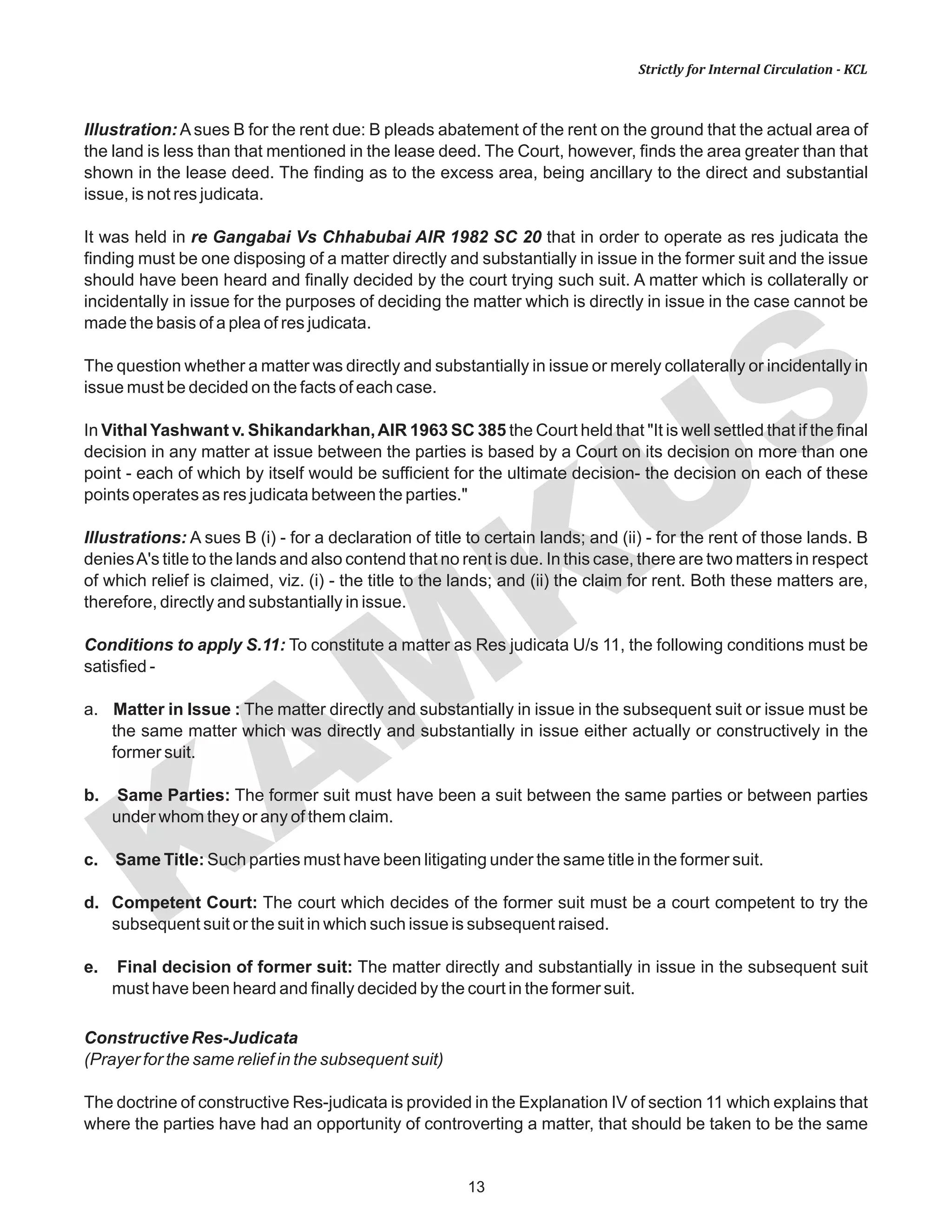 KAM
KUS
13
Strictly for Internal Circulation - KCL
Illustration: A sues B for the rent due: B pleads abatement of the rent on the ground that the actual area of
the land is less than that mentioned in the lease deed. The Court, however, finds the area greater than that
shown in the lease deed. The finding as to the excess area, being ancillary to the direct and substantial
issue, is not res judicata.
It was held in re Gangabai Vs Chhabubai AIR 1982 SC 20 that in order to operate as res judicata the
finding must be one disposing of a matter directly and substantially in issue in the former suit and the issue
should have been heard and finally decided by the court trying such suit. A matter which is collaterally or
incidentally in issue for the purposes of deciding the matter which is directly in issue in the case cannot be
made the basis of a plea of res judicata.
The question whether a matter was directly and substantially in issue or merely collaterally or incidentally in
issue must be decided on the facts of each case.
In Vithal Yashwant v. Shikandarkhan,AIR 1963 SC 385 the Court held that "It is well settled that if the final
decision in any matter at issue between the parties is based by a Court on its decision on more than one
point - each of which by itself would be sufficient for the ultimate decision- the decision on each of these
points operates as res judicata between the parties."
Illustrations: A sues B (i) - for a declaration of title to certain lands; and (ii) - for the rent of those lands. B
deniesA's title to the lands and also contend that no rent is due. In this case, there are two matters in respect
of which relief is claimed, viz. (i) - the title to the lands; and (ii) the claim for rent. Both these matters are,
therefore, directly and substantially in issue.
Conditions to apply S.11: To constitute a matter as Res judicata U/s 11, the following conditions must be
satisfied -
a. Matter in Issue : The matter directly and substantially in issue in the subsequent suit or issue must be
the same matter which was directly and substantially in issue either actually or constructively in the
former suit.
b. Same Parties: The former suit must have been a suit between the same parties or between parties
under whom they or any of them claim.
c. Same Title: Such parties must have been litigating under the same title in the former suit.
d. Competent Court: The court which decides of the former suit must be a court competent to try the
subsequent suit or the suit in which such issue is subsequent raised.
e. Final decision of former suit: The matter directly and substantially in issue in the subsequent suit
must have been heard and finally decided by the court in the former suit.
Constructive Res-Judicata
(Prayer for the same relief in the subsequent suit)
The doctrine of constructive Res-judicata is provided in the Explanation IV of section 11 which explains that
where the parties have had an opportunity of controverting a matter, that should be taken to be the same
 