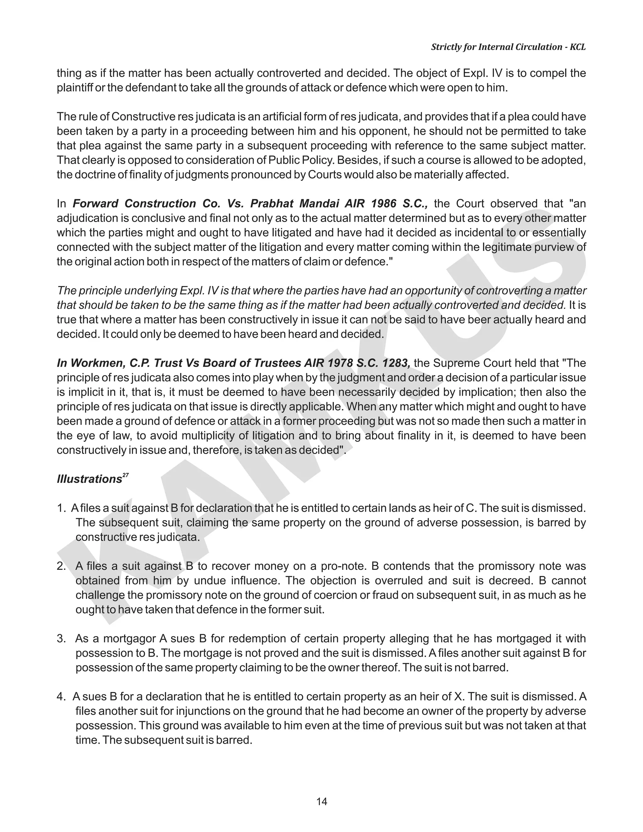 KAM
KUS
14
Strictly for Internal Circulation - KCL
thing as if the matter has been actually controverted and decided. The object of Expl. IV is to compel the
plaintiff or the defendant to take all the grounds of attack or defence which were open to him.
The rule of Constructive res judicata is an artificial form of res judicata, and provides that if a plea could have
been taken by a party in a proceeding between him and his opponent, he should not be permitted to take
that plea against the same party in a subsequent proceeding with reference to the same subject matter.
That clearly is opposed to consideration of Public Policy. Besides, if such a course is allowed to be adopted,
the doctrine of finality of judgments pronounced by Courts would also be materially affected.
In Forward Construction Co. Vs. Prabhat Mandai AIR 1986 S.C., the Court observed that "an
adjudication is conclusive and final not only as to the actual matter determined but as to every other matter
which the parties might and ought to have litigated and have had it decided as incidental to or essentially
connected with the subject matter of the litigation and every matter coming within the legitimate purview of
the original action both in respect of the matters of claim or defence."
The principle underlying Expl. IV is that where the parties have had an opportunity of controverting a matter
that should be taken to be the same thing as if the matter had been actually controverted and decided. It is
true that where a matter has been constructively in issue it can not be said to have beer actually heard and
decided. It could only be deemed to have been heard and decided.
In Workmen, C.P. Trust Vs Board of Trustees AIR 1978 S.C. 1283, the Supreme Court held that "The
principle of res judicata also comes into play when by the judgment and order a decision of a particular issue
is implicit in it, that is, it must be deemed to have been necessarily decided by implication; then also the
principle of res judicata on that issue is directly applicable. When any matter which might and ought to have
been made a ground of defence or attack in a former proceeding but was not so made then such a matter in
the eye of law, to avoid multiplicity of litigation and to bring about finality in it, is deemed to have been
constructively in issue and, therefore, is taken as decided".
27
lIIustrations
1. Afiles a suit against B for declaration that he is entitled to certain lands as heir of C. The suit is dismissed.
The subsequent suit, claiming the same property on the ground of adverse possession, is barred by
constructive res judicata.
2. A files a suit against B to recover money on a pro-note. B contends that the promissory note was
obtained from him by undue influence. The objection is overruled and suit is decreed. B cannot
challenge the promissory note on the ground of coercion or fraud on subsequent suit, in as much as he
ought to have taken that defence in the former suit.
3. As a mortgagor A sues B for redemption of certain property alleging that he has mortgaged it with
possession to B. The mortgage is not proved and the suit is dismissed. Afiles another suit against B for
possession of the same property claiming to be the owner thereof.The suit is not barred.
4. A sues B for a declaration that he is entitled to certain property as an heir of X. The suit is dismissed. A
files another suit for injunctions on the ground that he had become an owner of the property by adverse
possession. This ground was available to him even at the time of previous suit but was not taken at that
time.The subsequent suit is barred.
 