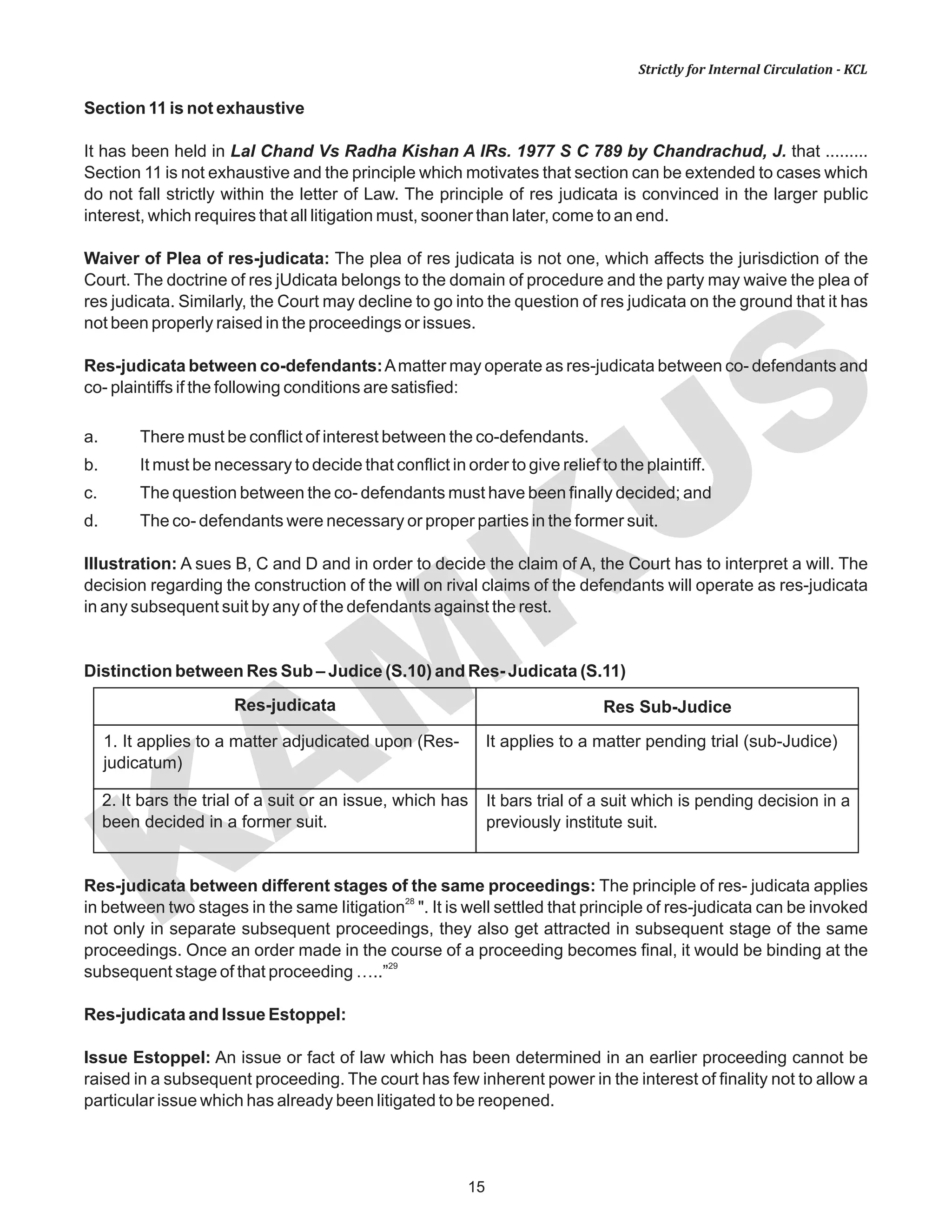 KAM
KUS
15
Strictly for Internal Circulation - KCL
Section 11 is not exhaustive
It has been held in Lal Chand Vs Radha Kishan A IRs. 1977 S C 789 by Chandrachud, J. that .........
Section 11 is not exhaustive and the principle which motivates that section can be extended to cases which
do not fall strictly within the letter of Law. The principle of res judicata is convinced in the larger public
interest, which requires that all litigation must, sooner than later, come to an end.
Waiver of Plea of res-judicata: The plea of res judicata is not one, which affects the jurisdiction of the
Court. The doctrine of res jUdicata belongs to the domain of procedure and the party may waive the plea of
res judicata. Similarly, the Court may decline to go into the question of res judicata on the ground that it has
not been properly raised in the proceedings or issues.
Res-judicata between co-defendants:Amatter may operate as res-judicata between co- defendants and
co- plaintiffs if the following conditions are satisfied:
a. There must be conflict of interest between the co-defendants.
b. It must be necessary to decide that conflict in order to give relief to the plaintiff.
c. The question between the co- defendants must have been finally decided; and
d. The co- defendants were necessary or proper parties in the former suit.
Illustration: A sues B, C and D and in order to decide the claim of A, the Court has to interpret a will. The
decision regarding the construction of the will on rival claims of the defendants will operate as res-judicata
in any subsequent suit by any of the defendants against the rest.
Distinction between Res Sub – Judice (S.10) and Res- Judicata (S.11)
Res-judicata between different stages of the same proceedings: The principle of res- judicata applies
28
in between two stages in the same Iitigation ". It is well settled that principle of res-judicata can be invoked
not only in separate subsequent proceedings, they also get attracted in subsequent stage of the same
proceedings. Once an order made in the course of a proceeding becomes final, it would be binding at the
29
subsequent stage of that proceeding …..”
Res-judicata and Issue Estoppel:
Issue Estoppel: An issue or fact of law which has been determined in an earlier proceeding cannot be
raised in a subsequent proceeding. The court has few inherent power in the interest of finality not to allow a
particular issue which has already been litigated to be reopened.
Res-judicata Res Sub-Judice
1. It applies to a matter adjudicated upon (Res-
judicatum)
2. It bars the trial of a suit or an issue, which has
been decided in a former suit.
It applies to a matter pending trial (sub-Judice)
It bars trial of a suit which is pending decision in a
previously institute suit.
 