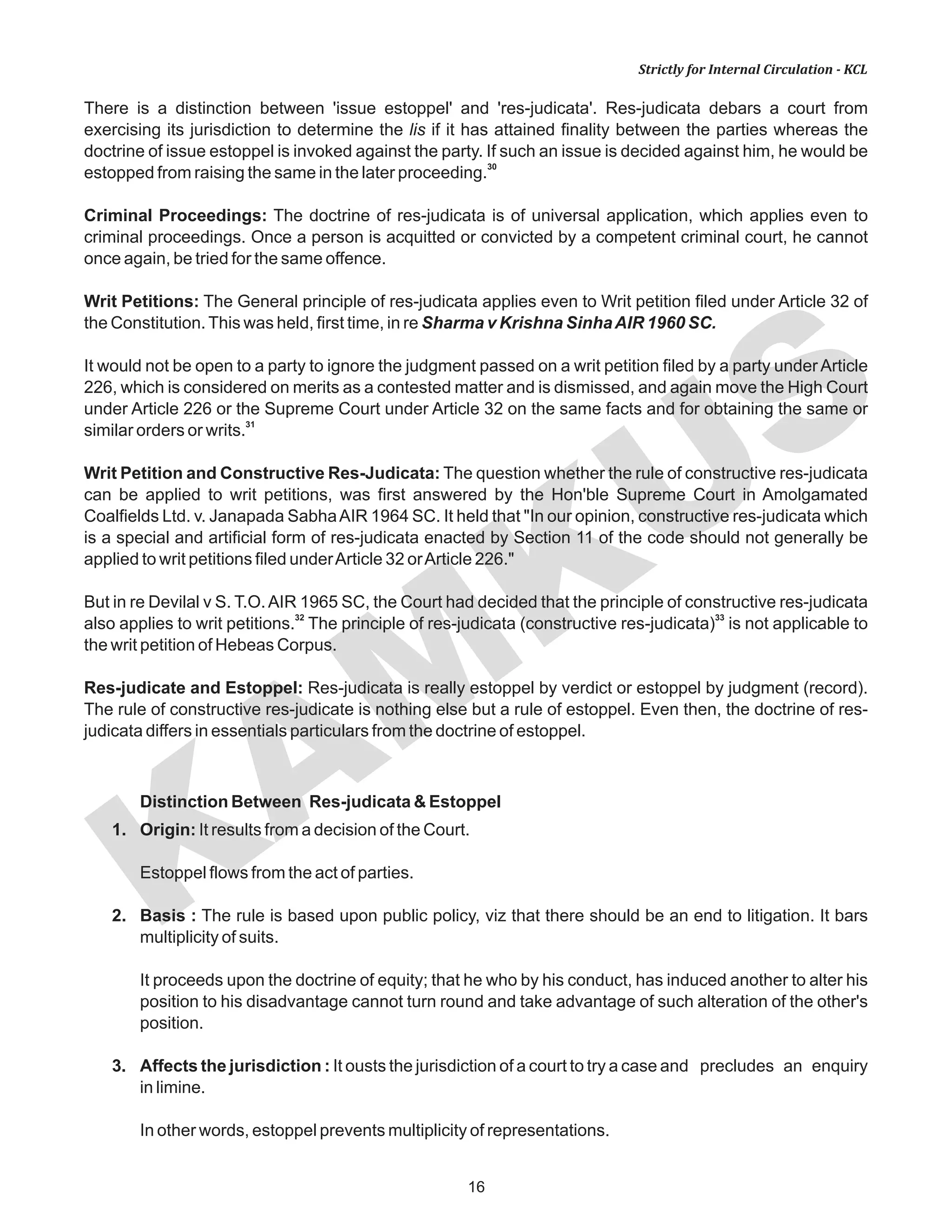 KAM
KUS
16
Strictly for Internal Circulation - KCL
There is a distinction between 'issue estoppel' and 'res-judicata'. Res-judicata debars a court from
exercising its jurisdiction to determine the lis if it has attained finality between the parties whereas the
doctrine of issue estoppel is invoked against the party. If such an issue is decided against him, he would be
30
estopped from raising the same in the later proceeding.
Criminal Proceedings: The doctrine of res-judicata is of universal application, which applies even to
criminal proceedings. Once a person is acquitted or convicted by a competent criminal court, he cannot
once again, be tried for the same offence.
Writ Petitions: The General principle of res-judicata applies even to Writ petition filed under Article 32 of
the Constitution.This was held, first time, in re Sharma v Krishna SinhaAIR 1960 SC.
It would not be open to a party to ignore the judgment passed on a writ petition filed by a party under Article
226, which is considered on merits as a contested matter and is dismissed, and again move the High Court
under Article 226 or the Supreme Court under Article 32 on the same facts and for obtaining the same or
31
similar orders or writs.
Writ Petition and Constructive Res-Judicata: The question whether the rule of constructive res-judicata
can be applied to writ petitions, was first answered by the Hon'ble Supreme Court in Amolgamated
Coalfields Ltd. v. Janapada SabhaAIR 1964 SC. It held that "In our opinion, constructive res-judicata which
is a special and artificial form of res-judicata enacted by Section 11 of the code should not generally be
applied to writ petitions filed underArticle 32 orArticle 226."
But in re Devilal v S. T.O.AIR 1965 SC, the Court had decided that the principle of constructive res-judicata
32 33
also applies to writ petitions. The principle of res-judicata (constructive res-judicata) is not applicable to
the writ petition of Hebeas Corpus.
Res-judicate and Estoppel: Res-judicata is really estoppel by verdict or estoppel by judgment (record).
The rule of constructive res-judicate is nothing else but a rule of estoppel. Even then, the doctrine of res-
judicata differs in essentials particulars from the doctrine of estoppel.
Distinction Between Res-judicata & Estoppel
1. Origin: It results from a decision of the Court.
Estoppel flows from the act of parties.
2. Basis : The rule is based upon public policy, viz that there should be an end to litigation. It bars
multiplicity of suits.
It proceeds upon the doctrine of equity; that he who by his conduct, has induced another to alter his
position to his disadvantage cannot turn round and take advantage of such alteration of the other's
position.
3. Affects the jurisdiction : It ousts the jurisdiction of a court to try a case and precludes an enquiry
in limine.
In other words, estoppel prevents multiplicity of representations.
 