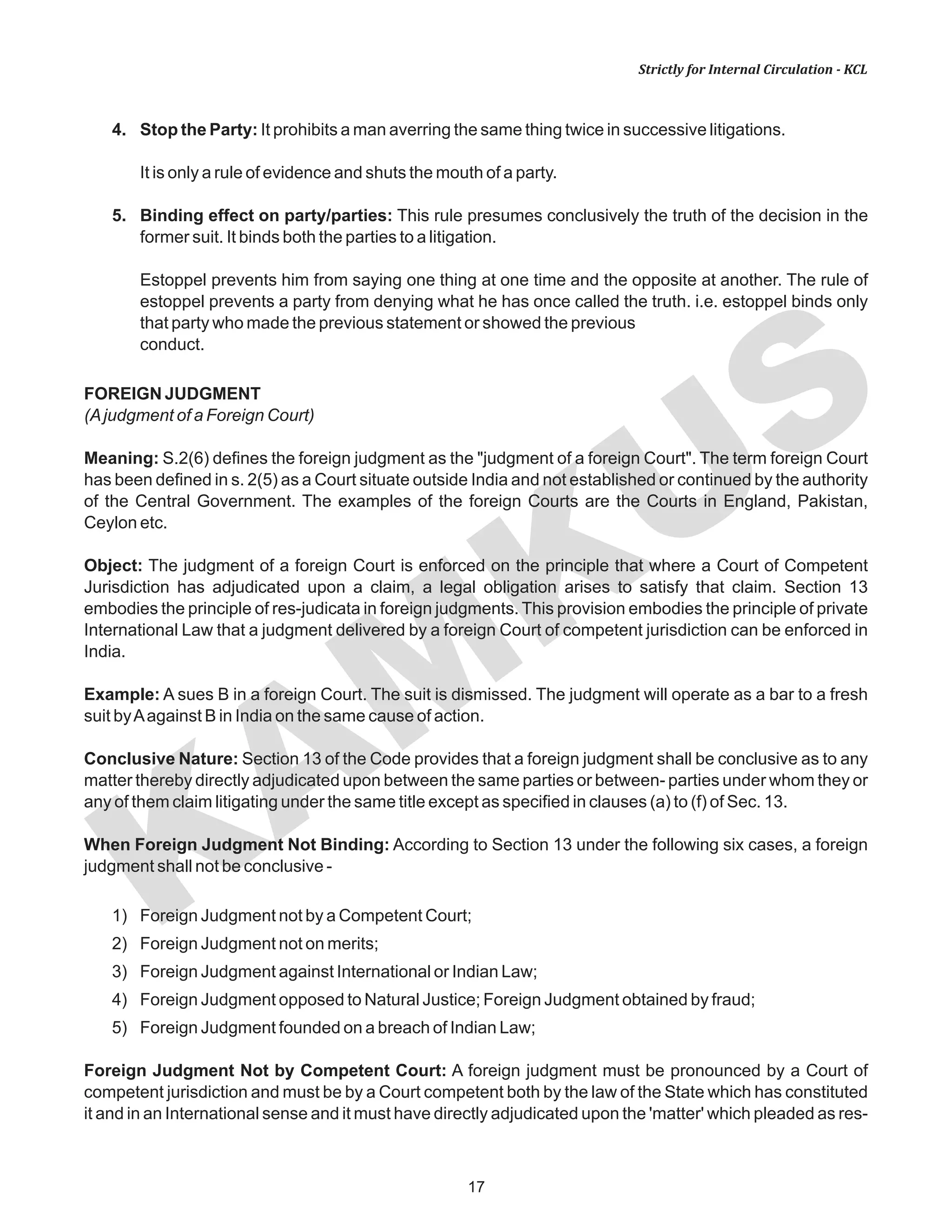 KAM
KUS
17
Strictly for Internal Circulation - KCL
4. Stop the Party: It prohibits a man averring the same thing twice in successive litigations.
It is only a rule of evidence and shuts the mouth of a party.
5. Binding effect on party/parties: This rule presumes conclusively the truth of the decision in the
former suit. It binds both the parties to a litigation.
Estoppel prevents him from saying one thing at one time and the opposite at another. The rule of
estoppel prevents a party from denying what he has once called the truth. i.e. estoppel binds only
that party who made the previous statement or showed the previous
conduct.
FOREIGN JUDGMENT
(Ajudgment of a Foreign Court)
Meaning: S.2(6) defines the foreign judgment as the "judgment of a foreign Court". The term foreign Court
has been defined in s. 2(5) as a Court situate outside India and not established or continued by the authority
of the Central Government. The examples of the foreign Courts are the Courts in England, Pakistan,
Ceylon etc.
Object: The judgment of a foreign Court is enforced on the principle that where a Court of Competent
Jurisdiction has adjudicated upon a claim, a legal obligation arises to satisfy that claim. Section 13
embodies the principle of res-judicata in foreign judgments. This provision embodies the principle of private
International Law that a judgment delivered by a foreign Court of competent jurisdiction can be enforced in
India.
Example: A sues B in a foreign Court. The suit is dismissed. The judgment will operate as a bar to a fresh
suit byAagainst B in India on the same cause of action.
Conclusive Nature: Section 13 of the Code provides that a foreign judgment shall be conclusive as to any
matter thereby directly adjudicated upon between the same parties or between- parties under whom they or
any of them claim litigating under the same title except as specified in clauses (a) to (f) of Sec. 13.
When Foreign Judgment Not Binding: According to Section 13 under the following six cases, a foreign
judgment shall not be conclusive -
1) Foreign Judgment not by a Competent Court;
2) Foreign Judgment not on merits;
3) Foreign Judgment against International or Indian Law;
4) Foreign Judgment opposed to Natural Justice; Foreign Judgment obtained by fraud;
5) Foreign Judgment founded on a breach of Indian Law;
Foreign Judgment Not by Competent Court: A foreign judgment must be pronounced by a Court of
competent jurisdiction and must be by a Court competent both by the law of the State which has constituted
it and in an International sense and it must have directly adjudicated upon the 'matter' which pleaded as res-
 