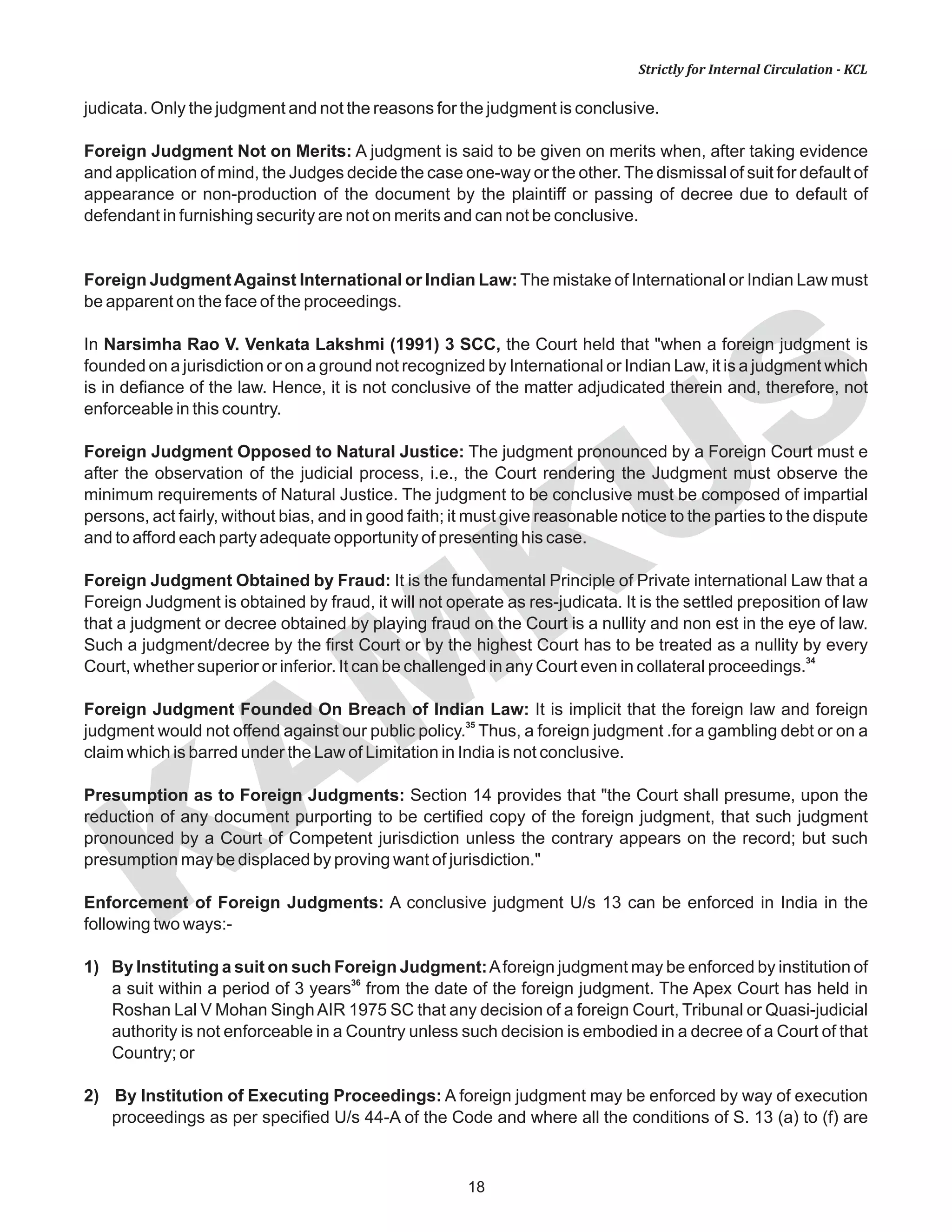 KAM
KUS
18
Strictly for Internal Circulation - KCL
judicata. Only the judgment and not the reasons for the judgment is conclusive.
Foreign Judgment Not on Merits: A judgment is said to be given on merits when, after taking evidence
and application of mind, the Judges decide the case one-way or the other. The dismissal of suit for default of
appearance or non-production of the document by the plaintiff or passing of decree due to default of
defendant in furnishing security are not on merits and can not be conclusive.
Foreign JudgmentAgainst International or Indian Law: The mistake of International or Indian Law must
be apparent on the face of the proceedings.
In Narsimha Rao V. Venkata Lakshmi (1991) 3 SCC, the Court held that "when a foreign judgment is
founded on a jurisdiction or on a ground not recognized by International or Indian Law, it is a judgment which
is in defiance of the law. Hence, it is not conclusive of the matter adjudicated therein and, therefore, not
enforceable in this country.
Foreign Judgment Opposed to Natural Justice: The judgment pronounced by a Foreign Court must e
after the observation of the judicial process, i.e., the Court rendering the Judgment must observe the
minimum requirements of Natural Justice. The judgment to be conclusive must be composed of impartial
persons, act fairly, without bias, and in good faith; it must give reasonable notice to the parties to the dispute
and to afford each party adequate opportunity of presenting his case.
Foreign Judgment Obtained by Fraud: It is the fundamental Principle of Private international Law that a
Foreign Judgment is obtained by fraud, it will not operate as res-judicata. It is the settled preposition of law
that a judgment or decree obtained by playing fraud on the Court is a nullity and non est in the eye of law.
Such a judgment/decree by the first Court or by the highest Court has to be treated as a nullity by every
34
Court, whether superior or inferior. It can be challenged in any Court even in collateral proceedings.
Foreign Judgment Founded On Breach of Indian Law: It is implicit that the foreign law and foreign
35
judgment would not offend against our public policy. Thus, a foreign judgment .for a gambling debt or on a
claim which is barred under the Law of Limitation in India is not conclusive.
Presumption as to Foreign Judgments: Section 14 provides that "the Court shall presume, upon the
reduction of any document purporting to be certified copy of the foreign judgment, that such judgment
pronounced by a Court of Competent jurisdiction unless the contrary appears on the record; but such
presumption may be displaced by proving want of jurisdiction."
Enforcement of Foreign Judgments: A conclusive judgment U/s 13 can be enforced in India in the
following two ways:-
1) By Instituting a suit on such Foreign Judgment:Aforeign judgment may be enforced by institution of
36
a suit within a period of 3 years from the date of the foreign judgment. The Apex Court has held in
Roshan Lal V Mohan SinghAIR 1975 SC that any decision of a foreign Court, Tribunal or Quasi-judicial
authority is not enforceable in a Country unless such decision is embodied in a decree of a Court of that
Country; or
2) By Institution of Executing Proceedings: A foreign judgment may be enforced by way of execution
proceedings as per specified U/s 44-A of the Code and where all the conditions of S. 13 (a) to (f) are
 