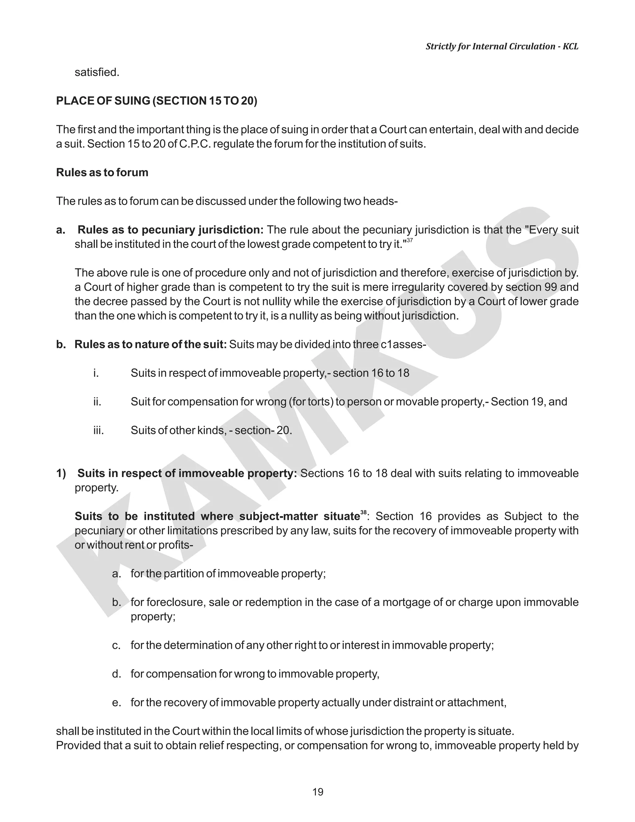 KAM
KUS
19
Strictly for Internal Circulation - KCL
satisfied.
PLACE OF SUING (SECTION 15 TO 20)
The first and the important thing is the place of suing in order that a Court can entertain, deal with and decide
a suit. Section 15 to 20 of C.P.C. regulate the forum for the institution of suits.
Rules as to forum
The rules as to forum can be discussed under the following two heads-
a. Rules as to pecuniary jurisdiction: The rule about the pecuniary jurisdiction is that the "Every suit
37
shall be instituted in the court of the lowest grade competent to try it."
The above rule is one of procedure only and not of jurisdiction and therefore, exercise of jurisdiction by.
a Court of higher grade than is competent to try the suit is mere irregularity covered by section 99 and
the decree passed by the Court is not nullity while the exercise of jurisdiction by a Court of lower grade
than the one which is competent to try it, is a nullity as being without jurisdiction.
b. Rules as to nature of the suit: Suits may be divided into three c1asses-
i. Suits in respect of immoveable property,- section 16 to 18
ii. Suit for compensation for wrong (for torts) to person or movable property,- Section 19, and
iii. Suits of other kinds, - section- 20.
1) Suits in respect of immoveable property: Sections 16 to 18 deal with suits relating to immoveable
property.
38
Suits to be instituted where subject-matter situate : Section 16 provides as Subject to the
pecuniary or other limitations prescribed by any law, suits for the recovery of immoveable property with
or without rent or profits-
a. for the partition of immoveable property;
b. for foreclosure, sale or redemption in the case of a mortgage of or charge upon immovable
property;
c. for the determination of any other right to or interest in immovable property;
d. for compensation for wrong to immovable property,
e. for the recovery of immovable property actually under distraint or attachment,
shall be instituted in the Court within the local limits of whose jurisdiction the property is situate.
Provided that a suit to obtain relief respecting, or compensation for wrong to, immoveable property held by
 