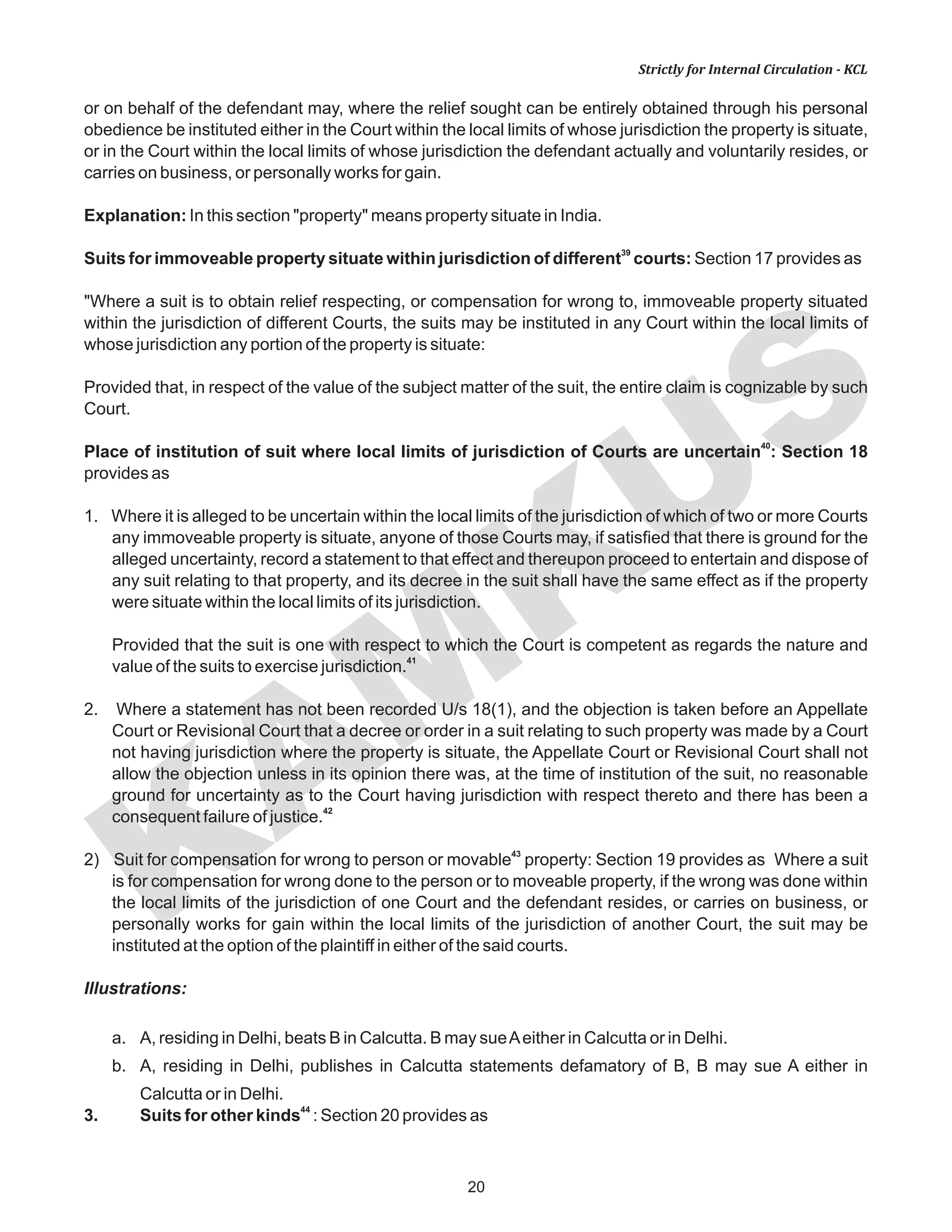 KAM
KUS
20
Strictly for Internal Circulation - KCL
or on behalf of the defendant may, where the relief sought can be entirely obtained through his personal
obedience be instituted either in the Court within the local limits of whose jurisdiction the property is situate,
or in the Court within the local limits of whose jurisdiction the defendant actually and voluntarily resides, or
carries on business, or personally works for gain.
Explanation: In this section "property" means property situate in India.
39
Suits for immoveable property situate within jurisdiction of different courts: Section 17 provides as
"Where a suit is to obtain relief respecting, or compensation for wrong to, immoveable property situated
within the jurisdiction of different Courts, the suits may be instituted in any Court within the local limits of
whose jurisdiction any portion of the property is situate:
Provided that, in respect of the value of the subject matter of the suit, the entire claim is cognizable by such
Court.
40
Place of institution of suit where local limits of jurisdiction of Courts are uncertain : Section 18
provides as
1. Where it is alleged to be uncertain within the local limits of the jurisdiction of which of two or more Courts
any immoveable property is situate, anyone of those Courts may, if satisfied that there is ground for the
alleged uncertainty, record a statement to that effect and thereupon proceed to entertain and dispose of
any suit relating to that property, and its decree in the suit shall have the same effect as if the property
were situate within the local limits of its jurisdiction.
Provided that the suit is one with respect to which the Court is competent as regards the nature and
41
value of the suits to exercise jurisdiction.
2. Where a statement has not been recorded U/s 18(1), and the objection is taken before an Appellate
Court or Revisional Court that a decree or order in a suit relating to such property was made by a Court
not having jurisdiction where the property is situate, the Appellate Court or Revisional Court shall not
allow the objection unless in its opinion there was, at the time of institution of the suit, no reasonable
ground for uncertainty as to the Court having jurisdiction with respect thereto and there has been a
42
consequent failure of justice.
43
2) Suit for compensation for wrong to person or movable property: Section 19 provides as Where a suit
is for compensation for wrong done to the person or to moveable property, if the wrong was done within
the local limits of the jurisdiction of one Court and the defendant resides, or carries on business, or
personally works for gain within the local limits of the jurisdiction of another Court, the suit may be
instituted at the option of the plaintiff in either of the said courts.
Illustrations:
a. A, residing in Delhi, beats B in Calcutta. B may sueAeither in Calcutta or in Delhi.
b. A, residing in Delhi, publishes in Calcutta statements defamatory of B, B may sue A either in
Calcutta or in Delhi.
44
3. Suits for other kinds : Section 20 provides as
 