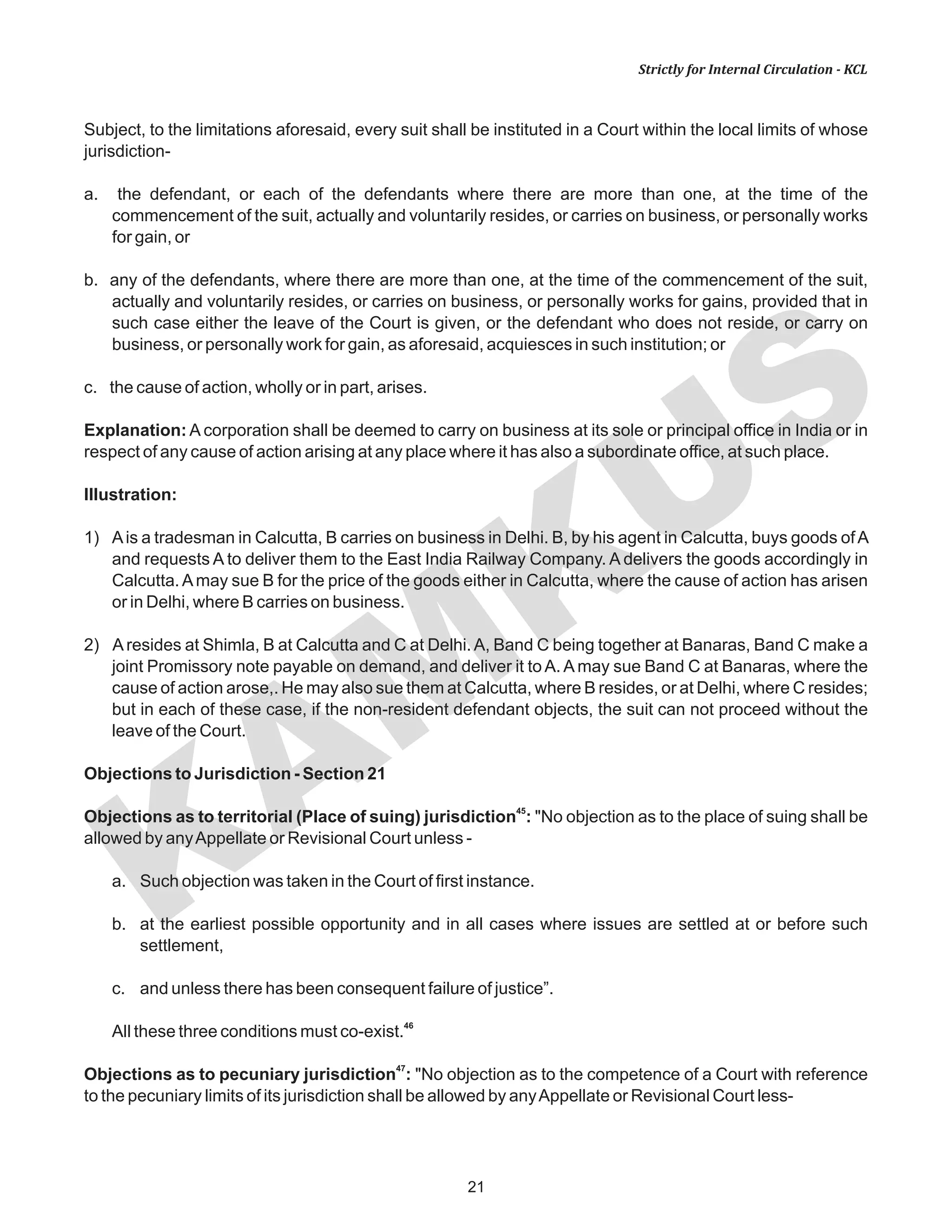 KAM
KUS
21
Strictly for Internal Circulation - KCL
Subject, to the limitations aforesaid, every suit shall be instituted in a Court within the local limits of whose
jurisdiction-
a. the defendant, or each of the defendants where there are more than one, at the time of the
commencement of the suit, actually and voluntarily resides, or carries on business, or personally works
for gain, or
b. any of the defendants, where there are more than one, at the time of the commencement of the suit,
actually and voluntarily resides, or carries on business, or personally works for gains, provided that in
such case either the leave of the Court is given, or the defendant who does not reside, or carry on
business, or personally work for gain, as aforesaid, acquiesces in such institution; or
c. the cause of action, wholly or in part, arises.
Explanation: A corporation shall be deemed to carry on business at its sole or principal office in India or in
respect of any cause of action arising at any place where it has also a subordinate office, at such place.
Illustration:
1) Ais a tradesman in Calcutta, B carries on business in Delhi. B, by his agent in Calcutta, buys goods ofA
and requests A to deliver them to the East India Railway Company. A delivers the goods accordingly in
Calcutta.Amay sue B for the price of the goods either in Calcutta, where the cause of action has arisen
or in Delhi, where B carries on business.
2) Aresides at Shimla, B at Calcutta and C at Delhi.A, Band C being together at Banaras, Band C make a
joint Promissory note payable on demand, and deliver it to A. A may sue Band C at Banaras, where the
cause of action arose,. He may also sue them at Calcutta, where B resides, or at Delhi, where C resides;
but in each of these case, if the non-resident defendant objects, the suit can not proceed without the
leave of the Court.
Objections to Jurisdiction - Section 21
45
Objections as to territorial (Place of suing) jurisdiction : "No objection as to the place of suing shall be
allowed by anyAppellate or Revisional Court unless -
a. Such objection was taken in the Court of first instance.
b. at the earliest possible opportunity and in all cases where issues are settled at or before such
settlement,
c. and unless there has been consequent failure of justice”.
46
All these three conditions must co-exist.
47
Objections as to pecuniary jurisdiction : "No objection as to the competence of a Court with reference
to the pecuniary limits of its jurisdiction shall be allowed by anyAppellate or Revisional Court less-
 
