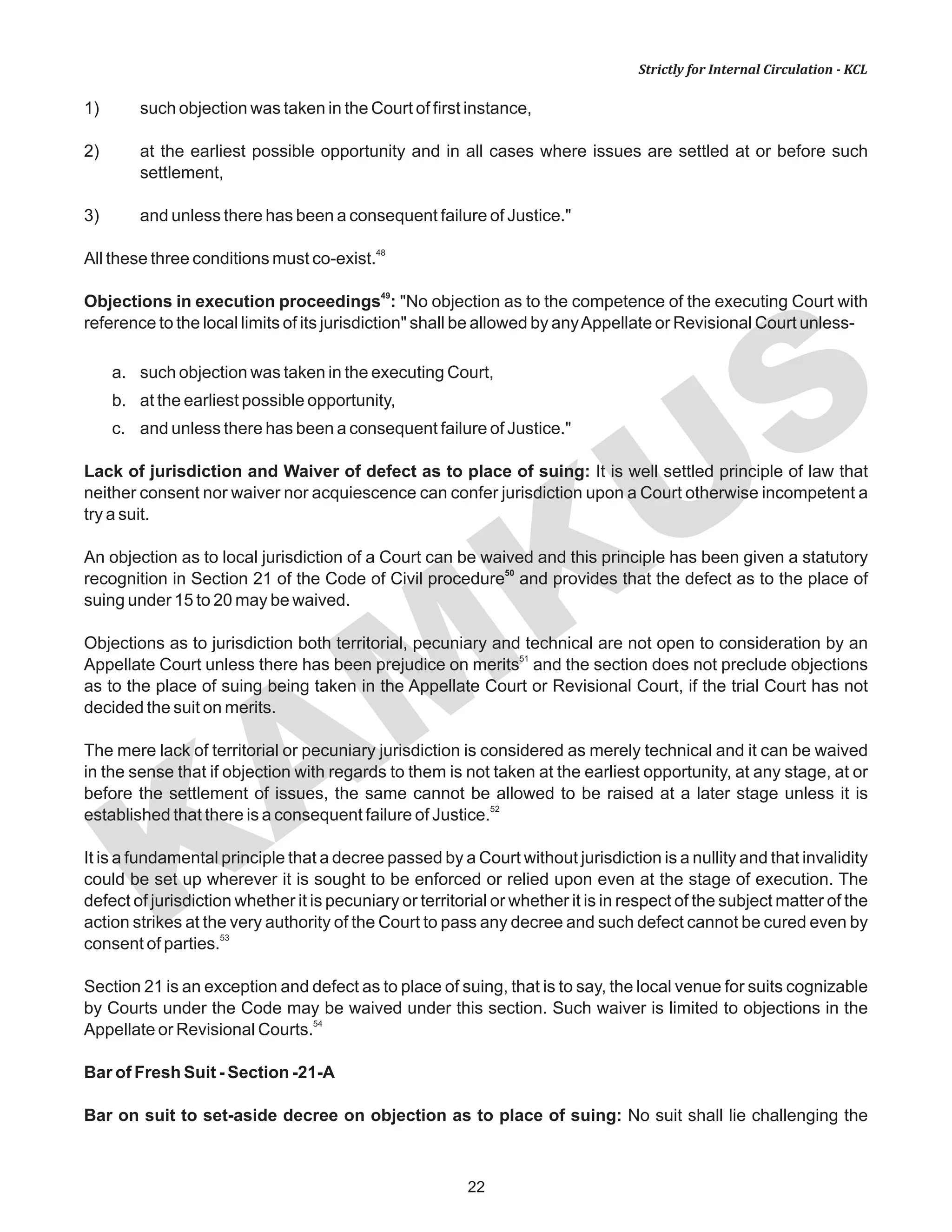 KAM
KUS
22
Strictly for Internal Circulation - KCL
1) such objection was taken in the Court of first instance,
2) at the earliest possible opportunity and in all cases where issues are settled at or before such
settlement,
3) and unless there has been a consequent failure of Justice."
48
All these three conditions must co-exist.
49
Objections in execution proceedings : "No objection as to the competence of the executing Court with
reference to the local limits of its jurisdiction" shall be allowed by anyAppellate or Revisional Court unless-
a. such objection was taken in the executing Court,
b. at the earliest possible opportunity,
c. and unless there has been a consequent failure of Justice."
Lack of jurisdiction and Waiver of defect as to place of suing: It is well settled principle of law that
neither consent nor waiver nor acquiescence can confer jurisdiction upon a Court otherwise incompetent a
try a suit.
An objection as to local jurisdiction of a Court can be waived and this principle has been given a statutory
50
recognition in Section 21 of the Code of Civil procedure and provides that the defect as to the place of
suing under 15 to 20 may be waived.
Objections as to jurisdiction both territorial, pecuniary and technical are not open to consideration by an
51
Appellate Court unless there has been prejudice on merits and the section does not preclude objections
as to the place of suing being taken in the Appellate Court or Revisional Court, if the trial Court has not
decided the suit on merits.
The mere lack of territorial or pecuniary jurisdiction is considered as merely technical and it can be waived
in the sense that if objection with regards to them is not taken at the earliest opportunity, at any stage, at or
before the settlement of issues, the same cannot be allowed to be raised at a later stage unless it is
52
established that there is a consequent failure of Justice.
It is a fundamental principle that a decree passed by a Court without jurisdiction is a nullity and that invalidity
could be set up wherever it is sought to be enforced or relied upon even at the stage of execution. The
defect of jurisdiction whether it is pecuniary or territorial or whether it is in respect of the subject matter of the
action strikes at the very authority of the Court to pass any decree and such defect cannot be cured even by
53
consent of parties.
Section 21 is an exception and defect as to place of suing, that is to say, the local venue for suits cognizable
by Courts under the Code may be waived under this section. Such waiver is limited to objections in the
54
Appellate or Revisional Courts.
Bar of Fresh Suit - Section -21-A
Bar on suit to set-aside decree on objection as to place of suing: No suit shall lie challenging the
 