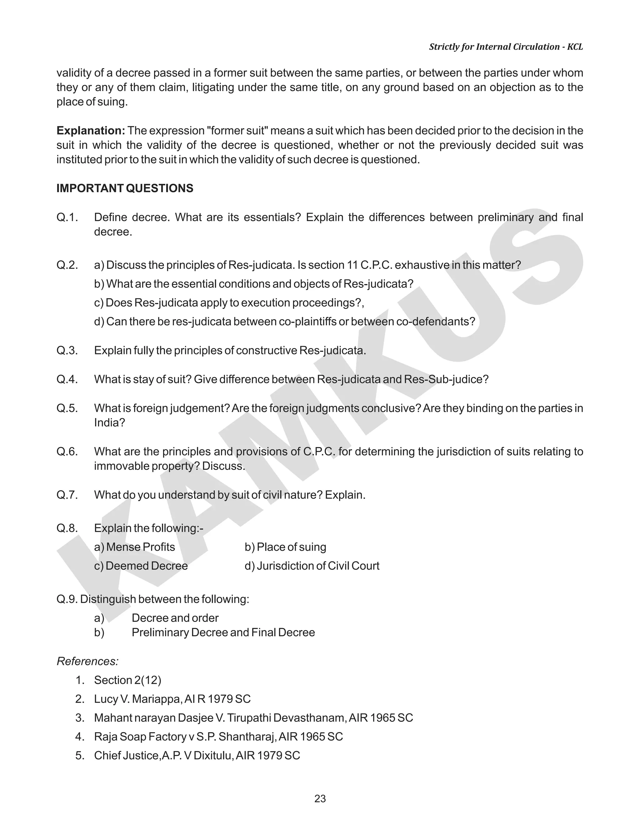 KAM
KUS
23
Strictly for Internal Circulation - KCL
validity of a decree passed in a former suit between the same parties, or between the parties under whom
they or any of them claim, litigating under the same title, on any ground based on an objection as to the
place of suing.
Explanation: The expression "former suit" means a suit which has been decided prior to the decision in the
suit in which the validity of the decree is questioned, whether or not the previously decided suit was
instituted prior to the suit in which the validity of such decree is questioned.
IMPORTANT QUESTIONS
Q.1. Define decree. What are its essentials? Explain the differences between preliminary and final
decree.
Q.2. a) Discuss the principles of Res-judicata. Is section 11 C.P.C. exhaustive in this matter?
b) What are the essential conditions and objects of Res-judicata?
c) Does Res-judicata apply to execution proceedings?,
d) Can there be res-judicata between co-plaintiffs or between co-defendants?
Q.3. Explain fully the principles of constructive Res-judicata.
Q.4. What is stay of suit? Give difference between Res-judicata and Res-Sub-judice?
Q.5. What is foreign judgement?Are the foreign judgments conclusive?Are they binding on the parties in
India?
Q.6. What are the principles and provisions of C.P.C. for determining the jurisdiction of suits relating to
immovable property? Discuss.
Q.7. What do you understand by suit of civil nature? Explain.
Q.8. Explain the following:-
a) Mense Profits b) Place of suing
c) Deemed Decree d) Jurisdiction of Civil Court
Q.9. Distinguish between the following:
a) Decree and order
b) Preliminary Decree and Final Decree
References:
1. Section 2(12)
2. Lucy V. Mariappa,AI R 1979 SC
3. Mahant narayan Dasjee V.Tirupathi Devasthanam,AIR 1965 SC
4. Raja Soap Factory v S.P. Shantharaj,AIR 1965 SC
5. Chief Justice,A.P. V Dixitulu,AIR 1979 SC
 