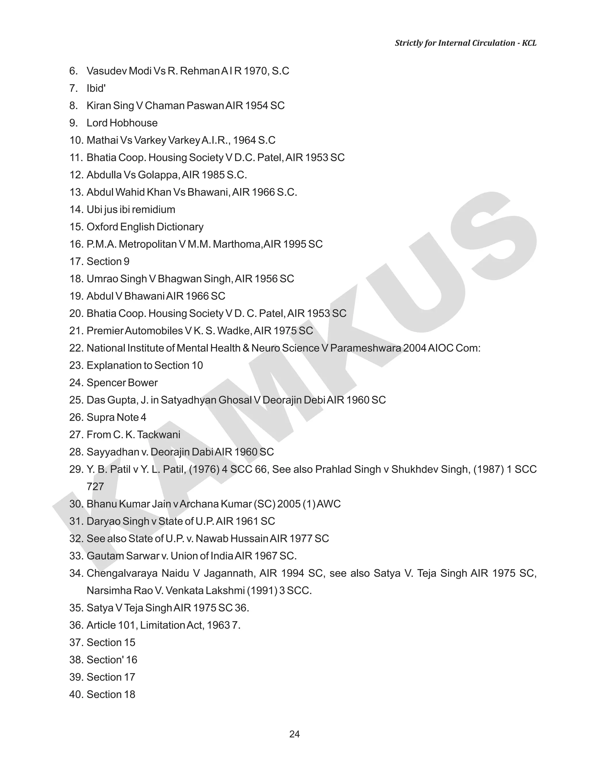 KAM
KUS
24
Strictly for Internal Circulation - KCL
6. Vasudev Modi Vs R. RehmanAI R 1970, S.C
7. Ibid'
8. Kiran Sing V Chaman PaswanAIR 1954 SC
9. Lord Hobhouse
10. Mathai Vs Varkey VarkeyA.I.R., 1964 S.C
11. Bhatia Coop. Housing Society V D.C. Patel,AIR 1953 SC
12. Abdulla Vs Golappa,AIR 1985 S.C.
13. Abdul Wahid Khan Vs Bhawani,AIR 1966 S.C.
14. Ubi jus ibi remidium
15. Oxford English Dictionary
16. P.M.A. Metropolitan V M.M. Marthoma,AIR 1995 SC
17. Section 9
18. Umrao Singh V Bhagwan Singh,AIR 1956 SC
19. Abdul V BhawaniAIR 1966 SC
20. Bhatia Coop. Housing Society V D. C. Patel,AIR 1953 SC
21. PremierAutomobiles V K. S. Wadke,AIR 1975 SC
22. National Institute of Mental Health & Neuro Science V Parameshwara 2004AIOC Com:
23. Explanation to Section 10
24. Spencer Bower
25. Das Gupta, J. in Satyadhyan Ghosal V Deorajin DebiAIR 1960 SC
26. Supra Note 4
27. From C. K.Tackwani
28. Sayyadhan v. Deorajin DabiAIR 1960 SC
29. Y. B. Patil v Y. L. Patil, (1976) 4 SCC 66, See also Prahlad Singh v Shukhdev Singh, (1987) 1 SCC
727
30. Bhanu Kumar Jain vArchana Kumar (SC) 2005 (1)AWC
31. Daryao Singh v State of U.P.AIR 1961 SC
32. See also State of U.P. v. Nawab HussainAIR 1977 SC
33. Gautam Sarwar v. Union of IndiaAIR 1967 SC.
34. Chengalvaraya Naidu V Jagannath, AIR 1994 SC, see also Satya V. Teja Singh AIR 1975 SC,
Narsimha Rao V. Venkata Lakshmi (1991) 3 SCC.
35. Satya VTeja SinghAIR 1975 SC 36.
36. Article 101, LimitationAct, 1963 7.
37. Section 15
38. Section' 16
39. Section 17
40. Section 18
 