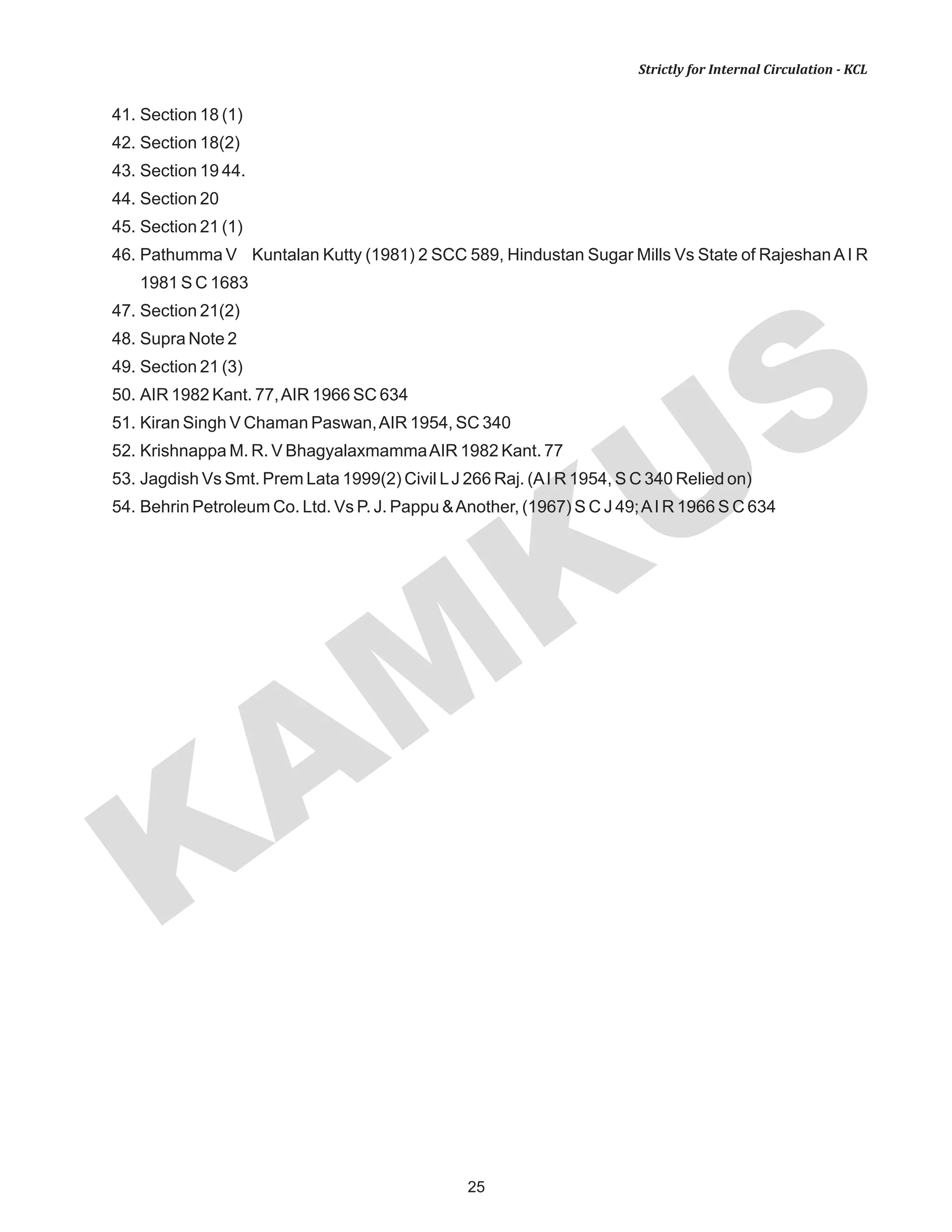 KAM
KUS
25
Strictly for Internal Circulation - KCL
41. Section 18 (1)
42. Section 18(2)
43. Section 19 44.
44. Section 20
45. Section 21 (1)
46. Pathumma V Kuntalan Kutty (1981) 2 SCC 589, Hindustan Sugar Mills Vs State of RajeshanAI R
1981 S C 1683
47. Section 21(2)
48. Supra Note 2
49. Section 21 (3)
50. AIR 1982 Kant. 77,AIR 1966 SC 634
51. Kiran Singh V Chaman Paswan,AIR 1954, SC 340
52. Krishnappa M. R. V BhagyalaxmammaAIR 1982 Kant. 77
53. Jagdish Vs Smt. Prem Lata 1999(2) Civil LJ 266 Raj. (AI R 1954, S C 340 Relied on)
54. Behrin Petroleum Co. Ltd. Vs P. J. Pappu &Another, (1967) S C J 49;AI R 1966 S C 634
 