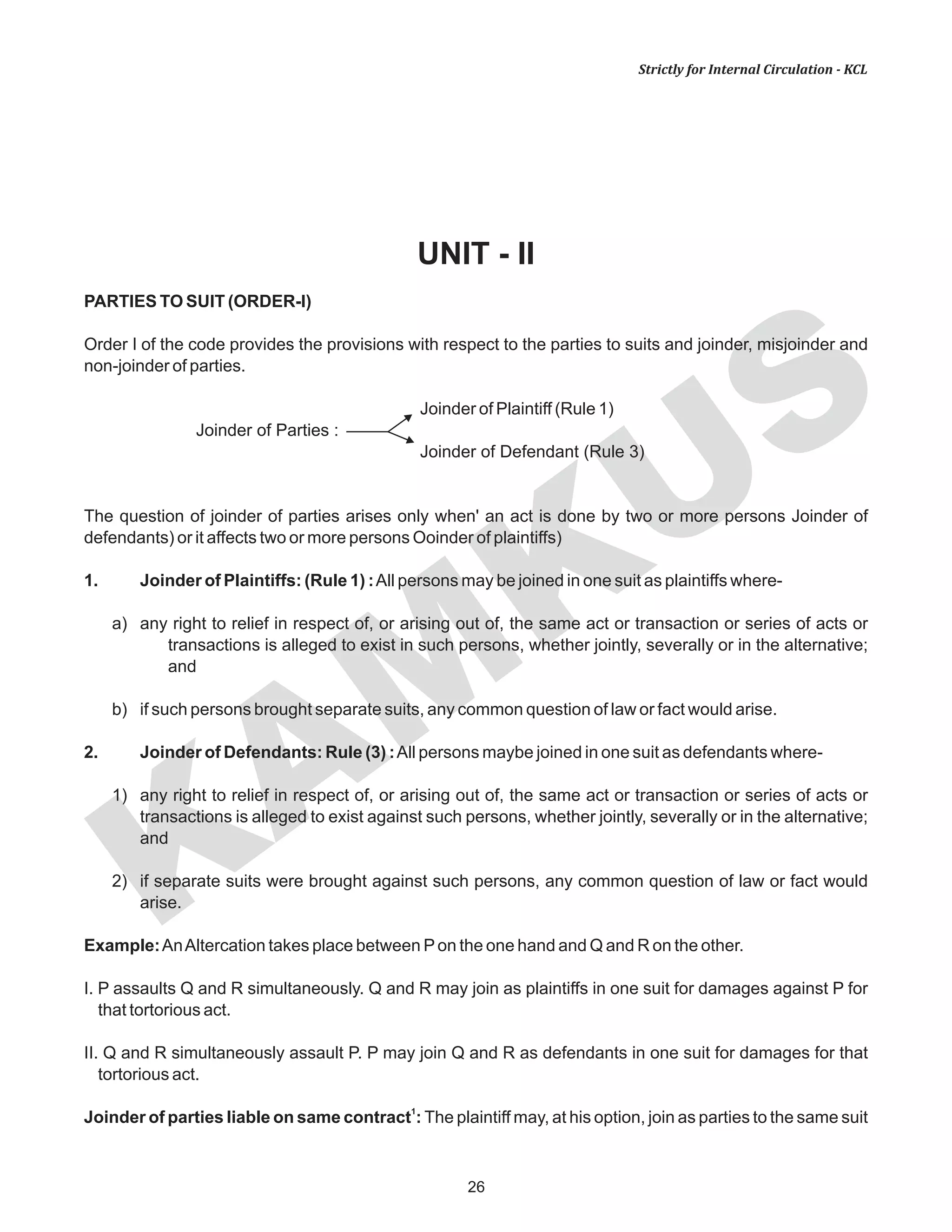 KAM
KUS
26
Strictly for Internal Circulation - KCL
UNIT - II
PARTIES TO SUIT (ORDER-I)
Order I of the code provides the provisions with respect to the parties to suits and joinder, misjoinder and
non-joinder of parties.
Joinder of Plaintiff (Rule 1)
Joinder of Parties :
Joinder of Defendant (Rule 3)
The question of joinder of parties arises only when' an act is done by two or more persons Joinder of
defendants) or it affects two or more persons Ooinder of plaintiffs)
1. Joinder of Plaintiffs: (Rule 1) :All persons may be joined in one suit as plaintiffs where-
a) any right to relief in respect of, or arising out of, the same act or transaction or series of acts or
transactions is alleged to exist in such persons, whether jointly, severally or in the alternative;
and
b) if such persons brought separate suits, any common question of law or fact would arise.
2. Joinder of Defendants: Rule (3) :All persons maybe joined in one suit as defendants where-
1) any right to relief in respect of, or arising out of, the same act or transaction or series of acts or
transactions is alleged to exist against such persons, whether jointly, severally or in the alternative;
and
2) if separate suits were brought against such persons, any common question of law or fact would
arise.
Example:AnAltercation takes place between Pon the one hand and Q and R on the other.
I. P assaults Q and R simultaneously. Q and R may join as plaintiffs in one suit for damages against P for
that tortorious act.
II. Q and R simultaneously assault P. P may join Q and R as defendants in one suit for damages for that
tortorious act.
1
Joinder of parties liable on same contract : The plaintiff may, at his option, join as parties to the same suit
 