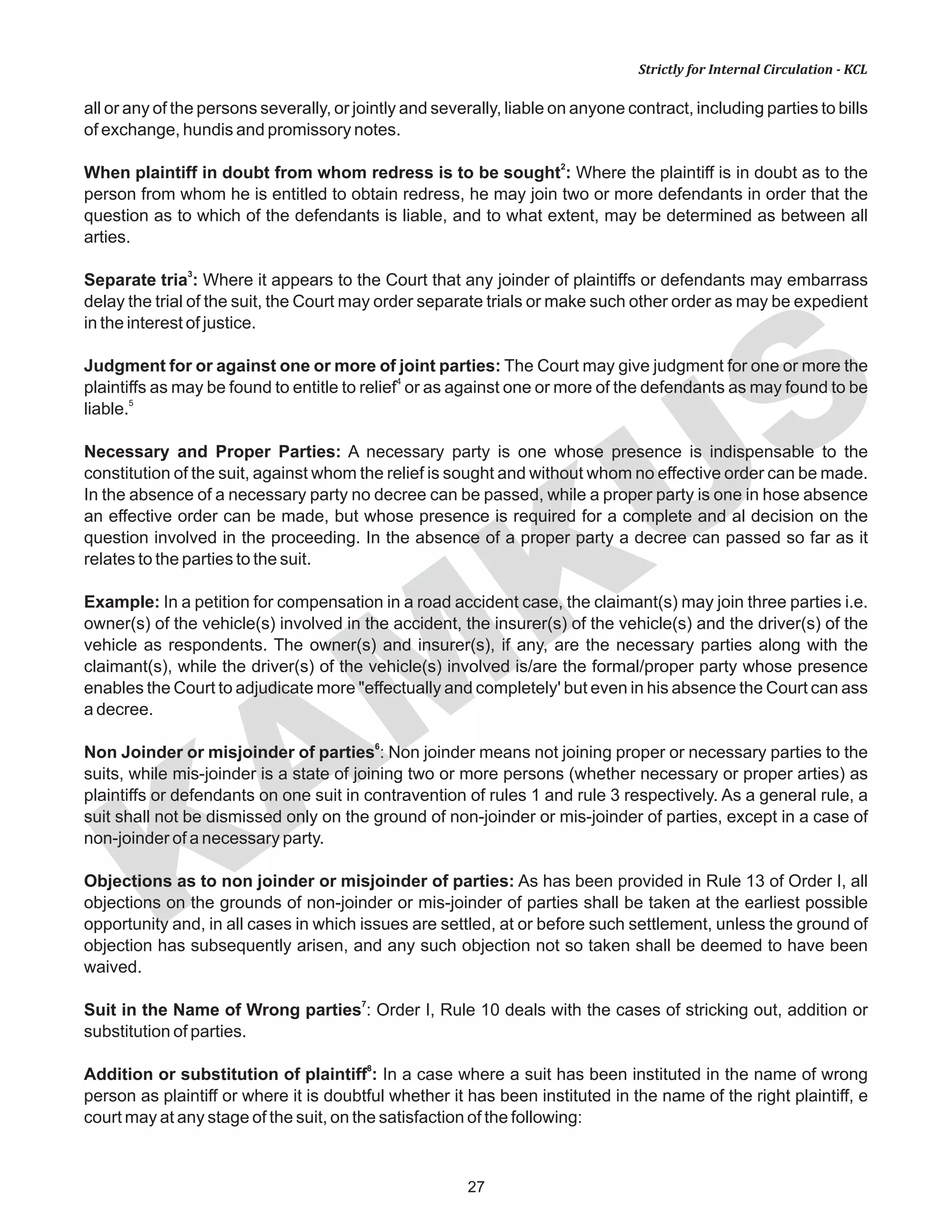 KAM
KUS
27
Strictly for Internal Circulation - KCL
all or any of the persons severally, or jointly and severally, liable on anyone contract, including parties to bills
of exchange, hundis and promissory notes.
2
When plaintiff in doubt from whom redress is to be sought : Where the plaintiff is in doubt as to the
person from whom he is entitled to obtain redress, he may join two or more defendants in order that the
question as to which of the defendants is liable, and to what extent, may be determined as between all
arties.
3
Separate tria : Where it appears to the Court that any joinder of plaintiffs or defendants may embarrass
delay the trial of the suit, the Court may order separate trials or make such other order as may be expedient
in the interest of justice.
Judgment for or against one or more of joint parties: The Court may give judgment for one or more the
4
plaintiffs as may be found to entitle to relief or as against one or more of the defendants as may found to be
5
liable.
Necessary and Proper Parties: A necessary party is one whose presence is indispensable to the
constitution of the suit, against whom the relief is sought and without whom no effective order can be made.
In the absence of a necessary party no decree can be passed, while a proper party is one in hose absence
an effective order can be made, but whose presence is required for a complete and al decision on the
question involved in the proceeding. In the absence of a proper party a decree can passed so far as it
relates to the parties to the suit.
Example: In a petition for compensation in a road accident case, the claimant(s) may join three parties i.e.
owner(s) of the vehicle(s) involved in the accident, the insurer(s) of the vehicle(s) and the driver(s) of the
vehicle as respondents. The owner(s) and insurer(s), if any, are the necessary parties along with the
claimant(s), while the driver(s) of the vehicle(s) involved is/are the formal/proper party whose presence
enables the Court to adjudicate more "effectually and completely' but even in his absence the Court can ass
a decree.
6
Non Joinder or misjoinder of parties : Non joinder means not joining proper or necessary parties to the
suits, while mis-joinder is a state of joining two or more persons (whether necessary or proper arties) as
plaintiffs or defendants on one suit in contravention of rules 1 and rule 3 respectively. As a general rule, a
suit shall not be dismissed only on the ground of non-joinder or mis-joinder of parties, except in a case of
non-joinder of a necessary party.
Objections as to non joinder or misjoinder of parties: As has been provided in Rule 13 of Order I, all
objections on the grounds of non-joinder or mis-joinder of parties shall be taken at the earliest possible
opportunity and, in all cases in which issues are settled, at or before such settlement, unless the ground of
objection has subsequently arisen, and any such objection not so taken shall be deemed to have been
waived.
7
Suit in the Name of Wrong parties : Order I, Rule 10 deals with the cases of stricking out, addition or
substitution of parties.
8
Addition or substitution of plaintiff : In a case where a suit has been instituted in the name of wrong
person as plaintiff or where it is doubtful whether it has been instituted in the name of the right plaintiff, e
court may at any stage of the suit, on the satisfaction of the following:
 