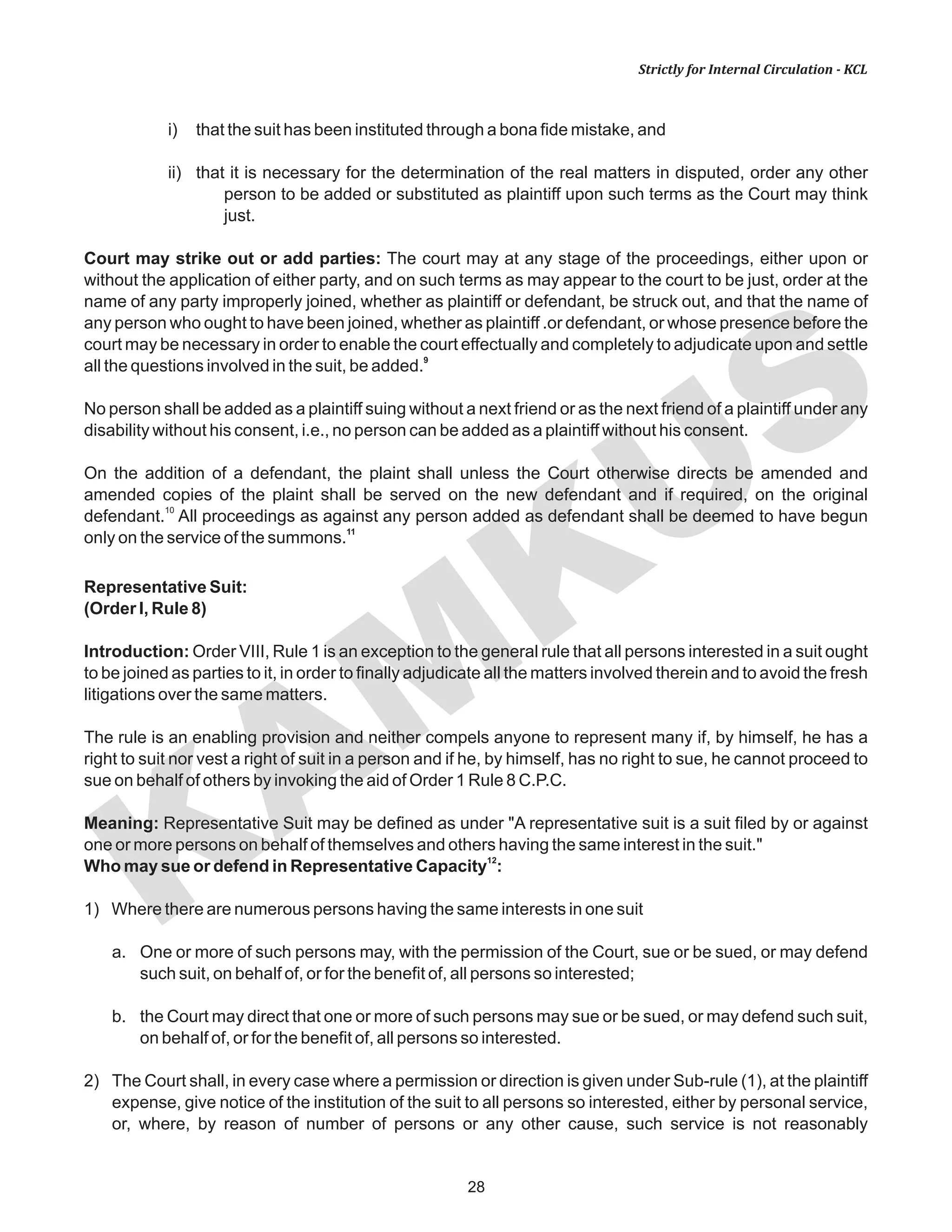 KAM
KUS
28
Strictly for Internal Circulation - KCL
i) that the suit has been instituted through a bona fide mistake, and
ii) that it is necessary for the determination of the real matters in disputed, order any other
person to be added or substituted as plaintiff upon such terms as the Court may think
just.
Court may strike out or add parties: The court may at any stage of the proceedings, either upon or
without the application of either party, and on such terms as may appear to the court to be just, order at the
name of any party improperly joined, whether as plaintiff or defendant, be struck out, and that the name of
any person who ought to have been joined, whether as plaintiff .or defendant, or whose presence before the
court may be necessary in order to enable the court effectually and completely to adjudicate upon and settle
9
all the questions involved in the suit, be added.
No person shall be added as a plaintiff suing without a next friend or as the next friend of a plaintiff under any
disability without his consent, i.e., no person can be added as a plaintiff without his consent.
On the addition of a defendant, the plaint shall unless the Court otherwise directs be amended and
amended copies of the plaint shall be served on the new defendant and if required, on the original
10
defendant. All proceedings as against any person added as defendant shall be deemed to have begun
11
only on the service of the summons.
Representative Suit:
(Order I, Rule 8)
Introduction: Order VIII, Rule 1 is an exception to the general rule that all persons interested in a suit ought
to be joined as parties to it, in order to finally adjudicate all the matters involved therein and to avoid the fresh
litigations over the same matters.
The rule is an enabling provision and neither compels anyone to represent many if, by himself, he has a
right to suit nor vest a right of suit in a person and if he, by himself, has no right to sue, he cannot proceed to
sue on behalf of others by invoking the aid of Order 1 Rule 8 C.P.C.
Meaning: Representative Suit may be defined as under "A representative suit is a suit filed by or against
one or more persons on behalf of themselves and others having the same interest in the suit."
12
Who may sue or defend in Representative Capacity :
1) Where there are numerous persons having the same interests in one suit
a. One or more of such persons may, with the permission of the Court, sue or be sued, or may defend
such suit, on behalf of, or for the benefit of, all persons so interested;
b. the Court may direct that one or more of such persons may sue or be sued, or may defend such suit,
on behalf of, or for the benefit of, all persons so interested.
2) The Court shall, in every case where a permission or direction is given under Sub-rule (1), at the plaintiff
expense, give notice of the institution of the suit to all persons so interested, either by personal service,
or, where, by reason of number of persons or any other cause, such service is not reasonably
 
