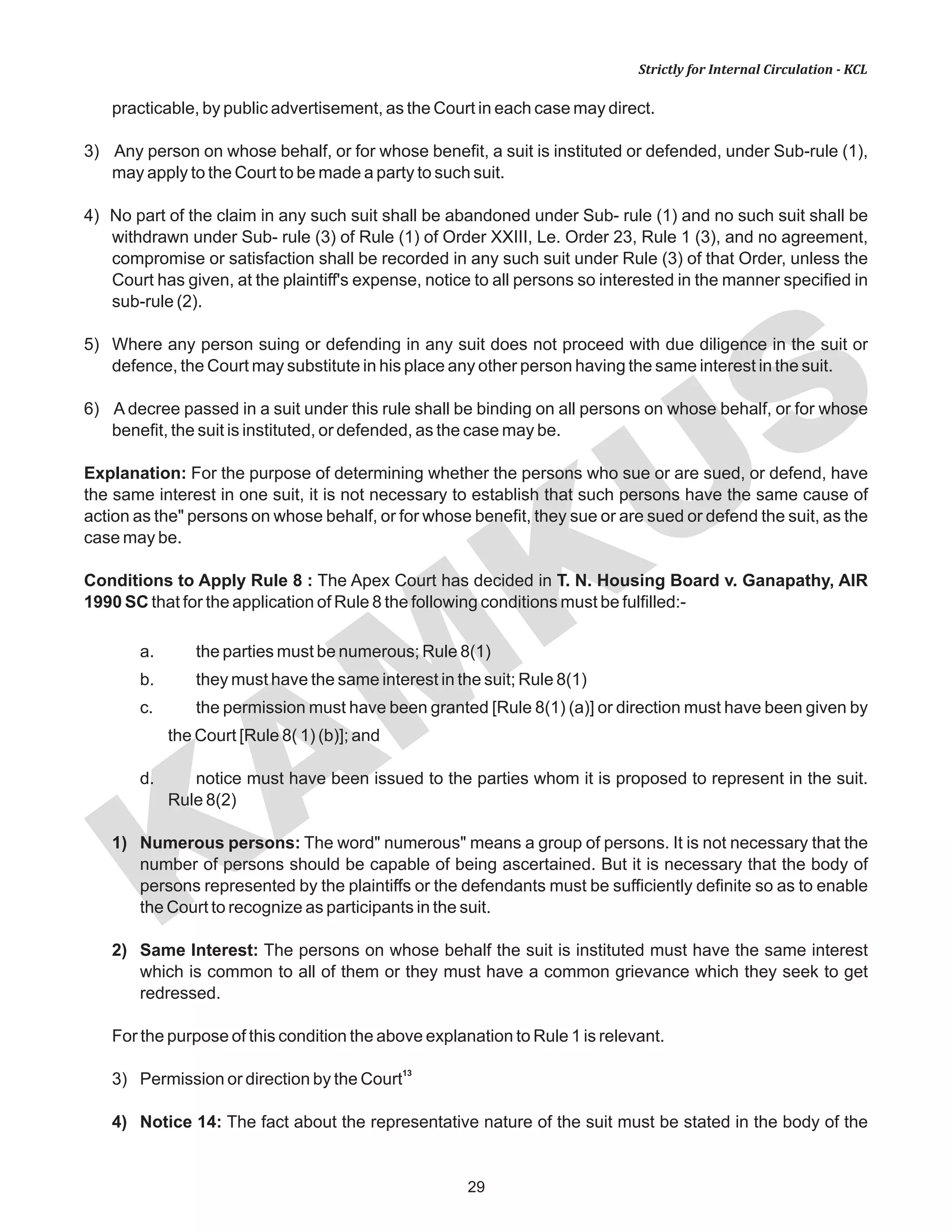 KAM
KUS
29
Strictly for Internal Circulation - KCL
practicable, by public advertisement, as the Court in each case may direct.
3) Any person on whose behalf, or for whose benefit, a suit is instituted or defended, under Sub-rule (1),
may apply to the Court to be made a party to such suit.
4) No part of the claim in any such suit shall be abandoned under Sub- rule (1) and no such suit shall be
withdrawn under Sub- rule (3) of Rule (1) of Order XXIII, Le. Order 23, Rule 1 (3), and no agreement,
compromise or satisfaction shall be recorded in any such suit under Rule (3) of that Order, unless the
Court has given, at the plaintiff's expense, notice to all persons so interested in the manner specified in
sub-rule (2).
5) Where any person suing or defending in any suit does not proceed with due diligence in the suit or
defence, the Court may substitute in his place any other person having the same interest in the suit.
6) A decree passed in a suit under this rule shall be binding on all persons on whose behalf, or for whose
benefit, the suit is instituted, or defended, as the case may be.
Explanation: For the purpose of determining whether the persons who sue or are sued, or defend, have
the same interest in one suit, it is not necessary to establish that such persons have the same cause of
action as the" persons on whose behalf, or for whose benefit, they sue or are sued or defend the suit, as the
case may be.
Conditions to Apply Rule 8 : The Apex Court has decided in T. N. Housing Board v. Ganapathy, AIR
1990 SC that for the application of Rule 8 the following conditions must be fulfilled:-
a. the parties must be numerous; Rule 8(1)
b. they must have the same interest in the suit; Rule 8(1)
c. the permission must have been granted [Rule 8(1) (a)] or direction must have been given by
the Court [Rule 8( 1) (b)]; and
d. notice must have been issued to the parties whom it is proposed to represent in the suit.
Rule 8(2)
1) Numerous persons: The word" numerous" means a group of persons. It is not necessary that the
number of persons should be capable of being ascertained. But it is necessary that the body of
persons represented by the plaintiffs or the defendants must be sufficiently definite so as to enable
the Court to recognize as participants in the suit.
2) Same Interest: The persons on whose behalf the suit is instituted must have the same interest
which is common to all of them or they must have a common grievance which they seek to get
redressed.
For the purpose of this condition the above explanation to Rule 1 is relevant.
13
3) Permission or direction by the Court
4) Notice 14: The fact about the representative nature of the suit must be stated in the body of the
 