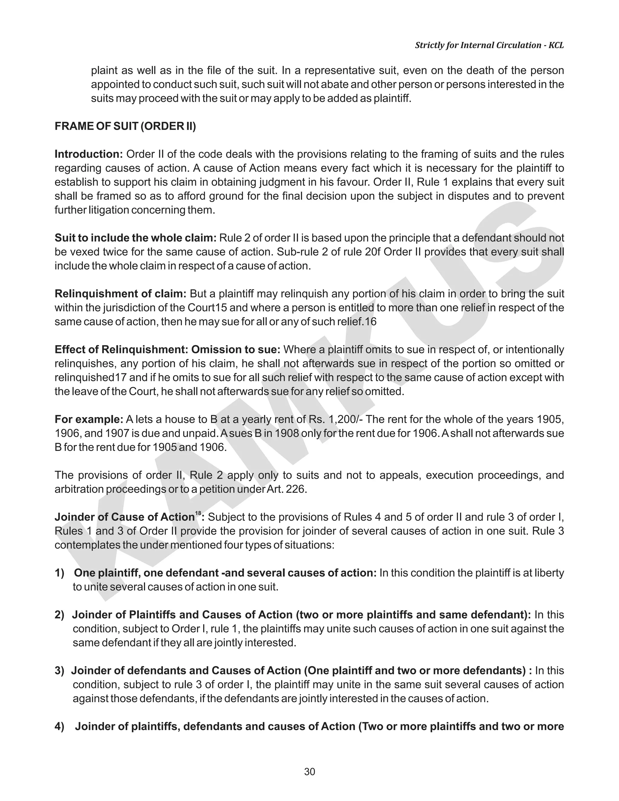 KAM
KUS
30
Strictly for Internal Circulation - KCL
plaint as well as in the file of the suit. In a representative suit, even on the death of the person
appointed to conduct such suit, such suit will not abate and other person or persons interested in the
suits may proceed with the suit or may apply to be added as plaintiff.
FRAME OF SUIT (ORDER II)
Introduction: Order II of the code deals with the provisions relating to the framing of suits and the rules
regarding causes of action. A cause of Action means every fact which it is necessary for the plaintiff to
establish to support his claim in obtaining judgment in his favour. Order II, Rule 1 explains that every suit
shall be framed so as to afford ground for the final decision upon the subject in disputes and to prevent
further litigation concerning them.
Suit to include the whole claim: Rule 2 of order II is based upon the principle that a defendant should not
be vexed twice for the same cause of action. Sub-rule 2 of rule 20f Order II provides that every suit shall
include the whole claim in respect of a cause of action.
Relinquishment of claim: But a plaintiff may relinquish any portion of his claim in order to bring the suit
within the jurisdiction of the Court15 and where a person is entitled to more than one relief in respect of the
same cause of action, then he may sue for all or any of such relief.16
Effect of Relinquishment: Omission to sue: Where a plaintiff omits to sue in respect of, or intentionally
relinquishes, any portion of his claim, he shall not afterwards sue in respect of the portion so omitted or
relinquished17 and if he omits to sue for all such relief with respect to the same cause of action except with
the leave of the Court, he shall not afterwards sue for any relief so omitted.
For example: A lets a house to B at a yearly rent of Rs. 1,200/- The rent for the whole of the years 1905,
1906, and 1907 is due and unpaid.Asues B in 1908 only for the rent due for 1906.Ashall not afterwards sue
B for the rent due for 1905 and 1906.
The provisions of order II, Rule 2 apply only to suits and not to appeals, execution proceedings, and
arbitration proceedings or to a petition underArt. 226.
18
Joinder of Cause of Action : Subject to the provisions of Rules 4 and 5 of order II and rule 3 of order I,
Rules 1 and 3 of Order II provide the provision for joinder of several causes of action in one suit. Rule 3
contemplates the under mentioned four types of situations:
1) One plaintiff, one defendant -and several causes of action: In this condition the plaintiff is at liberty
to unite several causes of action in one suit.
2) Joinder of Plaintiffs and Causes of Action (two or more plaintiffs and same defendant): In this
condition, subject to Order I, rule 1, the plaintiffs may unite such causes of action in one suit against the
same defendant if they all are jointly interested.
3) Joinder of defendants and Causes of Action (One plaintiff and two or more defendants) : In this
condition, subject to rule 3 of order I, the plaintiff may unite in the same suit several causes of action
against those defendants, if the defendants are jointly interested in the causes of action.
4) Joinder of plaintiffs, defendants and causes of Action (Two or more plaintiffs and two or more
 