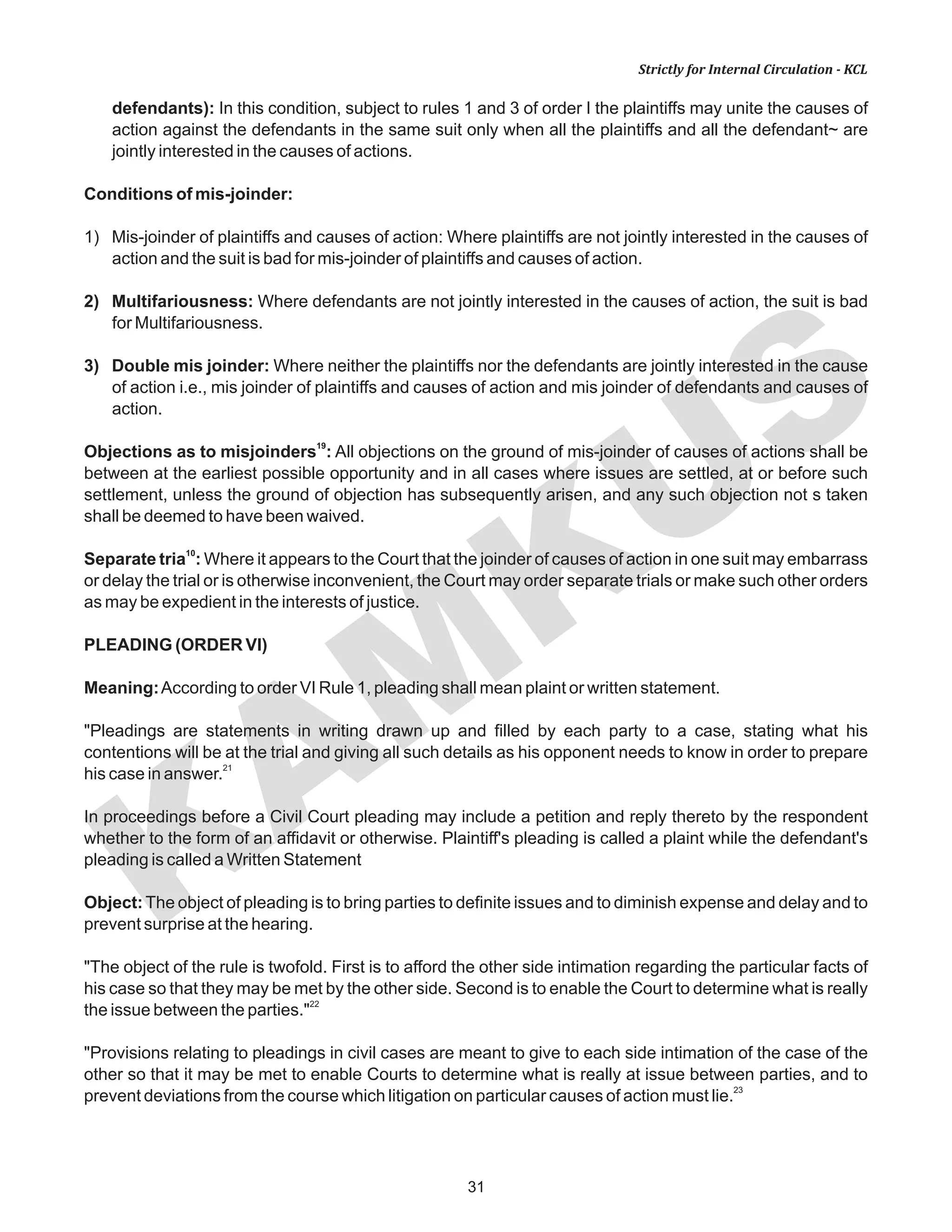 KAM
KUS
31
Strictly for Internal Circulation - KCL
defendants): In this condition, subject to rules 1 and 3 of order I the plaintiffs may unite the causes of
action against the defendants in the same suit only when all the plaintiffs and all the defendant~ are
jointly interested in the causes of actions.
Conditions of mis-joinder:
1) Mis-joinder of plaintiffs and causes of action: Where plaintiffs are not jointly interested in the causes of
action and the suit is bad for mis-joinder of plaintiffs and causes of action.
2) Multifariousness: Where defendants are not jointly interested in the causes of action, the suit is bad
for Multifariousness.
3) Double mis joinder: Where neither the plaintiffs nor the defendants are jointly interested in the cause
of action i.e., mis joinder of plaintiffs and causes of action and mis joinder of defendants and causes of
action.
19
Objections as to misjoinders : All objections on the ground of mis-joinder of causes of actions shall be
between at the earliest possible opportunity and in all cases where issues are settled, at or before such
settlement, unless the ground of objection has subsequently arisen, and any such objection not s taken
shall be deemed to have been waived.
10
Separate tria : Where it appears to the Court that the joinder of causes of action in one suit may embarrass
or delay the trial or is otherwise inconvenient, the Court may order separate trials or make such other orders
as may be expedient in the interests of justice.
PLEADING (ORDER VI)
Meaning:According to order VI Rule 1, pleading shall mean plaint or written statement.
"Pleadings are statements in writing drawn up and filled by each party to a case, stating what his
contentions will be at the trial and giving all such details as his opponent needs to know in order to prepare
21
his case in answer.
In proceedings before a Civil Court pleading may include a petition and reply thereto by the respondent
whether to the form of an affidavit or otherwise. Plaintiff's pleading is called a plaint while the defendant's
pleading is called a Written Statement
Object: The object of pleading is to bring parties to definite issues and to diminish expense and delay and to
prevent surprise at the hearing.
"The object of the rule is twofold. First is to afford the other side intimation regarding the particular facts of
his case so that they may be met by the other side. Second is to enable the Court to determine what is really
22
the issue between the parties."
"Provisions relating to pleadings in civil cases are meant to give to each side intimation of the case of the
other so that it may be met to enable Courts to determine what is really at issue between parties, and to
23
prevent deviations from the course which litigation on particular causes of action must lie.
 
