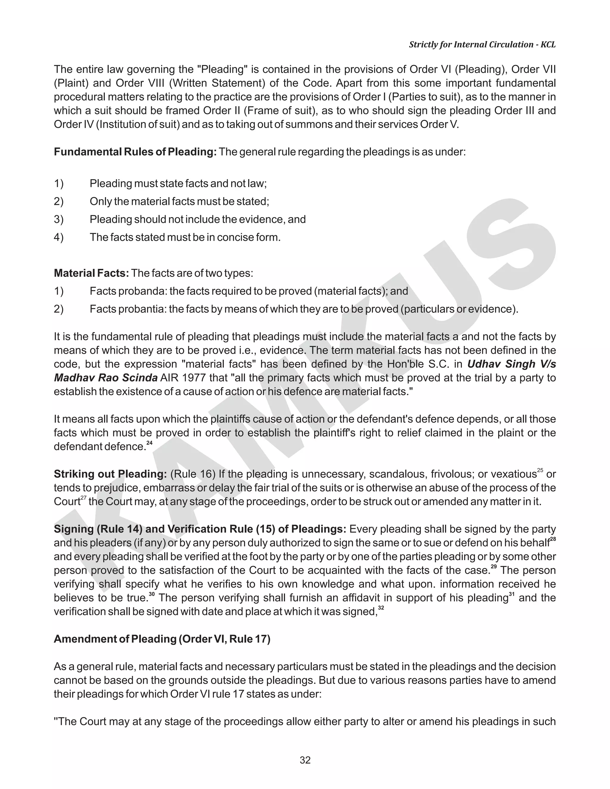 KAM
KUS
32
Strictly for Internal Circulation - KCL
The entire law governing the "Pleading" is contained in the provisions of Order VI (Pleading), Order VII
(Plaint) and Order VIII (Written Statement) of the Code. Apart from this some important fundamental
procedural matters relating to the practice are the provisions of Order I (Parties to suit), as to the manner in
which a suit should be framed Order II (Frame of suit), as to who should sign the pleading Order III and
Order IV (Institution of suit) and as to taking out of summons and their services Order V.
Fundamental Rules of Pleading:The general rule regarding the pleadings is as under:
1) Pleading must state facts and not law;
2) Only the material facts must be stated;
3) Pleading should not include the evidence, and
4) The facts stated must be in concise form.
Material Facts:The facts are of two types:
1) Facts probanda: the facts required to be proved (material facts); and
2) Facts probantia: the facts by means of which they are to be proved (particulars or evidence).
It is the fundamental rule of pleading that pleadings must include the material facts a and not the facts by
means of which they are to be proved i.e., evidence. The term material facts has not been defined in the
code, but the expression "material facts" has been defined by the Hon'ble S.C. in Udhav Singh V/s
Madhav Rao Scinda AIR 1977 that "all the primary facts which must be proved at the trial by a party to
establish the existence of a cause of action or his defence are material facts."
It means all facts upon which the plaintiffs cause of action or the defendant's defence depends, or all those
facts which must be proved in order to establish the plaintiff's right to relief claimed in the plaint or the
24
defendant defence.
25
Striking out Pleading: (Rule 16) If the pleading is unnecessary, scandalous, frivolous; or vexatious or
tends to prejudice, embarrass or delay the fair trial of the suits or is otherwise an abuse of the process of the
27
Court the Court may, at any stage of the proceedings, order to be struck out or amended any matter in it.
Signing (Rule 14) and Verification Rule (15) of Pleadings: Every pleading shall be signed by the party
28
and his pleaders (if any) or by any person duly authorized to sign the same or to sue or defend on his behalf
and every pleading shall be verified at the foot by the party or by one of the parties pleading or by some other
29
person proved to the satisfaction of the Court to be acquainted with the facts of the case. The person
verifying shall specify what he verifies to his own knowledge and what upon. information received he
30 31
believes to be true. The person verifying shall furnish an affidavit in support of his pleading and the
32
verification shall be signed with date and place at which it was signed,
Amendment of Pleading (Order VI, Rule 17)
As a general rule, material facts and necessary particulars must be stated in the pleadings and the decision
cannot be based on the grounds outside the pleadings. But due to various reasons parties have to amend
their pleadings for which Order VI rule 17 states as under:
''The Court may at any stage of the proceedings allow either party to alter or amend his pleadings in such
 
