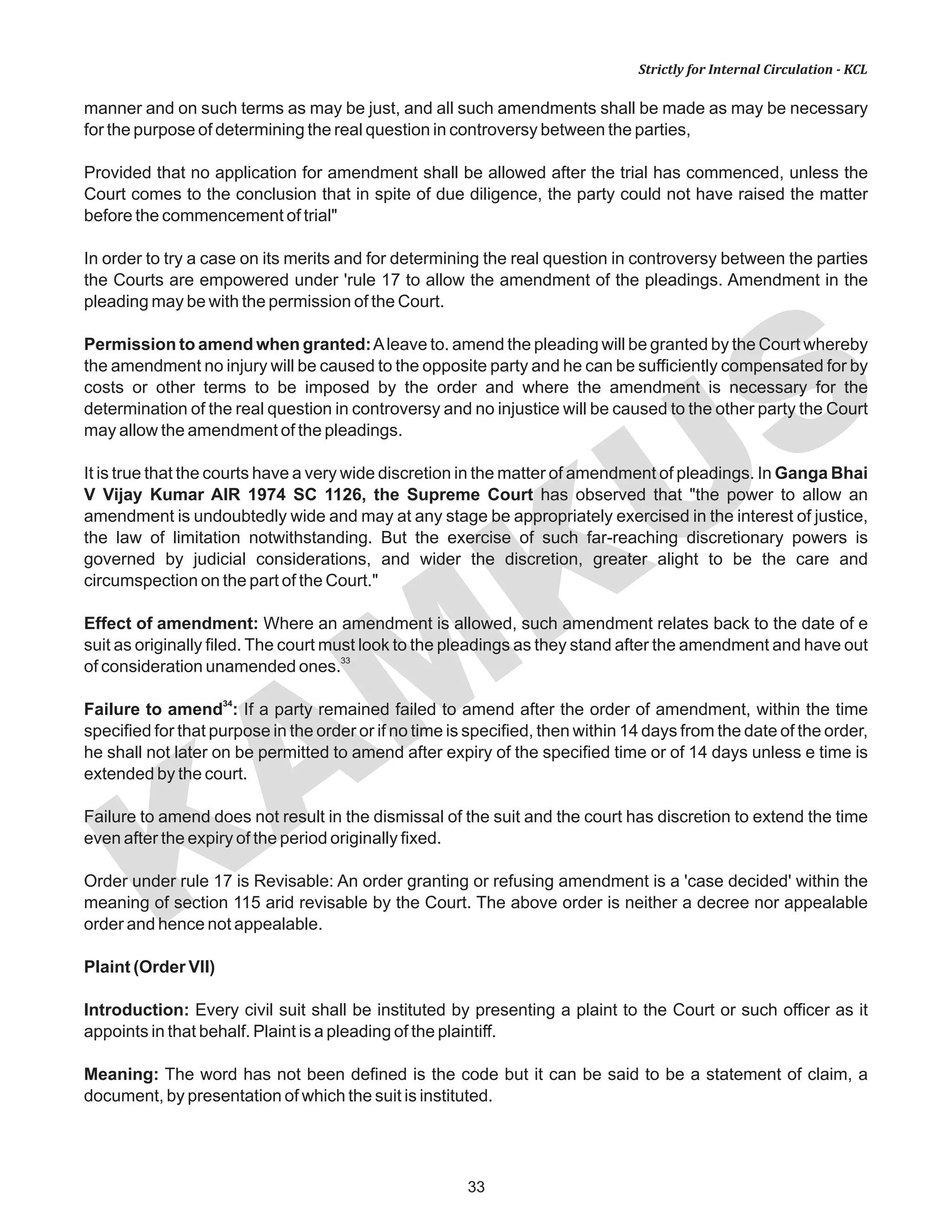 KAM
KUS
33
Strictly for Internal Circulation - KCL
manner and on such terms as may be just, and all such amendments shall be made as may be necessary
for the purpose of determining the real question in controversy between the parties,
Provided that no application for amendment shall be allowed after the trial has commenced, unless the
Court comes to the conclusion that in spite of due diligence, the party could not have raised the matter
before the commencement of trial"
In order to try a case on its merits and for determining the real question in controversy between the parties
the Courts are empowered under 'rule 17 to allow the amendment of the pleadings. Amendment in the
pleading may be with the permission of the Court.
Permission to amend when granted:Aleave to. amend the pleading will be granted by the Court whereby
the amendment no injury will be caused to the opposite party and he can be sufficiently compensated for by
costs or other terms to be imposed by the order and where the amendment is necessary for the
determination of the real question in controversy and no injustice will be caused to the other party the Court
may allow the amendment of the pleadings.
It is true that the courts have a very wide discretion in the matter of amendment of pleadings. In Ganga Bhai
V Vijay Kumar AIR 1974 SC 1126, the Supreme Court has observed that "the power to allow an
amendment is undoubtedly wide and may at any stage be appropriately exercised in the interest of justice,
the law of limitation notwithstanding. But the exercise of such far-reaching discretionary powers is
governed by judicial considerations, and wider the discretion, greater alight to be the care and
circumspection on the part of the Court."
Effect of amendment: Where an amendment is allowed, such amendment relates back to the date of e
suit as originally filed. The court must look to the pleadings as they stand after the amendment and have out
33
of consideration unamended ones.
34
Failure to amend : If a party remained failed to amend after the order of amendment, within the time
specified for that purpose in the order or if no time is specified, then within 14 days from the date of the order,
he shall not later on be permitted to amend after expiry of the specified time or of 14 days unless e time is
extended by the court.
Failure to amend does not result in the dismissal of the suit and the court has discretion to extend the time
even after the expiry of the period originally fixed.
Order under rule 17 is Revisable: An order granting or refusing amendment is a 'case decided' within the
meaning of section 115 arid revisable by the Court. The above order is neither a decree nor appealable
order and hence not appealable.
Plaint (Order VII)
Introduction: Every civil suit shall be instituted by presenting a plaint to the Court or such officer as it
appoints in that behalf. Plaint is a pleading of the plaintiff.
Meaning: The word has not been defined is the code but it can be said to be a statement of claim, a
document, by presentation of which the suit is instituted.
 