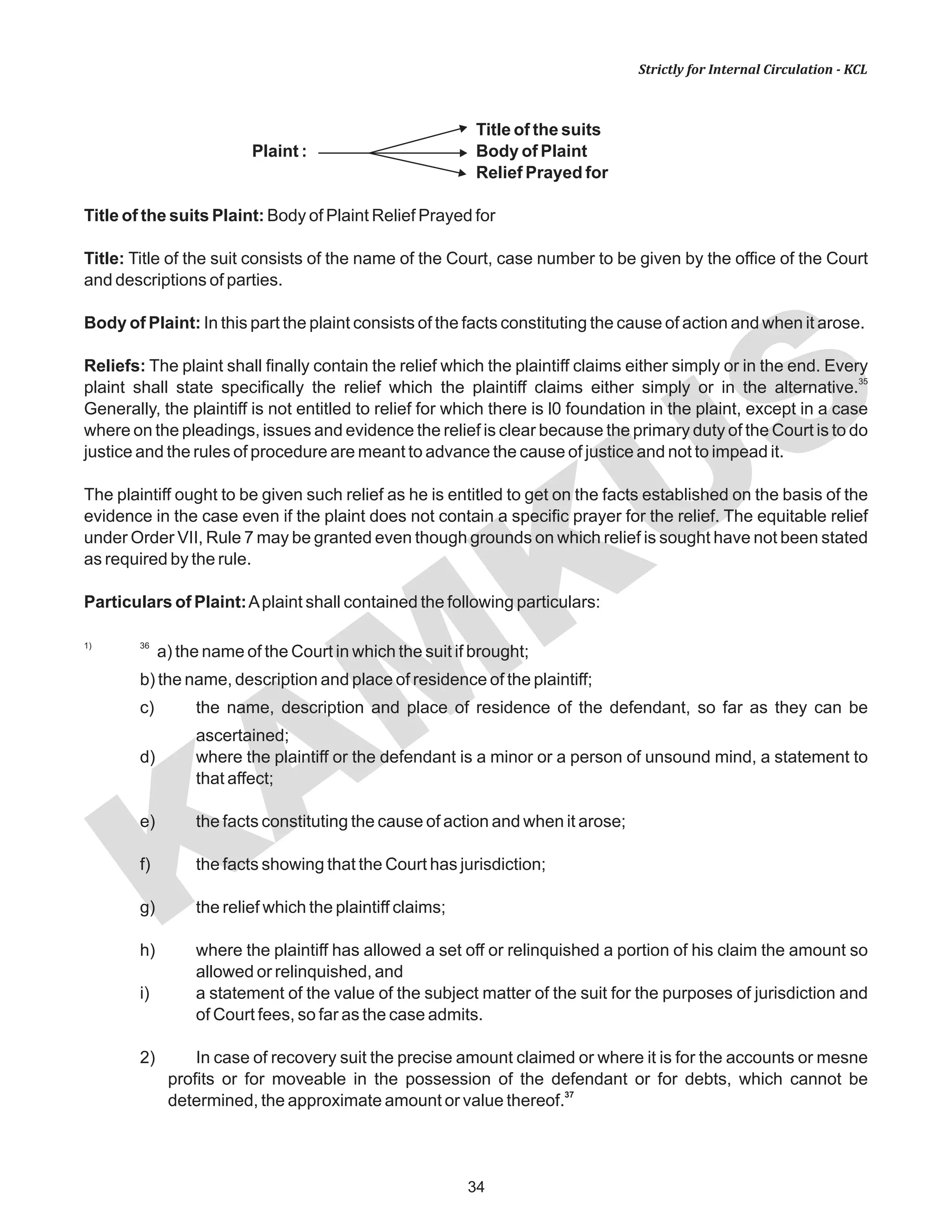 KAM
KUS
34
Strictly for Internal Circulation - KCL
Title of the suits
Plaint : Body of Plaint
Relief Prayed for
Title of the suits Plaint: Body of Plaint Relief Prayed for
Title: Title of the suit consists of the name of the Court, case number to be given by the office of the Court
and descriptions of parties.
Body of Plaint: In this part the plaint consists of the facts constituting the cause of action and when it arose.
Reliefs: The plaint shall finally contain the relief which the plaintiff claims either simply or in the end. Every
35
plaint shall state specifically the relief which the plaintiff claims either simply or in the alternative.
Generally, the plaintiff is not entitled to relief for which there is l0 foundation in the plaint, except in a case
where on the pleadings, issues and evidence the relief is clear because the primary duty of the Court is to do
justice and the rules of procedure are meant to advance the cause of justice and not to impead it.
The plaintiff ought to be given such relief as he is entitled to get on the facts established on the basis of the
evidence in the case even if the plaint does not contain a specific prayer for the relief. The equitable relief
under Order VII, Rule 7 may be granted even though grounds on which relief is sought have not been stated
as required by the rule.
Particulars of Plaint:Aplaint shall contained the following particulars:
1) 36
a) the name of the Court in which the suit if brought;
b) the name, description and place of residence of the plaintiff;
c) the name, description and place of residence of the defendant, so far as they can be
ascertained;
d) where the plaintiff or the defendant is a minor or a person of unsound mind, a statement to
that affect;
e) the facts constituting the cause of action and when it arose;
f) the facts showing that the Court has jurisdiction;
g) the relief which the plaintiff claims;
h) where the plaintiff has allowed a set off or relinquished a portion of his claim the amount so
allowed or relinquished, and
i) a statement of the value of the subject matter of the suit for the purposes of jurisdiction and
of Court fees, so far as the case admits.
2) In case of recovery suit the precise amount claimed or where it is for the accounts or mesne
profits or for moveable in the possession of the defendant or for debts, which cannot be
37
determined, the approximate amount or value thereof.
 