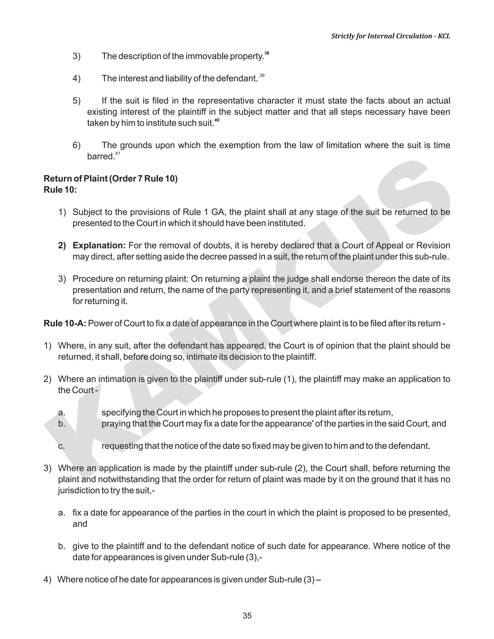 KAM
KUS
35
Strictly for Internal Circulation - KCL
38
3) The description of the immovable property.
39
4) The interest and liability of the defendant.
5) If the suit is filed in the representative character it must state the facts about an actual
existing interest of the plaintiff in the subject matter and that all steps necessary have been
40
taken by him to institute such suit.
6) The grounds upon which the exemption from the law of limitation where the suit is time
41
barred.
Return of Plaint (Order 7 Rule 10)
Rule 10:
1) Subject to the provisions of Rule 1 GA, the plaint shall at any stage of the suit be returned to be
presented to the Court in which it should have been instituted.
2) Explanation: For the removal of doubts, it is hereby declared that a Court of Appeal or Revision
may direct, after setting aside the decree passed in a suit, the return of the plaint under this sub-rule.
3) Procedure on returning plaint: On returning a plaint the judge shall endorse thereon the date of its
presentation and return, the name of the party representing it, and a brief statement of the reasons
for returning it.
Rule 10-A: Power of Court to fix a date of appearance in the Court where plaint is to be filed after its return -
1) Where, in any suit, after the defendant has appeared, the Court is of opinion that the plaint should be
returned, it shall, before doing so, intimate its decision to the plaintiff.
2) Where an intimation is given to the plaintiff under sub-rule (1), the plaintiff may make an application to
the Court -
a. specifying the Court in which he proposes to present the plaint after its return,
b. praying that the Court may fix a date for the appearance' of the parties in the said Court, and
c. requesting that the notice of the date so fixed may be given to him and to the defendant.
3) Where an application is made by the plaintiff under sub-rule (2), the Court shall, before returning the
plaint and notwithstanding that the order for return of plaint was made by it on the ground that it has no
jurisdiction to try the suit,-
a. fix a date for appearance of the parties in the court in which the plaint is proposed to be presented,
and
b. give to the plaintiff and to the defendant notice of such date for appearance. Where notice of the
date for appearances is given under Sub-rule (3),-
4) Where notice of he date for appearances is given under Sub-rule (3) –
 