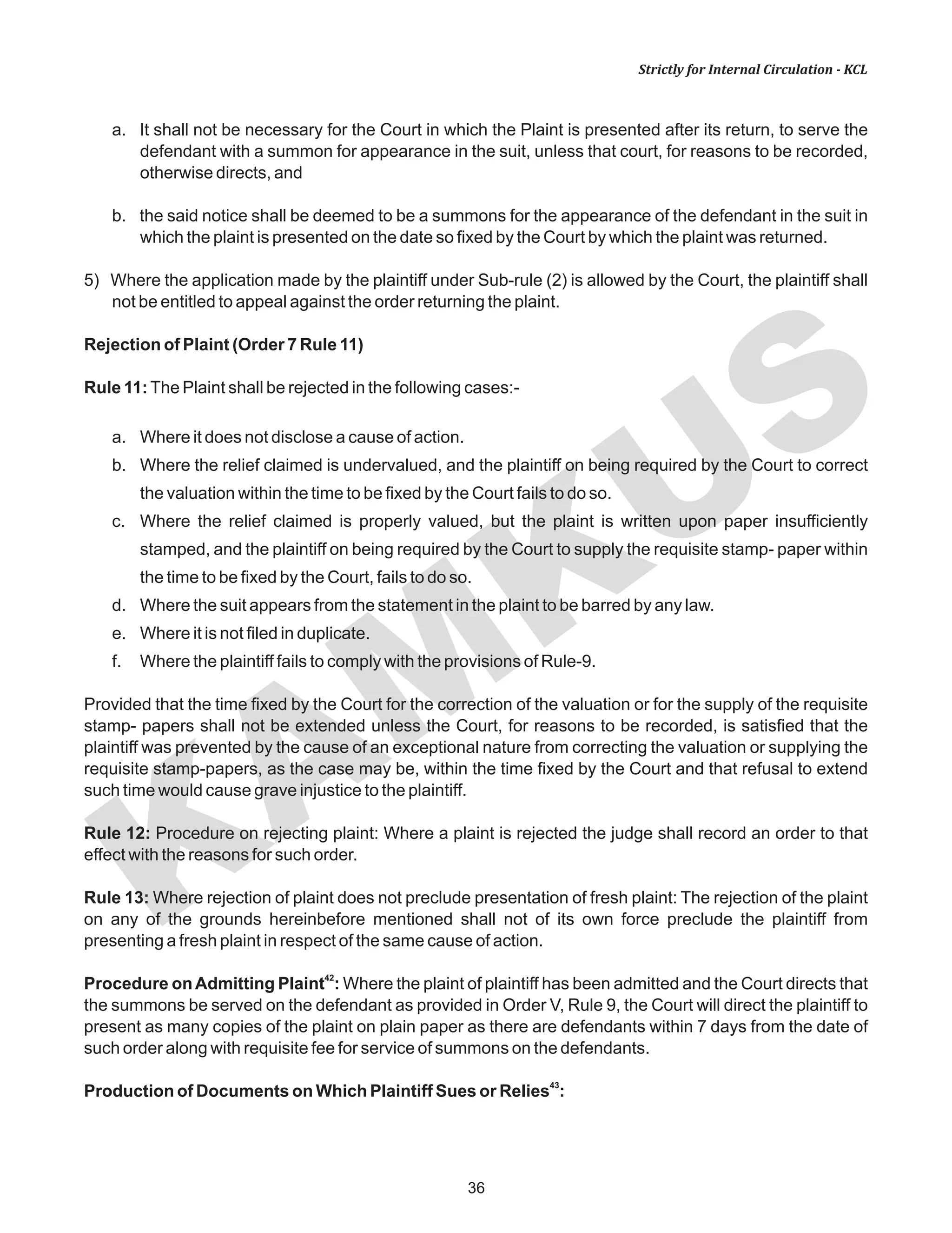 KAM
KUS
36
Strictly for Internal Circulation - KCL
a. It shall not be necessary for the Court in which the Plaint is presented after its return, to serve the
defendant with a summon for appearance in the suit, unless that court, for reasons to be recorded,
otherwise directs, and
b. the said notice shall be deemed to be a summons for the appearance of the defendant in the suit in
which the plaint is presented on the date so fixed by the Court by which the plaint was returned.
5) Where the application made by the plaintiff under Sub-rule (2) is allowed by the Court, the plaintiff shall
not be entitled to appeal against the order returning the plaint.
Rejection of Plaint (Order 7 Rule 11)
Rule 11:The Plaint shall be rejected in the following cases:-
a. Where it does not disclose a cause of action.
b. Where the relief claimed is undervalued, and the plaintiff on being required by the Court to correct
the valuation within the time to be fixed by the Court fails to do so.
c. Where the relief claimed is properly valued, but the plaint is written upon paper insufficiently
stamped, and the plaintiff on being required by the Court to supply the requisite stamp- paper within
the time to be fixed by the Court, fails to do so.
d. Where the suit appears from the statement in the plaint to be barred by any law.
e. Where it is not filed in duplicate.
f. Where the plaintiff fails to comply with the provisions of Rule-9.
Provided that the time fixed by the Court for the correction of the valuation or for the supply of the requisite
stamp- papers shall not be extended unless the Court, for reasons to be recorded, is satisfied that the
plaintiff was prevented by the cause of an exceptional nature from correcting the valuation or supplying the
requisite stamp-papers, as the case may be, within the time fixed by the Court and that refusal to extend
such time would cause grave injustice to the plaintiff.
Rule 12: Procedure on rejecting plaint: Where a plaint is rejected the judge shall record an order to that
effect with the reasons for such order.
Rule 13: Where rejection of plaint does not preclude presentation of fresh plaint: The rejection of the plaint
on any of the grounds hereinbefore mentioned shall not of its own force preclude the plaintiff from
presenting a fresh plaint in respect of the same cause of action.
42
Procedure onAdmitting Plaint : Where the plaint of plaintiff has been admitted and the Court directs that
the summons be served on the defendant as provided in Order V, Rule 9, the Court will direct the plaintiff to
present as many copies of the plaint on plain paper as there are defendants within 7 days from the date of
such order along with requisite fee for service of summons on the defendants.
43
Production of Documents on Which Plaintiff Sues or Relies :
 