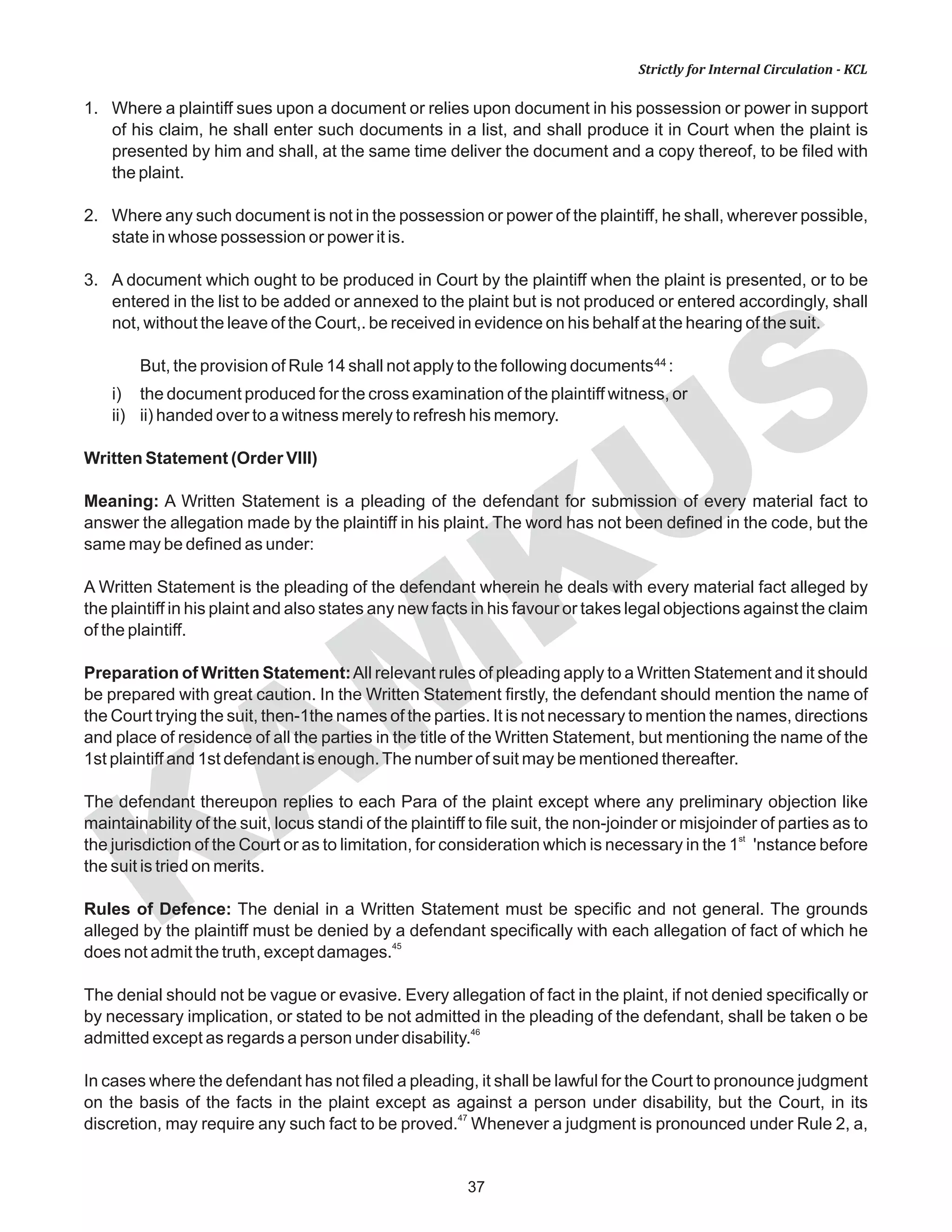 KAM
KUS
37
Strictly for Internal Circulation - KCL
1. Where a plaintiff sues upon a document or relies upon document in his possession or power in support
of his claim, he shall enter such documents in a list, and shall produce it in Court when the plaint is
presented by him and shall, at the same time deliver the document and a copy thereof, to be filed with
the plaint.
2. Where any such document is not in the possession or power of the plaintiff, he shall, wherever possible,
state in whose possession or power it is.
3. A document which ought to be produced in Court by the plaintiff when the plaint is presented, or to be
entered in the list to be added or annexed to the plaint but is not produced or entered accordingly, shall
not, without the leave of the Court,. be received in evidence on his behalf at the hearing of the suit.
44But, the provision of Rule 14 shall not apply to the following documents :
i) the document produced for the cross examination of the plaintiff witness, or
ii) ii) handed over to a witness merely to refresh his memory.
Written Statement (Order VIII)
Meaning: A Written Statement is a pleading of the defendant for submission of every material fact to
answer the allegation made by the plaintiff in his plaint. The word has not been defined in the code, but the
same may be defined as under:
A Written Statement is the pleading of the defendant wherein he deals with every material fact alleged by
the plaintiff in his plaint and also states any new facts in his favour or takes legal objections against the claim
of the plaintiff.
Preparation of Written Statement:All relevant rules of pleading apply to a Written Statement and it should
be prepared with great caution. In the Written Statement firstly, the defendant should mention the name of
the Court trying the suit, then-1the names of the parties. It is not necessary to mention the names, directions
and place of residence of all the parties in the title of the Written Statement, but mentioning the name of the
1st plaintiff and 1st defendant is enough.The number of suit may be mentioned thereafter.
The defendant thereupon replies to each Para of the plaint except where any preliminary objection like
maintainability of the suit, locus standi of the plaintiff to file suit, the non-joinder or misjoinder of parties as to
st
the jurisdiction of the Court or as to limitation, for consideration which is necessary in the 1 'nstance before
the suit is tried on merits.
Rules of Defence: The denial in a Written Statement must be specific and not general. The grounds
alleged by the plaintiff must be denied by a defendant specifically with each allegation of fact of which he
45
does not admit the truth, except damages.
The denial should not be vague or evasive. Every allegation of fact in the plaint, if not denied specifically or
by necessary implication, or stated to be not admitted in the pleading of the defendant, shall be taken o be
46
admitted except as regards a person under disability.
In cases where the defendant has not filed a pleading, it shall be lawful for the Court to pronounce judgment
on the basis of the facts in the plaint except as against a person under disability, but the Court, in its
47
discretion, may require any such fact to be proved. Whenever a judgment is pronounced under Rule 2, a,
 