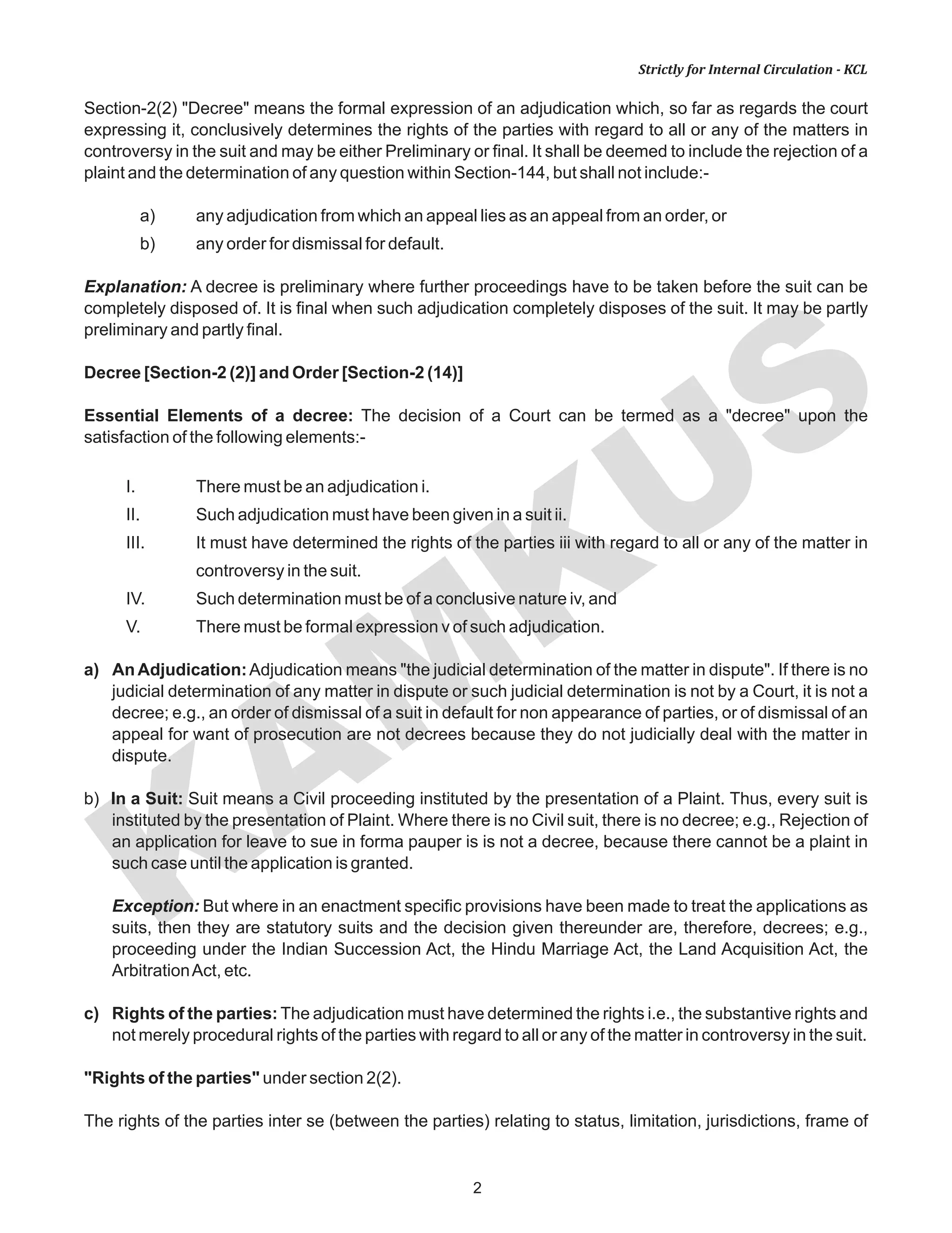 KAM
KUS
2
Strictly for Internal Circulation - KCL
Section-2(2) "Decree" means the formal expression of an adjudication which, so far as regards the court
expressing it, conclusively determines the rights of the parties with regard to all or any of the matters in
controversy in the suit and may be either Preliminary or final. It shall be deemed to include the rejection of a
plaint and the determination of any question within Section-144, but shall not include:-
a) any adjudication from which an appeal lies as an appeal from an order, or
b) any order for dismissal for default.
Explanation: A decree is preliminary where further proceedings have to be taken before the suit can be
completely disposed of. It is final when such adjudication completely disposes of the suit. It may be partly
preliminary and partly final.
Decree [Section-2 (2)] and Order [Section-2 (14)]
Essential Elements of a decree: The decision of a Court can be termed as a "decree" upon the
satisfaction of the following elements:-
I. There must be an adjudication i.
II. Such adjudication must have been given in a suit ii.
III. It must have determined the rights of the parties iii with regard to all or any of the matter in
controversy in the suit.
IV. Such determination must be of a conclusive nature iv, and
V. There must be formal expression v of such adjudication.
a) An Adjudication:Adjudication means "the judicial determination of the matter in dispute". If there is no
judicial determination of any matter in dispute or such judicial determination is not by a Court, it is not a
decree; e.g., an order of dismissal of a suit in default for non appearance of parties, or of dismissal of an
appeal for want of prosecution are not decrees because they do not judicially deal with the matter in
dispute.
b) In a Suit: Suit means a Civil proceeding instituted by the presentation of a Plaint. Thus, every suit is
instituted by the presentation of Plaint. Where there is no Civil suit, there is no decree; e.g., Rejection of
an application for leave to sue in forma pauper is is not a decree, because there cannot be a plaint in
such case until the application is granted.
Exception: But where in an enactment specific provisions have been made to treat the applications as
suits, then they are statutory suits and the decision given thereunder are, therefore, decrees; e.g.,
proceeding under the Indian Succession Act, the Hindu Marriage Act, the Land Acquisition Act, the
ArbitrationAct, etc.
c) Rights of the parties: The adjudication must have determined the rights i.e., the substantive rights and
not merely procedural rights of the parties with regard to all or any of the matter in controversy in the suit.
"Rights of the parties" under section 2(2).
The rights of the parties inter se (between the parties) relating to status, limitation, jurisdictions, frame of
 