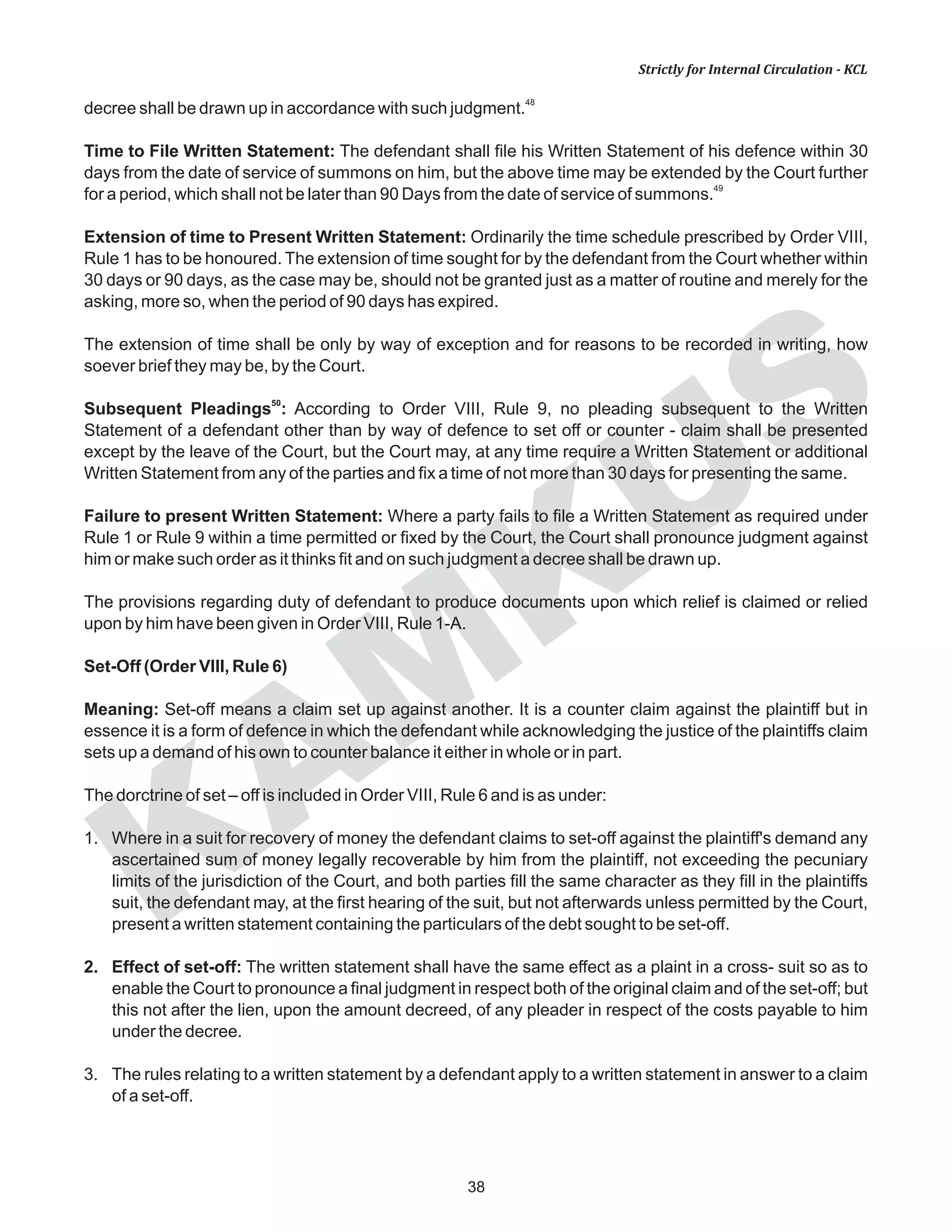 KAM
KUS
38
Strictly for Internal Circulation - KCL
48
decree shall be drawn up in accordance with such judgment.
Time to File Written Statement: The defendant shall file his Written Statement of his defence within 30
days from the date of service of summons on him, but the above time may be extended by the Court further
49
for a period, which shall not be later than 90 Days from the date of service of summons.
Extension of time to Present Written Statement: Ordinarily the time schedule prescribed by Order VIII,
Rule 1 has to be honoured. The extension of time sought for by the defendant from the Court whether within
30 days or 90 days, as the case may be, should not be granted just as a matter of routine and merely for the
asking, more so, when the period of 90 days has expired.
The extension of time shall be only by way of exception and for reasons to be recorded in writing, how
soever brief they may be, by the Court.
50
Subsequent Pleadings : According to Order VIII, Rule 9, no pleading subsequent to the Written
Statement of a defendant other than by way of defence to set off or counter - claim shall be presented
except by the leave of the Court, but the Court may, at any time require a Written Statement or additional
Written Statement from any of the parties and fix a time of not more than 30 days for presenting the same.
Failure to present Written Statement: Where a party fails to file a Written Statement as required under
Rule 1 or Rule 9 within a time permitted or fixed by the Court, the Court shall pronounce judgment against
him or make such order as it thinks fit and on such judgment a decree shall be drawn up.
The provisions regarding duty of defendant to produce documents upon which relief is claimed or relied
upon by him have been given in Order VIII, Rule 1-A.
Set-Off (Order VIII, Rule 6)
Meaning: Set-off means a claim set up against another. It is a counter claim against the plaintiff but in
essence it is a form of defence in which the defendant while acknowledging the justice of the plaintiffs claim
sets up a demand of his own to counter balance it either in whole or in part.
The dorctrine of set – off is included in Order VIII, Rule 6 and is as under:
1. Where in a suit for recovery of money the defendant claims to set-off against the plaintiff's demand any
ascertained sum of money legally recoverable by him from the plaintiff, not exceeding the pecuniary
limits of the jurisdiction of the Court, and both parties fill the same character as they fill in the plaintiffs
suit, the defendant may, at the first hearing of the suit, but not afterwards unless permitted by the Court,
present a written statement containing the particulars of the debt sought to be set-off.
2. Effect of set-off: The written statement shall have the same effect as a plaint in a cross- suit so as to
enable the Court to pronounce a final judgment in respect both of the original claim and of the set-off; but
this not after the lien, upon the amount decreed, of any pleader in respect of the costs payable to him
under the decree.
3. The rules relating to a written statement by a defendant apply to a written statement in answer to a claim
of a set-off.
 