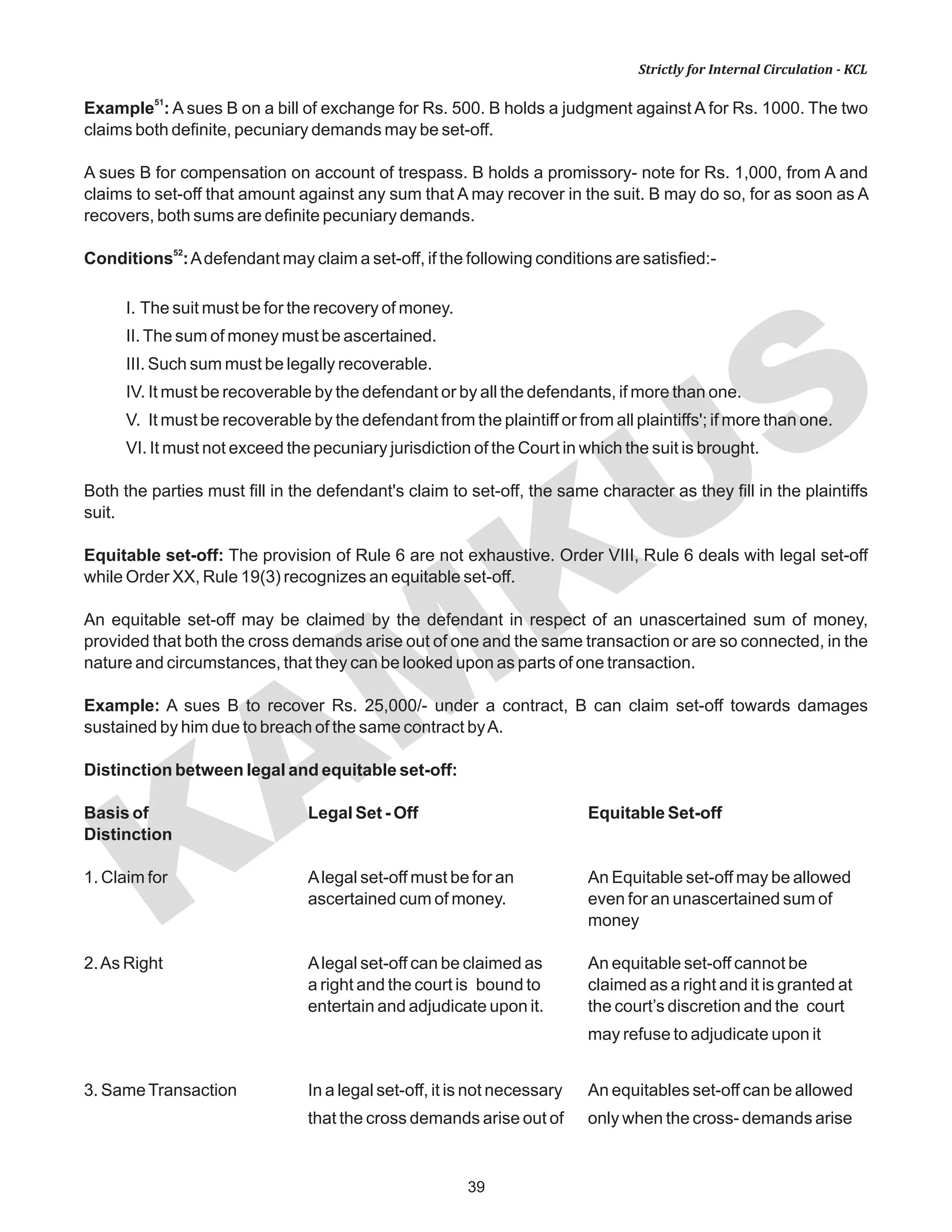 KAM
KUS
39
Strictly for Internal Circulation - KCL
51
Example : A sues B on a bill of exchange for Rs. 500. B holds a judgment against A for Rs. 1000. The two
claims both definite, pecuniary demands may be set-off.
A sues B for compensation on account of trespass. B holds a promissory- note for Rs. 1,000, from A and
claims to set-off that amount against any sum that A may recover in the suit. B may do so, for as soon as A
recovers, both sums are definite pecuniary demands.
52
Conditions :Adefendant may claim a set-off, if the following conditions are satisfied:-
I. The suit must be for the recovery of money.
II.The sum of money must be ascertained.
III. Such sum must be legally recoverable.
IV. It must be recoverable by the defendant or by all the defendants, if more than one.
V. It must be recoverable by the defendant from the plaintiff or from all plaintiffs'; if more than one.
VI. It must not exceed the pecuniary jurisdiction of the Court in which the suit is brought.
Both the parties must fill in the defendant's claim to set-off, the same character as they fill in the plaintiffs
suit.
Equitable set-off: The provision of Rule 6 are not exhaustive. Order VIII, Rule 6 deals with legal set-off
while Order XX, Rule 19(3) recognizes an equitable set-off.
An equitable set-off may be claimed by the defendant in respect of an unascertained sum of money,
provided that both the cross demands arise out of one and the same transaction or are so connected, in the
nature and circumstances, that they can be looked upon as parts of one transaction.
Example: A sues B to recover Rs. 25,000/- under a contract, B can claim set-off towards damages
sustained by him due to breach of the same contract byA.
Distinction between legal and equitable set-off:
Basis of Legal Set - Off Equitable Set-off
Distinction
1. Claim for Alegal set-off must be for an An Equitable set-off may be allowed
ascertained cum of money. even for an unascertained sum of
money
2.As Right Alegal set-off can be claimed as An equitable set-off cannot be
a right and the court is bound to claimed as a right and it is granted at
entertain and adjudicate upon it. the court’s discretion and the court
may refuse to adjudicate upon it
3. SameTransaction In a legal set-off, it is not necessary An equitables set-off can be allowed
that the cross demands arise out of only when the cross- demands arise
 