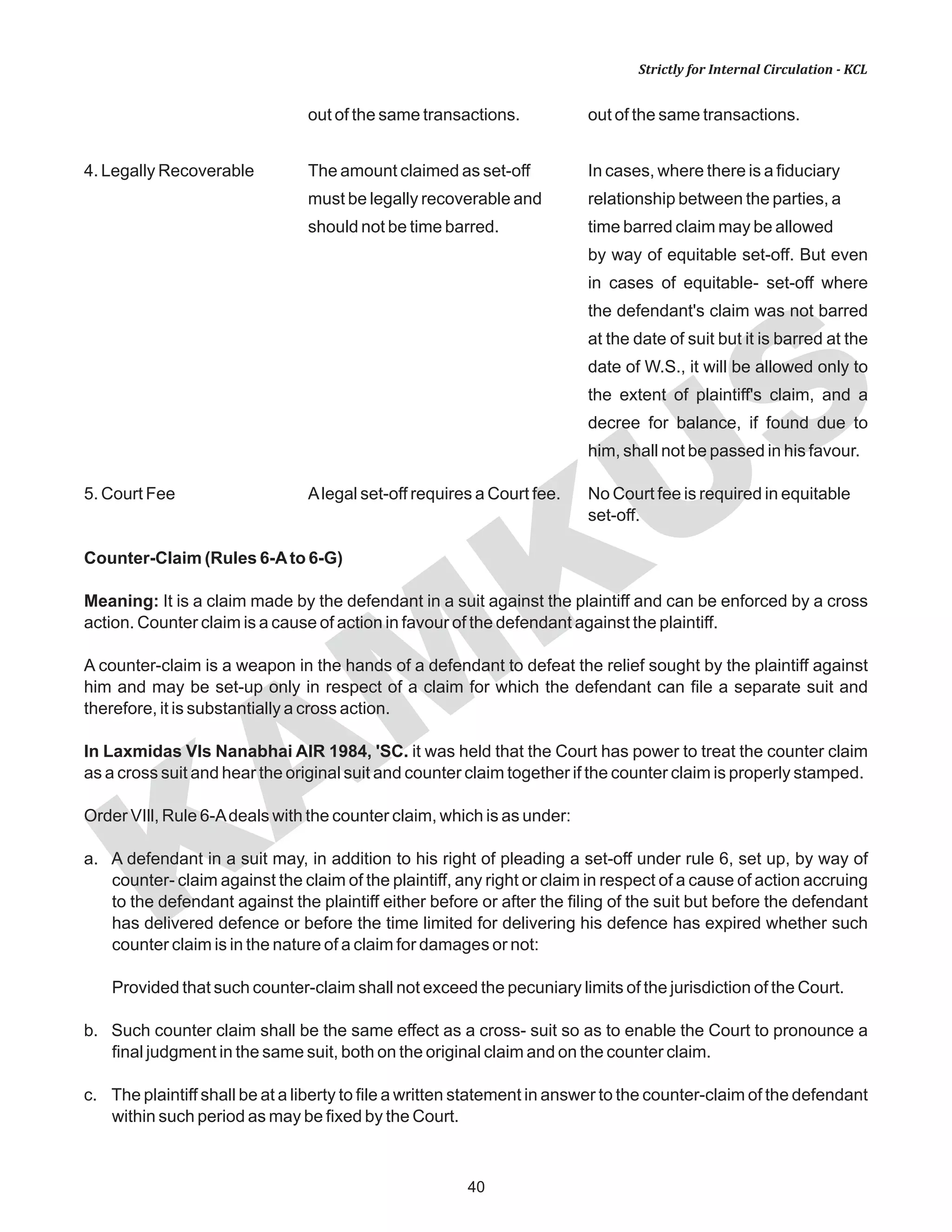 KAM
KUS
40
Strictly for Internal Circulation - KCL
out of the same transactions. out of the same transactions.
4. Legally Recoverable The amount claimed as set-off In cases, where there is a fiduciary
must be legally recoverable and relationship between the parties, a
should not be time barred. time barred claim may be allowed
by way of equitable set-off. But even
in cases of equitable- set-off where
the defendant's claim was not barred
at the date of suit but it is barred at the
date of W.S., it will be allowed only to
the extent of plaintiff's claim, and a
decree for balance, if found due to
him, shall not be passed in his favour.
5. Court Fee Alegal set-off requires a Court fee. No Court fee is required in equitable
set-off.
Counter-Claim (Rules 6-Ato 6-G)
Meaning: It is a claim made by the defendant in a suit against the plaintiff and can be enforced by a cross
action. Counter claim is a cause of action in favour of the defendant against the plaintiff.
A counter-claim is a weapon in the hands of a defendant to defeat the relief sought by the plaintiff against
him and may be set-up only in respect of a claim for which the defendant can file a separate suit and
therefore, it is substantially a cross action.
In Laxmidas VIs Nanabhai AIR 1984, 'SC. it was held that the Court has power to treat the counter claim
as a cross suit and hear the original suit and counter claim together if the counter claim is properly stamped.
Order VIll, Rule 6-Adeals with the counter claim, which is as under:
a. A defendant in a suit may, in addition to his right of pleading a set-off under rule 6, set up, by way of
counter- claim against the claim of the plaintiff, any right or claim in respect of a cause of action accruing
to the defendant against the plaintiff either before or after the filing of the suit but before the defendant
has delivered defence or before the time limited for delivering his defence has expired whether such
counter claim is in the nature of a claim for damages or not:
Provided that such counter-claim shall not exceed the pecuniary limits of the jurisdiction of the Court.
b. Such counter claim shall be the same effect as a cross- suit so as to enable the Court to pronounce a
final judgment in the same suit, both on the original claim and on the counter claim.
c. The plaintiff shall be at a liberty to file a written statement in answer to the counter-claim of the defendant
within such period as may be fixed by the Court.
 