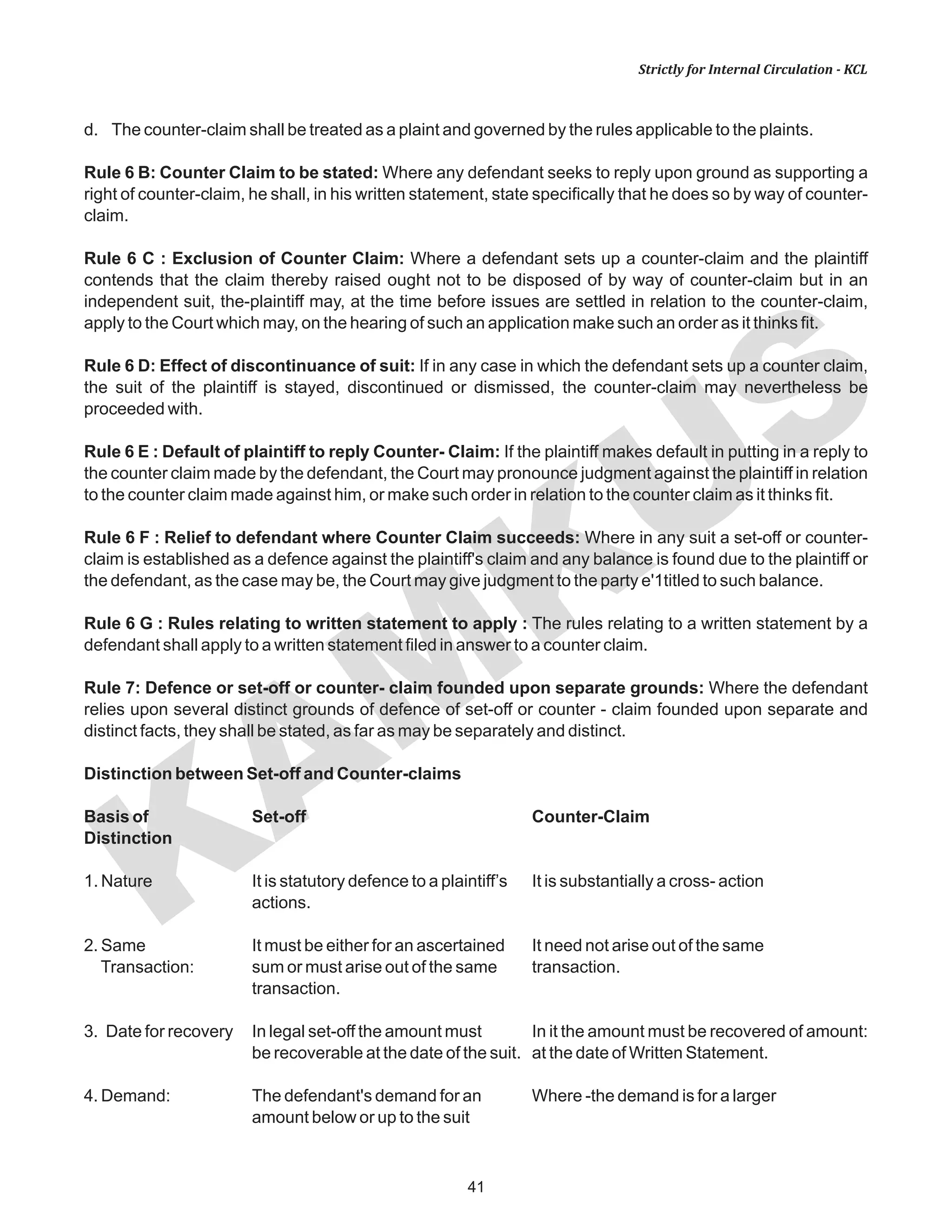 KAM
KUS
41
Strictly for Internal Circulation - KCL
d. The counter-claim shall be treated as a plaint and governed by the rules applicable to the plaints.
Rule 6 B: Counter Claim to be stated: Where any defendant seeks to reply upon ground as supporting a
right of counter-claim, he shall, in his written statement, state specifically that he does so by way of counter-
claim.
Rule 6 C : Exclusion of Counter Claim: Where a defendant sets up a counter-claim and the plaintiff
contends that the claim thereby raised ought not to be disposed of by way of counter-claim but in an
independent suit, the-plaintiff may, at the time before issues are settled in relation to the counter-claim,
apply to the Court which may, on the hearing of such an application make such an order as it thinks fit.
Rule 6 D: Effect of discontinuance of suit: If in any case in which the defendant sets up a counter claim,
the suit of the plaintiff is stayed, discontinued or dismissed, the counter-claim may nevertheless be
proceeded with.
Rule 6 E : Default of plaintiff to reply Counter- Claim: If the plaintiff makes default in putting in a reply to
the counter claim made by the defendant, the Court may pronounce judgment against the plaintiff in relation
to the counter claim made against him, or make such order in relation to the counter claim as it thinks fit.
Rule 6 F : Relief to defendant where Counter Claim succeeds: Where in any suit a set-off or counter-
claim is established as a defence against the plaintiff's claim and any balance is found due to the plaintiff or
the defendant, as the case may be, the Court may give judgment to the party e'1titled to such balance.
Rule 6 G : Rules relating to written statement to apply : The rules relating to a written statement by a
defendant shall apply to a written statement filed in answer to a counter claim.
Rule 7: Defence or set-off or counter- claim founded upon separate grounds: Where the defendant
relies upon several distinct grounds of defence of set-off or counter - claim founded upon separate and
distinct facts, they shall be stated, as far as may be separately and distinct.
Distinction between Set-off and Counter-claims
Basis of Set-off Counter-Claim
Distinction
1. Nature It is statutory defence to a plaintiff’s It is substantially a cross- action
actions.
2. Same It must be either for an ascertained It need not arise out of the same
Transaction: sum or must arise out of the same transaction.
transaction.
3. Date for recovery In legal set-off the amount must In it the amount must be recovered of amount:
be recoverable at the date of the suit. at the date of Written Statement.
4. Demand: The defendant's demand for an Where -the demand is for a larger
amount below or up to the suit
 