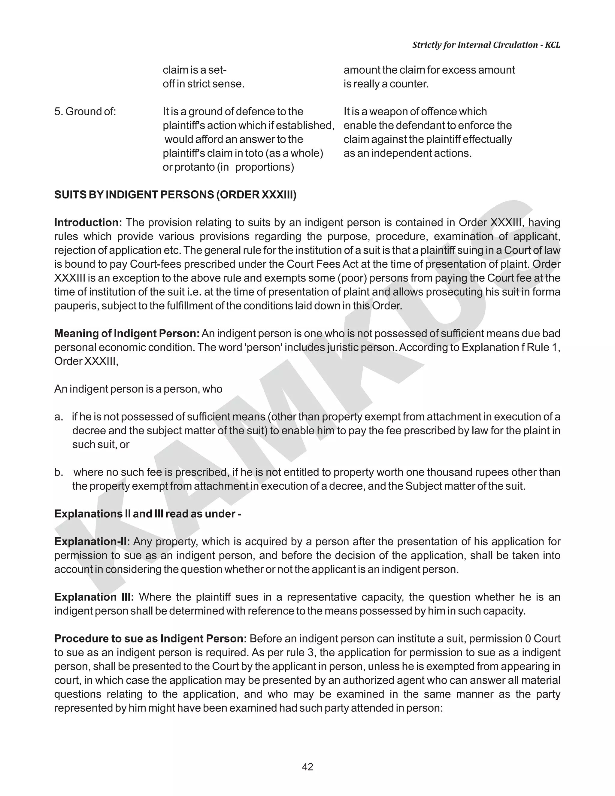 KAM
KUS
42
Strictly for Internal Circulation - KCL
claim is a set- amount the claim for excess amount
off in strict sense. is really a counter.
5. Ground of: It is a ground of defence to the It is a weapon of offence which
plaintiff's action which if established, enable the defendant to enforce the
would afford an answer to the claim against the plaintiff effectually
plaintiff's claim in toto (as a whole) as an independent actions.
or protanto (in proportions)
SUITS BYINDIGENT PERSONS (ORDER XXXIII)
Introduction: The provision relating to suits by an indigent person is contained in Order XXXIII, having
rules which provide various provisions regarding the purpose, procedure, examination of applicant,
rejection of application etc. The general rule for the institution of a suit is that a plaintiff suing in a Court of law
is bound to pay Court-fees prescribed under the Court Fees Act at the time of presentation of plaint. Order
XXXIII is an exception to the above rule and exempts some (poor) persons from paying the Court fee at the
time of institution of the suit i.e. at the time of presentation of plaint and allows prosecuting his suit in forma
pauperis, subject to the fulfillment of the conditions laid down in this Order.
Meaning of Indigent Person:An indigent person is one who is not possessed of sufficient means due bad
personal economic condition. The word 'person' includes juristic person.According to Explanation f Rule 1,
Order XXXIII,
An indigent person is a person, who
a. if he is not possessed of sufficient means (other than property exempt from attachment in execution of a
decree and the subject matter of the suit) to enable him to pay the fee prescribed by law for the plaint in
such suit, or
b. where no such fee is prescribed, if he is not entitled to property worth one thousand rupees other than
the property exempt from attachment in execution of a decree, and the Subject matter of the suit.
Explanations II and III read as under -
Explanation-II: Any property, which is acquired by a person after the presentation of his application for
permission to sue as an indigent person, and before the decision of the application, shall be taken into
account in considering the question whether or not the applicant is an indigent person.
Explanation III: Where the plaintiff sues in a representative capacity, the question whether he is an
indigent person shall be determined with reference to the means possessed by him in such capacity.
Procedure to sue as Indigent Person: Before an indigent person can institute a suit, permission 0 Court
to sue as an indigent person is required. As per rule 3, the application for permission to sue as a indigent
person, shall be presented to the Court by the applicant in person, unless he is exempted from appearing in
court, in which case the application may be presented by an authorized agent who can answer all material
questions relating to the application, and who may be examined in the same manner as the party
represented by him might have been examined had such party attended in person:
 