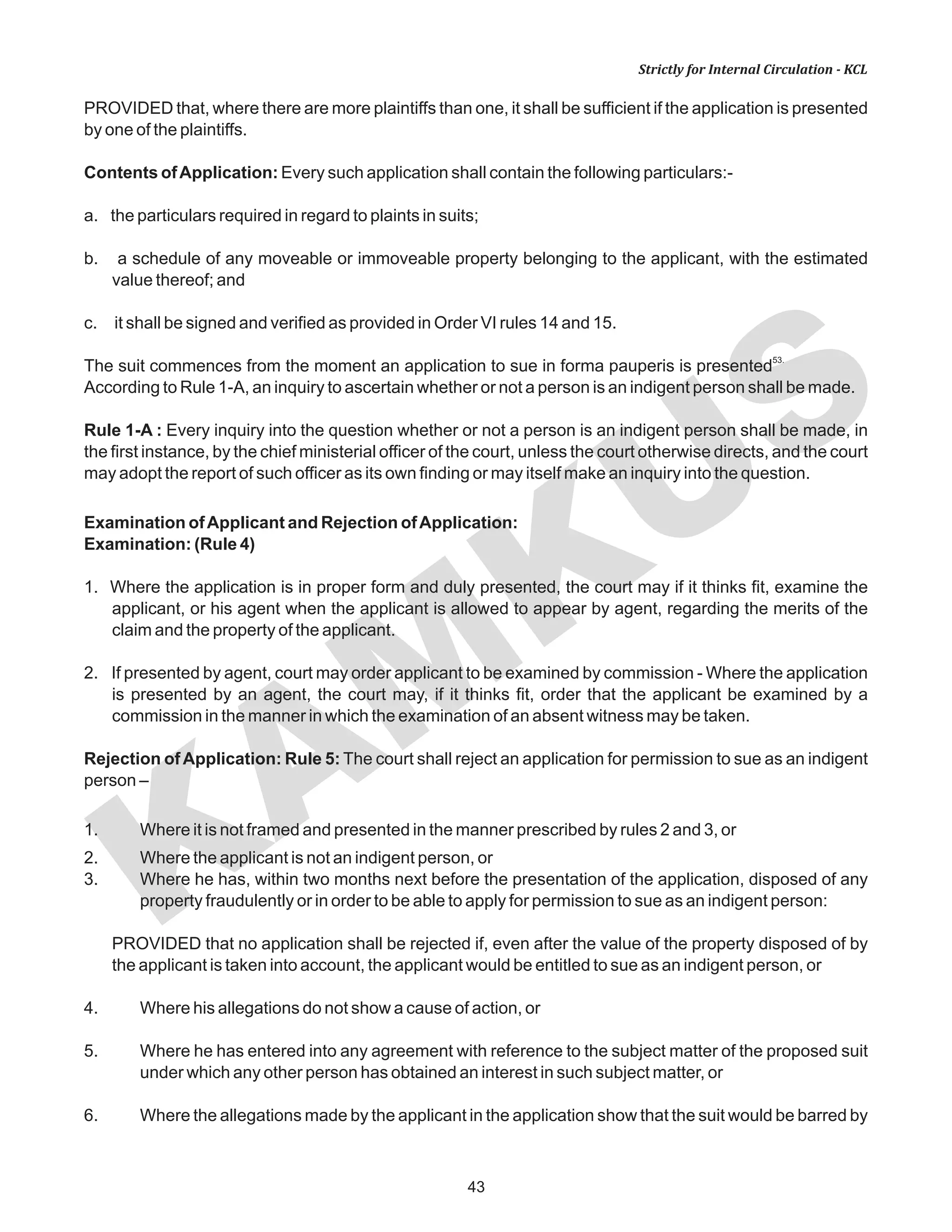 KAM
KUS
43
Strictly for Internal Circulation - KCL
PROVIDED that, where there are more plaintiffs than one, it shall be sufficient if the application is presented
by one of the plaintiffs.
Contents ofApplication: Every such application shall contain the following particulars:-
a. the particulars required in regard to plaints in suits;
b. a schedule of any moveable or immoveable property belonging to the applicant, with the estimated
value thereof; and
c. it shall be signed and verified as provided in Order VI rules 14 and 15.
53.
The suit commences from the moment an application to sue in forma pauperis is presented
According to Rule 1-A, an inquiry to ascertain whether or not a person is an indigent person shall be made.
Rule 1-A : Every inquiry into the question whether or not a person is an indigent person shall be made, in
the first instance, by the chief ministerial officer of the court, unless the court otherwise directs, and the court
may adopt the report of such officer as its own finding or may itself make an inquiry into the question.
Examination ofApplicant and Rejection ofApplication:
Examination: (Rule 4)
1. Where the application is in proper form and duly presented, the court may if it thinks fit, examine the
applicant, or his agent when the applicant is allowed to appear by agent, regarding the merits of the
claim and the property of the applicant.
2. If presented by agent, court may order applicant to be examined by commission - Where the application
is presented by an agent, the court may, if it thinks fit, order that the applicant be examined by a
commission in the manner in which the examination of an absent witness may be taken.
Rejection ofApplication: Rule 5: The court shall reject an application for permission to sue as an indigent
person –
1. Where it is not framed and presented in the manner prescribed by rules 2 and 3, or
2. Where the applicant is not an indigent person, or
3. Where he has, within two months next before the presentation of the application, disposed of any
property fraudulently or in order to be able to apply for permission to sue as an indigent person:
PROVIDED that no application shall be rejected if, even after the value of the property disposed of by
the applicant is taken into account, the applicant would be entitled to sue as an indigent person, or
4. Where his allegations do not show a cause of action, or
5. Where he has entered into any agreement with reference to the subject matter of the proposed suit
under which any other person has obtained an interest in such subject matter, or
6. Where the allegations made by the applicant in the application show that the suit would be barred by
 