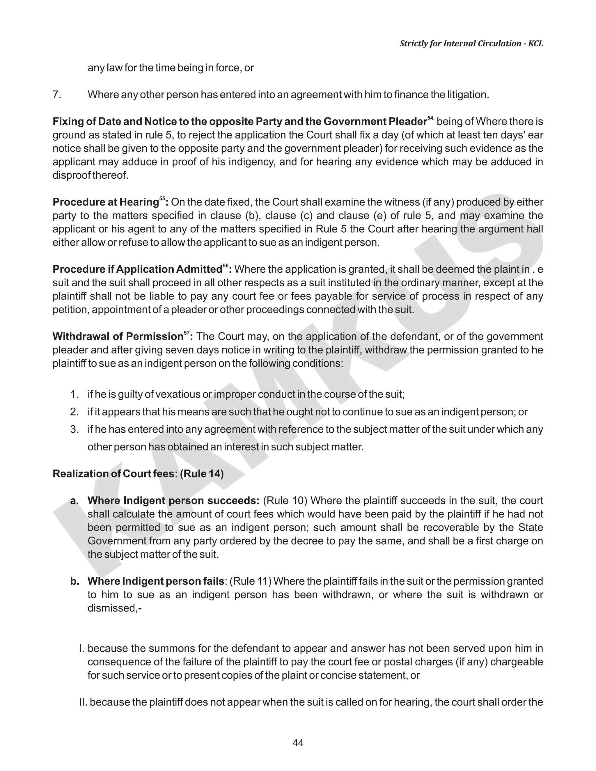 KAM
KUS
44
Strictly for Internal Circulation - KCL
any law for the time being in force, or
7. Where any other person has entered into an agreement with him to finance the litigation.
54.
Fixing of Date and Notice to the opposite Party and the Government Pleader being of Where there is
ground as stated in rule 5, to reject the application the Court shall fix a day (of which at least ten days' ear
notice shall be given to the opposite party and the government pleader) for receiving such evidence as the
applicant may adduce in proof of his indigency, and for hearing any evidence which may be adduced in
disproof thereof.
55
Procedure at Hearing : On the date fixed, the Court shall examine the witness (if any) produced by either
party to the matters specified in clause (b), clause (c) and clause (e) of rule 5, and may examine the
applicant or his agent to any of the matters specified in Rule 5 the Court after hearing the argument hall
either allow or refuse to allow the applicant to sue as an indigent person.
56
Procedure if Application Admitted : Where the application is granted, it shall be deemed the plaint in . e
suit and the suit shall proceed in all other respects as a suit instituted in the ordinary manner, except at the
plaintiff shall not be liable to pay any court fee or fees payable for service of process in respect of any
petition, appointment of a pleader or other proceedings connected with the suit.
57
Withdrawal of Permission : The Court may, on the application of the defendant, or of the government
pleader and after giving seven days notice in writing to the plaintiff, withdraw the permission granted to he
plaintiff to sue as an indigent person on the following conditions:
1. if he is guilty of vexatious or improper conduct in the course of the suit;
2. if it appears that his means are such that he ought not to continue to sue as an indigent person; or
3. if he has entered into any agreement with reference to the subject matter of the suit under which any
other person has obtained an interest in such subject matter.
Realization of Court fees: (Rule 14)
a. Where Indigent person succeeds: (Rule 10) Where the plaintiff succeeds in the suit, the court
shall calculate the amount of court fees which would have been paid by the plaintiff if he had not
been permitted to sue as an indigent person; such amount shall be recoverable by the State
Government from any party ordered by the decree to pay the same, and shall be a first charge on
the subject matter of the suit.
b. Where Indigent person fails: (Rule 11) Where the plaintiff fails in the suit or the permission granted
to him to sue as an indigent person has been withdrawn, or where the suit is withdrawn or
dismissed,-
I. because the summons for the defendant to appear and answer has not been served upon him in
consequence of the failure of the plaintiff to pay the court fee or postal charges (if any) chargeable
for such service or to present copies of the plaint or concise statement, or
II. because the plaintiff does not appear when the suit is called on for hearing, the court shall order the
 