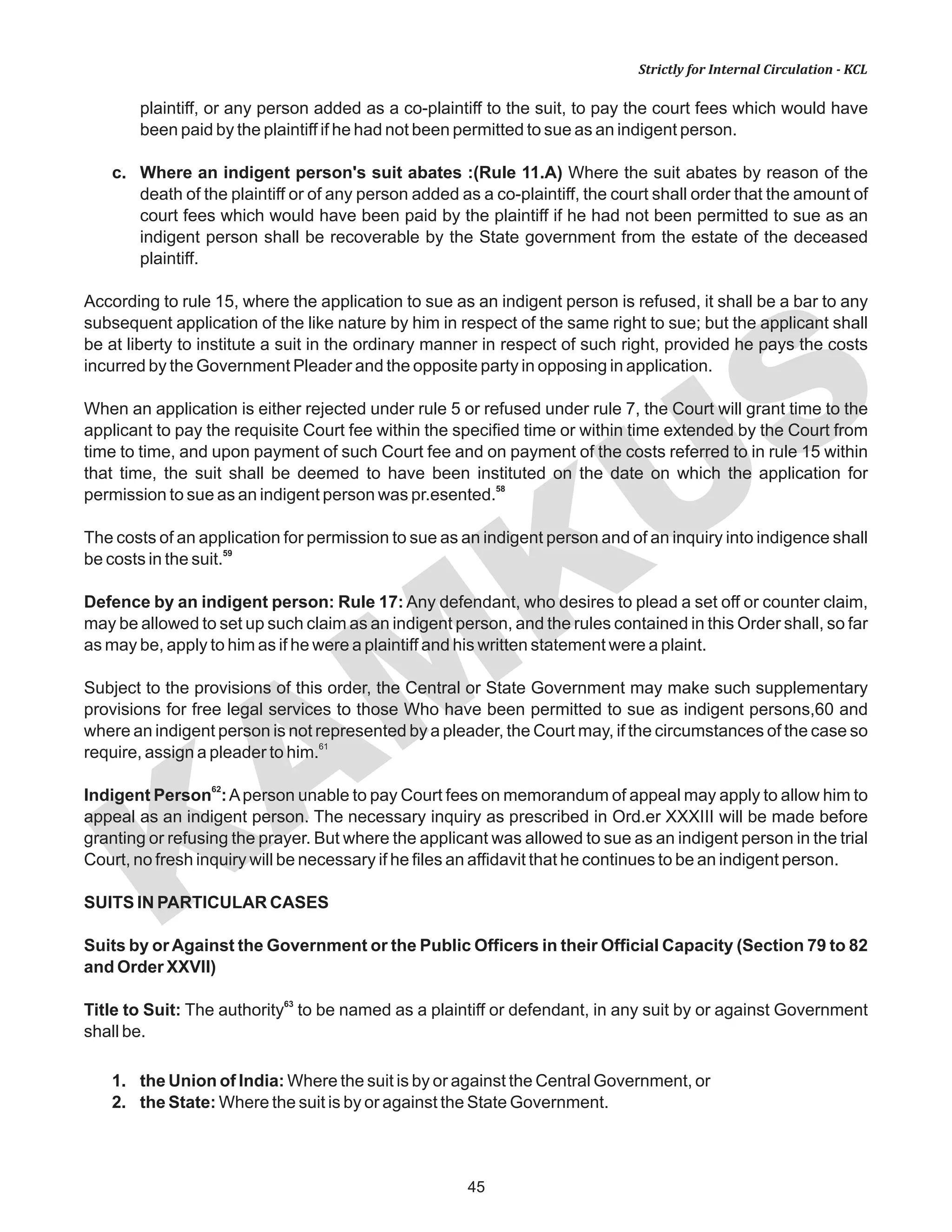KAM
KUS
45
Strictly for Internal Circulation - KCL
plaintiff, or any person added as a co-plaintiff to the suit, to pay the court fees which would have
been paid by the plaintiff if he had not been permitted to sue as an indigent person.
c. Where an indigent person's suit abates :(Rule 11.A) Where the suit abates by reason of the
death of the plaintiff or of any person added as a co-plaintiff, the court shall order that the amount of
court fees which would have been paid by the plaintiff if he had not been permitted to sue as an
indigent person shall be recoverable by the State government from the estate of the deceased
plaintiff.
According to rule 15, where the application to sue as an indigent person is refused, it shall be a bar to any
subsequent application of the like nature by him in respect of the same right to sue; but the applicant shall
be at liberty to institute a suit in the ordinary manner in respect of such right, provided he pays the costs
incurred by the Government Pleader and the opposite party in opposing in application.
When an application is either rejected under rule 5 or refused under rule 7, the Court will grant time to the
applicant to pay the requisite Court fee within the specified time or within time extended by the Court from
time to time, and upon payment of such Court fee and on payment of the costs referred to in rule 15 within
that time, the suit shall be deemed to have been instituted on the date on which the application for
58
permission to sue as an indigent person was pr.esented.
The costs of an application for permission to sue as an indigent person and of an inquiry into indigence shall
59
be costs in the suit.
Defence by an indigent person: Rule 17: Any defendant, who desires to plead a set off or counter claim,
may be allowed to set up such claim as an indigent person, and the rules contained in this Order shall, so far
as may be, apply to him as if he were a plaintiff and his written statement were a plaint.
Subject to the provisions of this order, the Central or State Government may make such supplementary
provisions for free legal services to those Who have been permitted to sue as indigent persons,60 and
where an indigent person is not represented by a pleader, the Court may, if the circumstances of the case so
61
require, assign a pleader to him.
62
Indigent Person :Aperson unable to pay Court fees on memorandum of appeal may apply to allow him to
appeal as an indigent person. The necessary inquiry as prescribed in Ord.er XXXIII will be made before
granting or refusing the prayer. But where the applicant was allowed to sue as an indigent person in the trial
Court, no fresh inquiry will be necessary if he files an affidavit that he continues to be an indigent person.
SUITS IN PARTICULAR CASES
Suits by orAgainst the Government or the Public Officers in their Official Capacity (Section 79 to 82
and Order XXVII)
63
Title to Suit: The authority to be named as a plaintiff or defendant, in any suit by or against Government
shall be.
1. the Union of India: Where the suit is by or against the Central Government, or
2. the State: Where the suit is by or against the State Government.
 