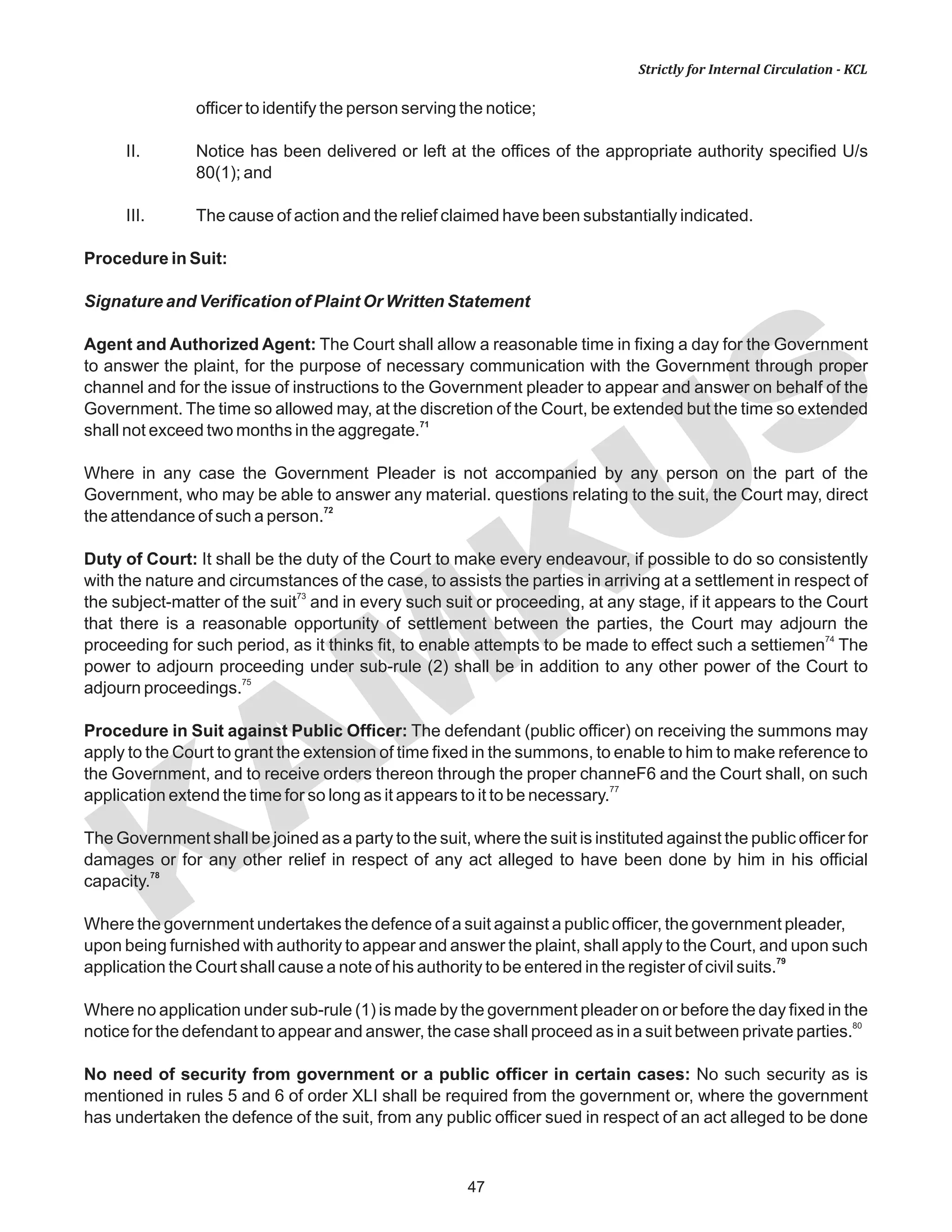 KAM
KUS
47
Strictly for Internal Circulation - KCL
officer to identify the person serving the notice;
II. Notice has been delivered or left at the offices of the appropriate authority specified U/s
80(1); and
III. The cause of action and the relief claimed have been substantially indicated.
Procedure in Suit:
Signature and Verification of Plaint Or Written Statement
Agent and Authorized Agent: The Court shall allow a reasonable time in fixing a day for the Government
to answer the plaint, for the purpose of necessary communication with the Government through proper
channel and for the issue of instructions to the Government pleader to appear and answer on behalf of the
Government. The time so allowed may, at the discretion of the Court, be extended but the time so extended
71
shall not exceed two months in the aggregate.
Where in any case the Government Pleader is not accompanied by any person on the part of the
Government, who may be able to answer any material. questions relating to the suit, the Court may, direct
72
the attendance of such a person.
Duty of Court: It shall be the duty of the Court to make every endeavour, if possible to do so consistently
with the nature and circumstances of the case, to assists the parties in arriving at a settlement in respect of
73
the subject-matter of the suit and in every such suit or proceeding, at any stage, if it appears to the Court
that there is a reasonable opportunity of settlement between the parties, the Court may adjourn the
74
proceeding for such period, as it thinks fit, to enable attempts to be made to effect such a settiemen The
power to adjourn proceeding under sub-rule (2) shall be in addition to any other power of the Court to
75
adjourn proceedings.
Procedure in Suit against Public Officer: The defendant (public officer) on receiving the summons may
apply to the Court to grant the extension of time fixed in the summons, to enable to him to make reference to
the Government, and to receive orders thereon through the proper channeF6 and the Court shall, on such
77
application extend the time for so long as it appears to it to be necessary.
The Government shall be joined as a party to the suit, where the suit is instituted against the public officer for
damages or for any other relief in respect of any act alleged to have been done by him in his official
78
capacity.
Where the government undertakes the defence of a suit against a public officer, the government pleader,
upon being furnished with authority to appear and answer the plaint, shall apply to the Court, and upon such
79
application the Court shall cause a note of his authority to be entered in the register of civil suits.
Where no application under sub-rule (1) is made by the government pleader on or before the day fixed in the
80
notice for the defendant to appear and answer, the case shall proceed as in a suit between private parties.
No need of security from government or a public officer in certain cases: No such security as is
mentioned in rules 5 and 6 of order XLI shall be required from the government or, where the government
has undertaken the defence of the suit, from any public officer sued in respect of an act alleged to be done
 