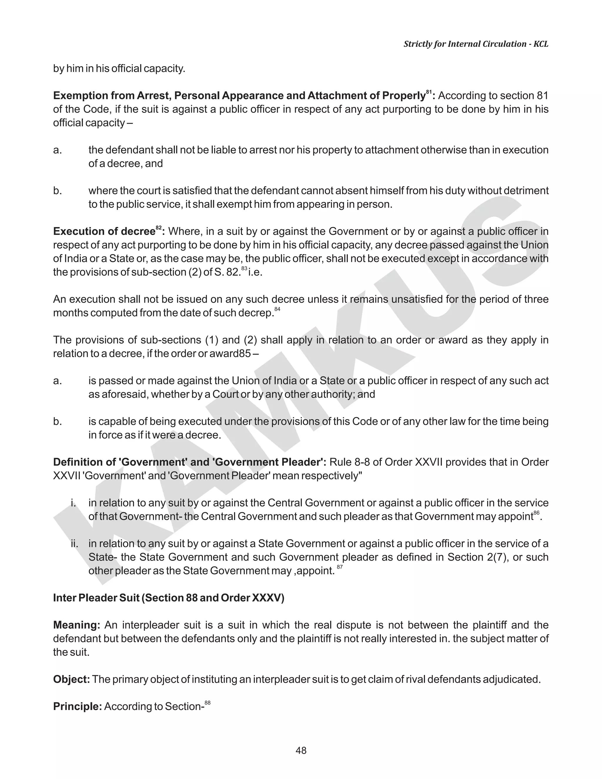 KAM
KUS
48
Strictly for Internal Circulation - KCL
by him in his official capacity.
81
Exemption from Arrest, Personal Appearance and Attachment of Properly : According to section 81
of the Code, if the suit is against a public officer in respect of any act purporting to be done by him in his
official capacity –
a. the defendant shall not be liable to arrest nor his property to attachment otherwise than in execution
of a decree, and
b. where the court is satisfied that the defendant cannot absent himself from his duty without detriment
to the public service, it shall exempt him from appearing in person.
82
Execution of decree : Where, in a suit by or against the Government or by or against a public officer in
respect of any act purporting to be done by him in his official capacity, any decree passed against the Union
of India or a State or, as the case may be, the public officer, shall not be executed except in accordance with
83
the provisions of sub-section (2) of S. 82. i.e.
An execution shall not be issued on any such decree unless it remains unsatisfied for the period of three
84
months computed from the date of such decrep.
The provisions of sub-sections (1) and (2) shall apply in relation to an order or award as they apply in
relation to a decree, if the order or award85 –
a. is passed or made against the Union of India or a State or a public officer in respect of any such act
as aforesaid, whether by a Court or by any other authority; and
b. is capable of being executed under the provisions of this Code or of any other law for the time being
in force as if it were a decree.
Definition of 'Government' and 'Government Pleader': Rule 8-8 of Order XXVII provides that in Order
XXVII 'Government' and 'Government Pleader' mean respectively"
i. in relation to any suit by or against the Central Government or against a public officer in the service
86
of that Government- the Central Government and such pleader as that Government may appoint .
ii. in relation to any suit by or against a State Government or against a public officer in the service of a
State- the State Government and such Government pleader as defined in Section 2(7), or such
87
other pleader as the State Government may ,appoint.
Inter Pleader Suit (Section 88 and Order XXXV)
Meaning: An interpleader suit is a suit in which the real dispute is not between the plaintiff and the
defendant but between the defendants only and the plaintiff is not really interested in. the subject matter of
the suit.
Object:The primary object of instituting an interpleader suit is to get claim of rival defendants adjudicated.
88
Principle: According to Section-
 