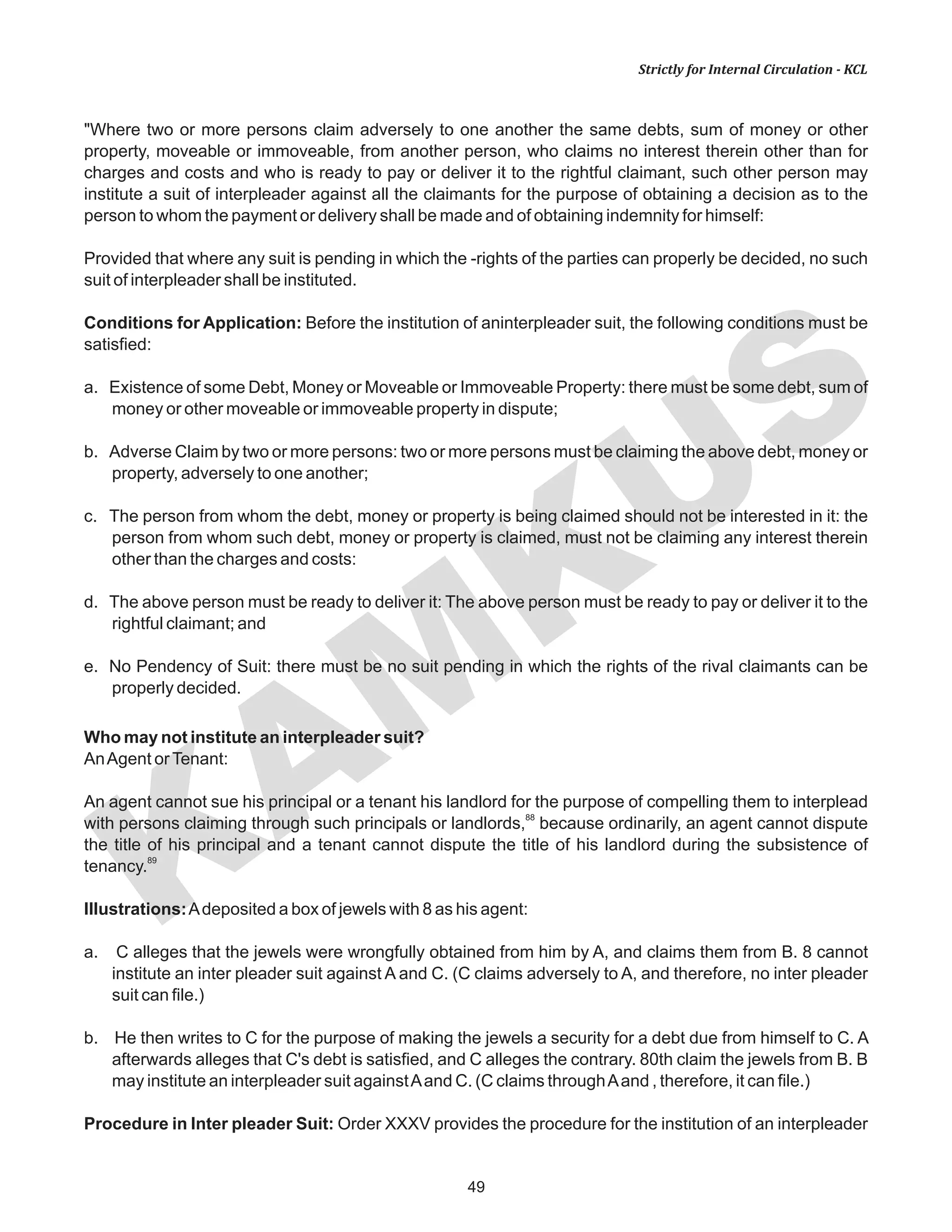 KAM
KUS
49
Strictly for Internal Circulation - KCL
"Where two or more persons claim adversely to one another the same debts, sum of money or other
property, moveable or immoveable, from another person, who claims no interest therein other than for
charges and costs and who is ready to pay or deliver it to the rightful claimant, such other person may
institute a suit of interpleader against all the claimants for the purpose of obtaining a decision as to the
person to whom the payment or delivery shall be made and of obtaining indemnity for himself:
Provided that where any suit is pending in which the -rights of the parties can properly be decided, no such
suit of interpleader shall be instituted.
Conditions for Application: Before the institution of aninterpleader suit, the following conditions must be
satisfied:
a. Existence of some Debt, Money or Moveable or Immoveable Property: there must be some debt, sum of
money or other moveable or immoveable property in dispute;
b. Adverse Claim by two or more persons: two or more persons must be claiming the above debt, money or
property, adversely to one another;
c. The person from whom the debt, money or property is being claimed should not be interested in it: the
person from whom such debt, money or property is claimed, must not be claiming any interest therein
other than the charges and costs:
d. The above person must be ready to deliver it: The above person must be ready to pay or deliver it to the
rightful claimant; and
e. No Pendency of Suit: there must be no suit pending in which the rights of the rival claimants can be
properly decided.
Who may not institute an interpleader suit?
AnAgent orTenant:
An agent cannot sue his principal or a tenant his landlord for the purpose of compelling them to interplead
88
with persons claiming through such principals or landlords, because ordinarily, an agent cannot dispute
the title of his principal and a tenant cannot dispute the title of his landlord during the subsistence of
89
tenancy.
Illustrations:Adeposited a box of jewels with 8 as his agent:
a. C alleges that the jewels were wrongfully obtained from him by A, and claims them from B. 8 cannot
institute an inter pleader suit against A and C. (C claims adversely to A, and therefore, no inter pleader
suit can file.)
b. He then writes to C for the purpose of making the jewels a security for a debt due from himself to C. A
afterwards alleges that C's debt is satisfied, and C alleges the contrary. 80th claim the jewels from B. B
may institute an interpleader suit againstAand C. (C claims throughAand , therefore, it can file.)
Procedure in Inter pleader Suit: Order XXXV provides the procedure for the institution of an interpleader
 