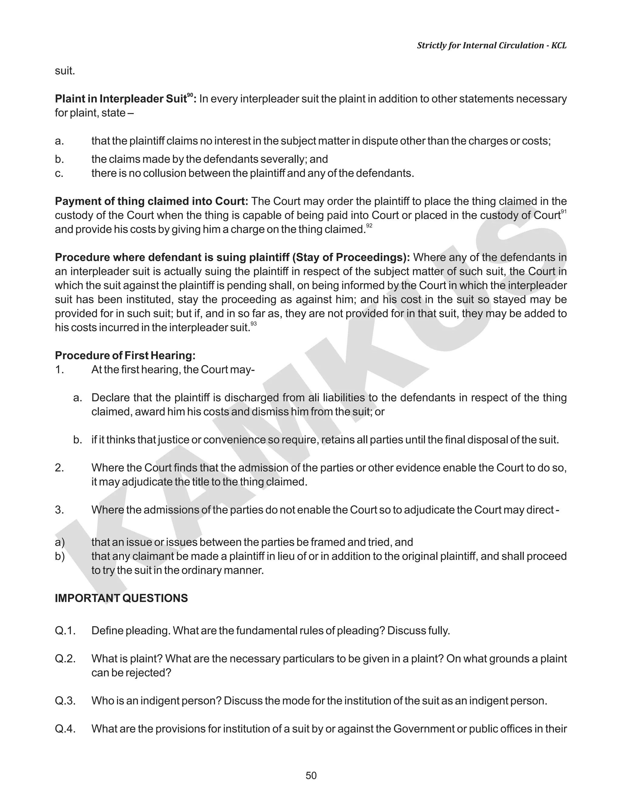KAM
KUS
50
Strictly for Internal Circulation - KCL
suit.
90
Plaint in Interpleader Suit : In every interpleader suit the plaint in addition to other statements necessary
for plaint, state –
a. that the plaintiff claims no interest in the subject matter in dispute other than the charges or costs;
b. the claims made by the defendants severally; and
c. there is no collusion between the plaintiff and any of the defendants.
Payment of thing claimed into Court: The Court may order the plaintiff to place the thing claimed in the
91
custody of the Court when the thing is capable of being paid into Court or placed in the custody of Court
92
and provide his costs by giving him a charge on the thing claimed.
Procedure where defendant is suing plaintiff (Stay of Proceedings): Where any of the defendants in
an interpleader suit is actually suing the plaintiff in respect of the subject matter of such suit, the Court in
which the suit against the plaintiff is pending shall, on being informed by the Court in which the interpleader
suit has been instituted, stay the proceeding as against him; and his cost in the suit so stayed may be
provided for in such suit; but if, and in so far as, they are not provided for in that suit, they may be added to
93
his costs incurred in the interpleader suit.
Procedure of First Hearing:
1. At the first hearing, the Court may-
a. Declare that the plaintiff is discharged from ali liabilities to the defendants in respect of the thing
claimed, award him his costs and dismiss him from the suit; or
b. if it thinks that justice or convenience so require, retains all parties until the final disposal of the suit.
2. Where the Court finds that the admission of the parties or other evidence enable the Court to do so,
it may adjudicate the title to the thing claimed.
3. Where the admissions of the parties do not enable the Court so to adjudicate the Court may direct -
a) that an issue or issues between the parties be framed and tried, and
b) that any claimant be made a plaintiff in lieu of or in addition to the original plaintiff, and shall proceed
to try the suit in the ordinary manner.
IMPORTANT QUESTIONS
Q.1. Define pleading. What are the fundamental rules of pleading? Discuss fully.
Q.2. What is plaint? What are the necessary particulars to be given in a plaint? On what grounds a plaint
can be rejected?
Q.3. Who is an indigent person? Discuss the mode for the institution of the suit as an indigent person.
Q.4. What are the provisions for institution of a suit by or against the Government or public offices in their
 