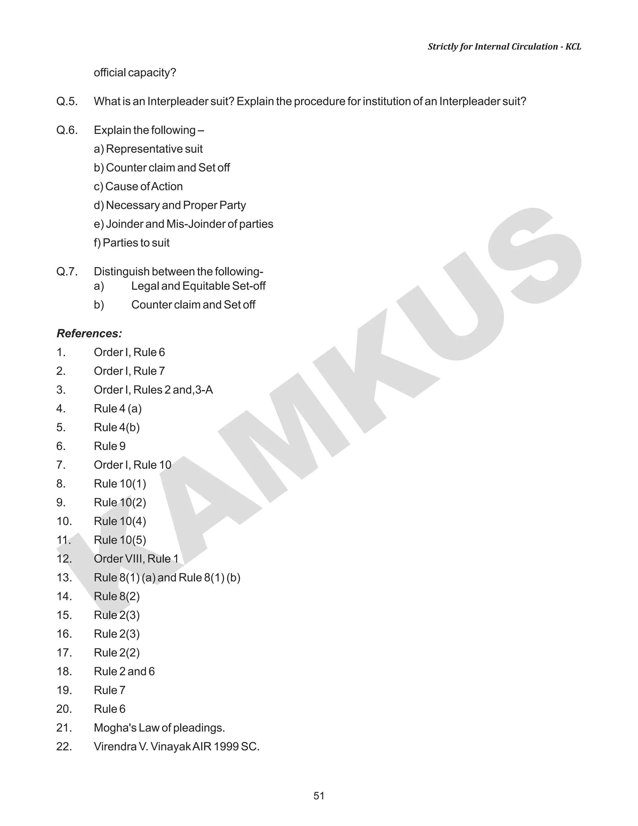 KAM
KUS
51
Strictly for Internal Circulation - KCL
official capacity?
Q.5. What is an Interpleader suit? Explain the procedure for institution of an Interpleader suit?
Q.6. Explain the following –
a) Representative suit
b) Counter claim and Set off
c) Cause ofAction
d) Necessary and Proper Party
e) Joinder and Mis-Joinder of parties
f) Parties to suit
Q.7. Distinguish between the following-
a) Legal and Equitable Set-off
b) Counter claim and Set off
References:
1. Order I, Rule 6
2. Order I, Rule 7
3. Order I, Rules 2 and,3-A
4. Rule 4 (a)
5. Rule 4(b)
6. Rule 9
7. Order I, Rule 10
8. Rule 10(1)
9. Rule 10(2)
10. Rule 10(4)
11. Rule 10(5)
12. Order VIII, Rule 1
13. Rule 8(1) (a) and Rule 8(1) (b)
14. Rule 8(2)
15. Rule 2(3)
16. Rule 2(3)
17. Rule 2(2)
18. Rule 2 and 6
19. Rule 7
20. Rule 6
21. Mogha's Law of pleadings.
22. Virendra V. VinayakAIR 1999 SC.
 