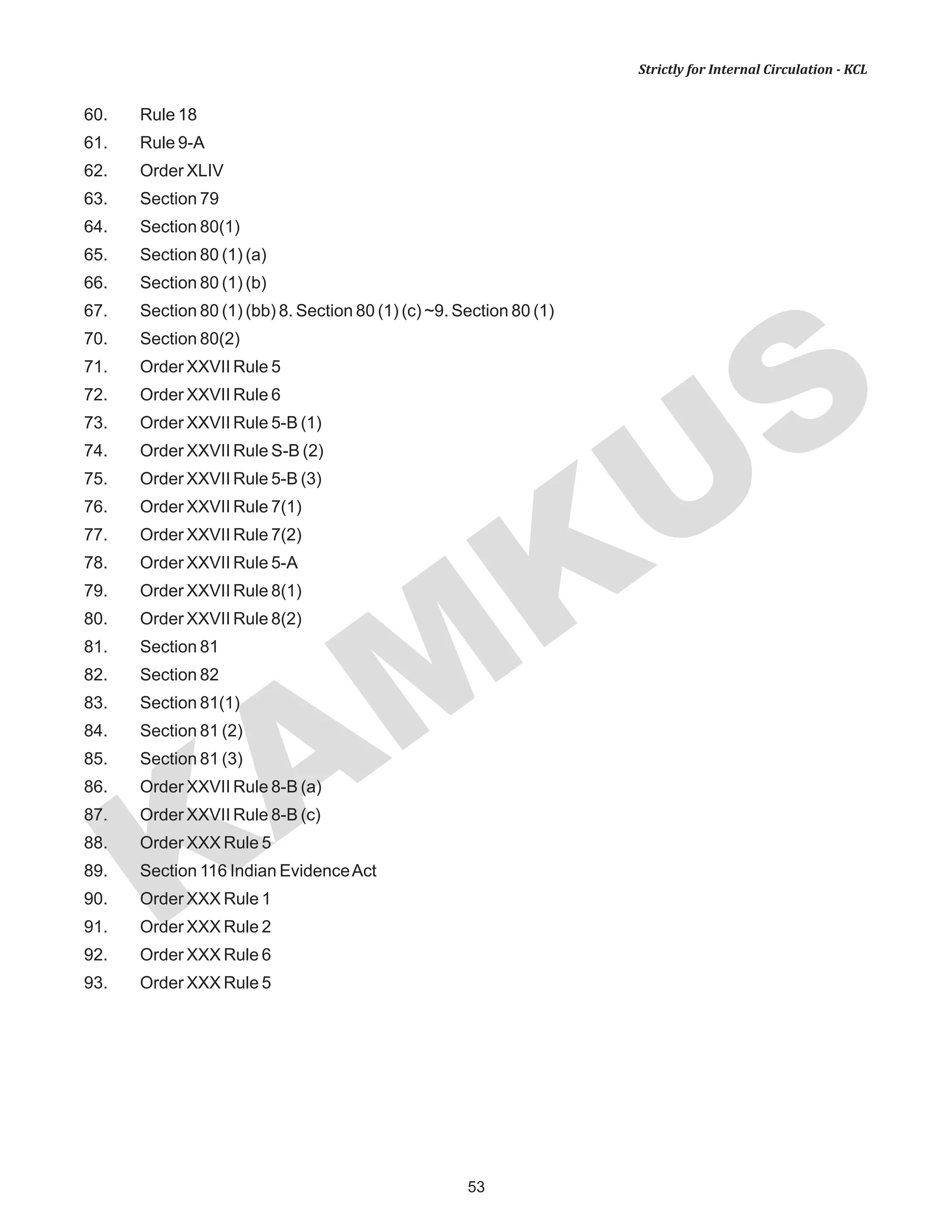 KAM
KUS
53
Strictly for Internal Circulation - KCL
60. Rule 18
61. Rule 9-A
62. Order XLIV
63. Section 79
64. Section 80(1)
65. Section 80 (1) (a)
66. Section 80 (1) (b)
67. Section 80 (1) (bb) 8. Section 80 (1) (c) ~9. Section 80 (1)
70. Section 80(2)
71. Order XXVII Rule 5
72. Order XXVII Rule 6
73. Order XXVII Rule 5-B (1)
74. Order XXVII Rule S-B (2)
75. Order XXVII Rule 5-B (3)
76. Order XXVII Rule 7(1)
77. Order XXVII Rule 7(2)
78. Order XXVII Rule 5-A
79. Order XXVII Rule 8(1)
80. Order XXVII Rule 8(2)
81. Section 81
82. Section 82
83. Section 81(1)
84. Section 81 (2)
85. Section 81 (3)
86. Order XXVII Rule 8-B (a)
87. Order XXVII Rule 8-B (c)
88. Order XXX Rule 5
89. Section 116 Indian EvidenceAct
90. Order XXX Rule 1
91. Order XXX Rule 2
92. Order XXX Rule 6
93. Order XXX Rule 5
 