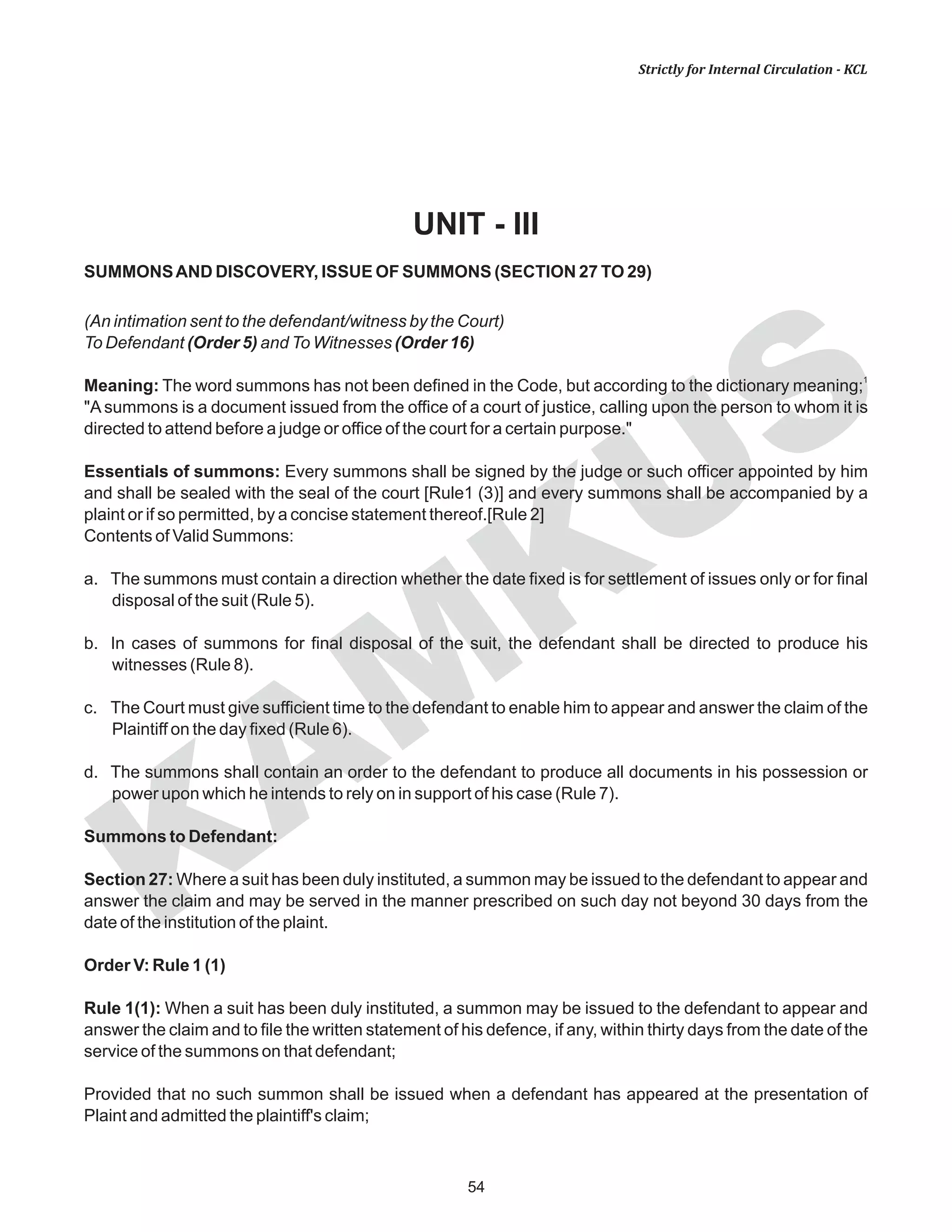 KAM
KUS
54
Strictly for Internal Circulation - KCL
UNIT - III
SUMMONSAND DISCOVERY, ISSUE OF SUMMONS (SECTION 27 TO 29)
(An intimation sent to the defendant/witness by the Court)
To Defendant (Order 5) and To Witnesses (Order 16)
1
Meaning: The word summons has not been defined in the Code, but according to the dictionary meaning;
"A summons is a document issued from the office of a court of justice, calling upon the person to whom it is
directed to attend before a judge or office of the court for a certain purpose."
Essentials of summons: Every summons shall be signed by the judge or such officer appointed by him
and shall be sealed with the seal of the court [Rule1 (3)] and every summons shall be accompanied by a
plaint or if so permitted, by a concise statement thereof.[Rule 2]
Contents of Valid Summons:
a. The summons must contain a direction whether the date fixed is for settlement of issues only or for final
disposal of the suit (Rule 5).
b. In cases of summons for final disposal of the suit, the defendant shall be directed to produce his
witnesses (Rule 8).
c. The Court must give sufficient time to the defendant to enable him to appear and answer the claim of the
Plaintiff on the day fixed (Rule 6).
d. The summons shall contain an order to the defendant to produce all documents in his possession or
power upon which he intends to rely on in support of his case (Rule 7).
Summons to Defendant:
Section 27: Where a suit has been duly instituted, a summon may be issued to the defendant to appear and
answer the claim and may be served in the manner prescribed on such day not beyond 30 days from the
date of the institution of the plaint.
Order V: Rule 1 (1)
Rule 1(1): When a suit has been duly instituted, a summon may be issued to the defendant to appear and
answer the claim and to file the written statement of his defence, if any, within thirty days from the date of the
service of the summons on that defendant;
Provided that no such summon shall be issued when a defendant has appeared at the presentation of
Plaint and admitted the plaintiff's claim;
 
