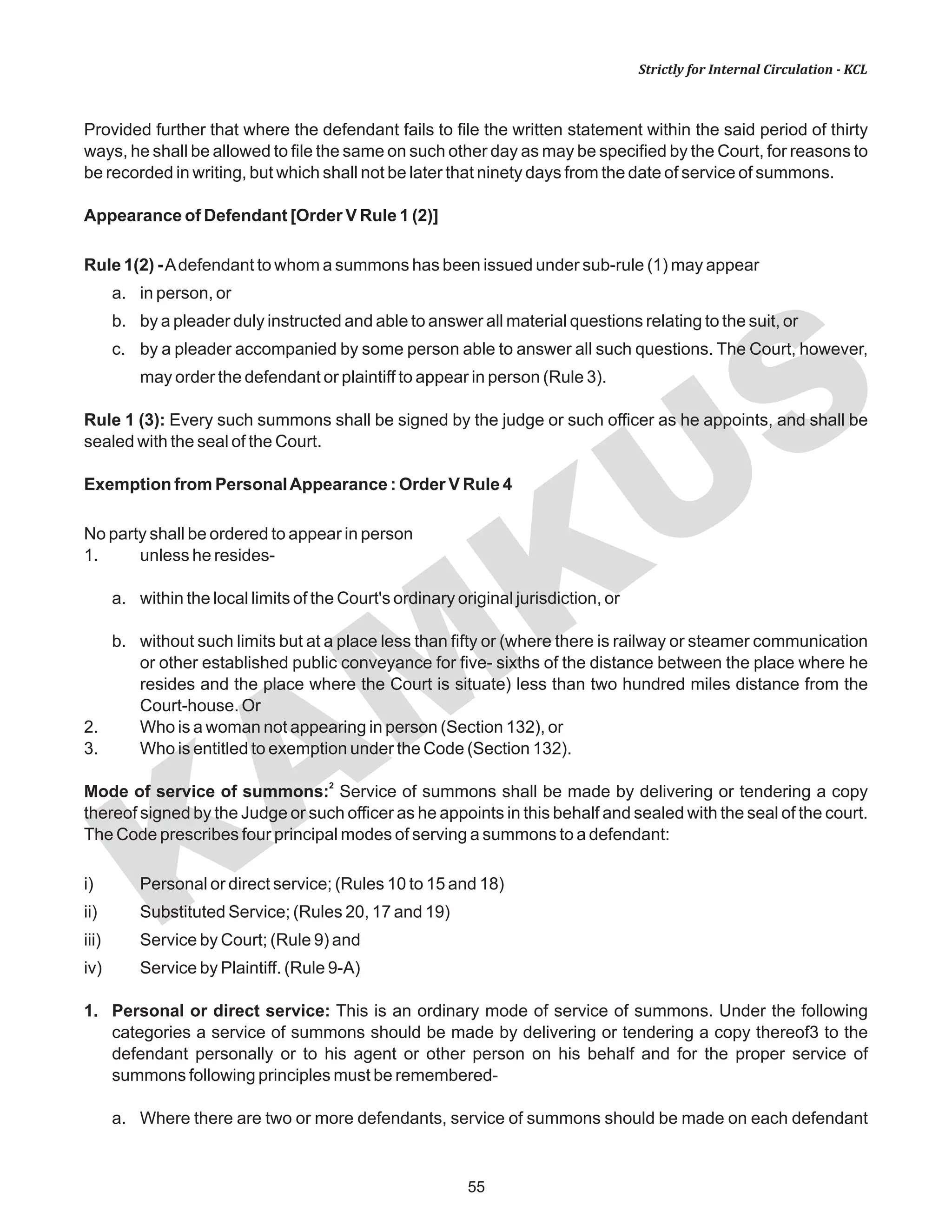 KAM
KUS
55
Strictly for Internal Circulation - KCL
Provided further that where the defendant fails to file the written statement within the said period of thirty
ways, he shall be allowed to file the same on such other day as may be specified by the Court, for reasons to
be recorded in writing, but which shall not be later that ninety days from the date of service of summons.
Appearance of Defendant [Order V Rule 1 (2)]
Rule 1(2) -Adefendant to whom a summons has been issued under sub-rule (1) may appear
a. in person, or
b. by a pleader duly instructed and able to answer all material questions relating to the suit, or
c. by a pleader accompanied by some person able to answer all such questions. The Court, however,
may order the defendant or plaintiff to appear in person (Rule 3).
Rule 1 (3): Every such summons shall be signed by the judge or such officer as he appoints, and shall be
sealed with the seal of the Court.
Exemption from PersonalAppearance : Order V Rule 4
No party shall be ordered to appear in person
1. unless he resides-
a. within the local limits of the Court's ordinary original jurisdiction, or
b. without such limits but at a place less than fifty or (where there is railway or steamer communication
or other established public conveyance for five- sixths of the distance between the place where he
resides and the place where the Court is situate) less than two hundred miles distance from the
Court-house. Or
2. Who is a woman not appearing in person (Section 132), or
3. Who is entitled to exemption under the Code (Section 132).
2
Mode of service of summons: Service of summons shall be made by delivering or tendering a copy
thereof signed by the Judge or such officer as he appoints in this behalf and sealed with the seal of the court.
The Code prescribes four principal modes of serving a summons to a defendant:
i) Personal or direct service; (Rules 10 to 15 and 18)
ii) Substituted Service; (Rules 20, 17 and 19)
iii) Service by Court; (Rule 9) and
iv) Service by Plaintiff. (Rule 9-A)
1. Personal or direct service: This is an ordinary mode of service of summons. Under the following
categories a service of summons should be made by delivering or tendering a copy thereof3 to the
defendant personally or to his agent or other person on his behalf and for the proper service of
summons following principles must be remembered-
a. Where there are two or more defendants, service of summons should be made on each defendant
 