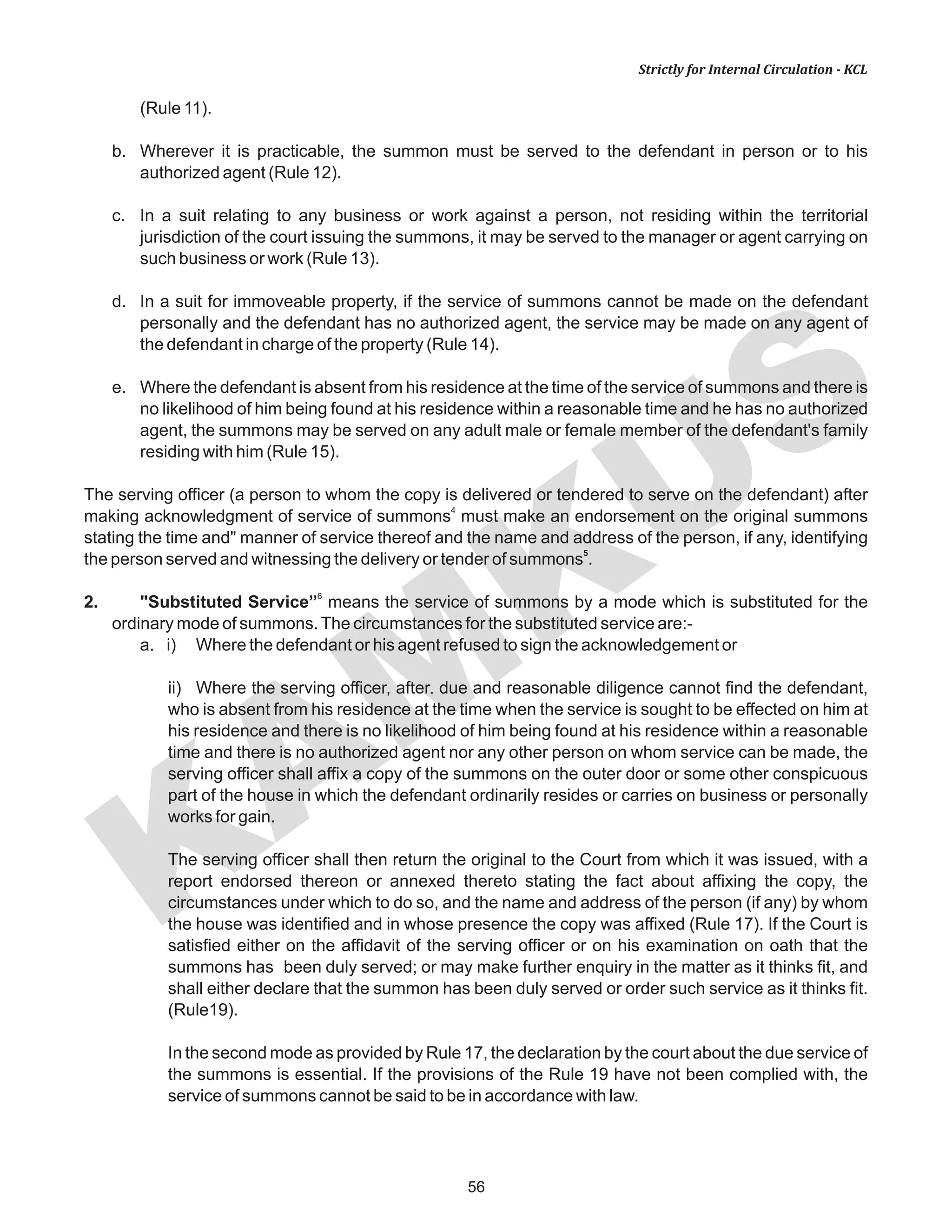 KAM
KUS
56
Strictly for Internal Circulation - KCL
(Rule 11).
b. Wherever it is practicable, the summon must be served to the defendant in person or to his
authorized agent (Rule 12).
c. In a suit relating to any business or work against a person, not residing within the territorial
jurisdiction of the court issuing the summons, it may be served to the manager or agent carrying on
such business or work (Rule 13).
d. In a suit for immoveable property, if the service of summons cannot be made on the defendant
personally and the defendant has no authorized agent, the service may be made on any agent of
the defendant in charge of the property (Rule 14).
e. Where the defendant is absent from his residence at the time of the service of summons and there is
no likelihood of him being found at his residence within a reasonable time and he has no authorized
agent, the summons may be served on any adult male or female member of the defendant's family
residing with him (Rule 15).
The serving officer (a person to whom the copy is delivered or tendered to serve on the defendant) after
4
making acknowledgment of service of summons must make an endorsement on the original summons
stating the time and" manner of service thereof and the name and address of the person, if any, identifying
5
the person served and witnessing the delivery or tender of summons .
6
2. "Substituted Service” means the service of summons by a mode which is substituted for the
ordinary mode of summons.The circumstances for the substituted service are:-
a. i) Where the defendant or his agent refused to sign the acknowledgement or
ii) Where the serving officer, after. due and reasonable diligence cannot find the defendant,
who is absent from his residence at the time when the service is sought to be effected on him at
his residence and there is no likelihood of him being found at his residence within a reasonable
time and there is no authorized agent nor any other person on whom service can be made, the
serving officer shall affix a copy of the summons on the outer door or some other conspicuous
part of the house in which the defendant ordinarily resides or carries on business or personally
works for gain.
The serving officer shall then return the original to the Court from which it was issued, with a
report endorsed thereon or annexed thereto stating the fact about affixing the copy, the
circumstances under which to do so, and the name and address of the person (if any) by whom
the house was identified and in whose presence the copy was affixed (Rule 17). If the Court is
satisfied either on the affidavit of the serving officer or on his examination on oath that the
summons has been duly served; or may make further enquiry in the matter as it thinks fit, and
shall either declare that the summon has been duly served or order such service as it thinks fit.
(Rule19).
In the second mode as provided by Rule 17, the declaration by the court about the due service of
the summons is essential. If the provisions of the Rule 19 have not been complied with, the
service of summons cannot be said to be in accordance with law.
 