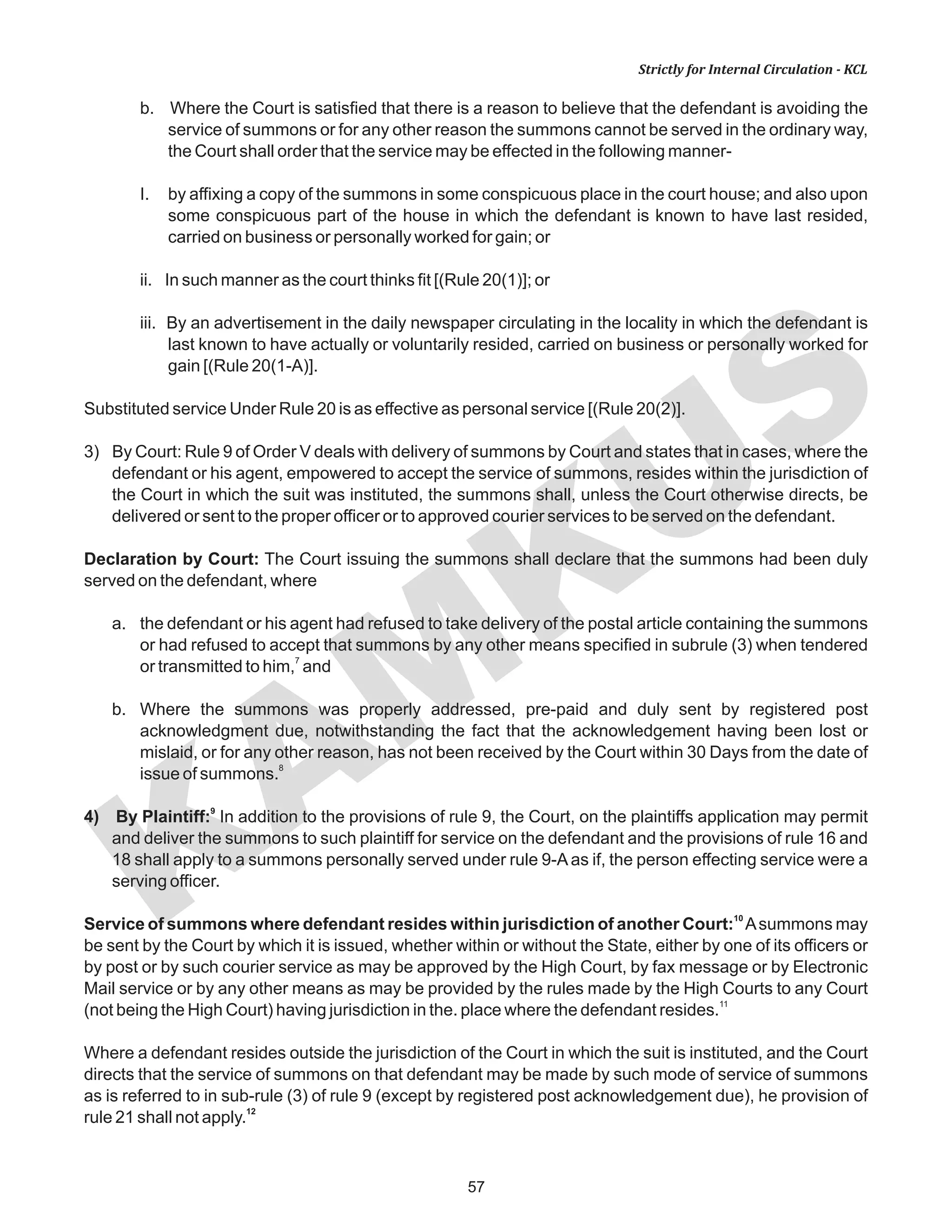 KAM
KUS
57
Strictly for Internal Circulation - KCL
b. Where the Court is satisfied that there is a reason to believe that the defendant is avoiding the
service of summons or for any other reason the summons cannot be served in the ordinary way,
the Court shall order that the service may be effected in the following manner-
I. by affixing a copy of the summons in some conspicuous place in the court house; and also upon
some conspicuous part of the house in which the defendant is known to have last resided,
carried on business or personally worked for gain; or
ii. In such manner as the court thinks fit [(Rule 20(1)]; or
iii. By an advertisement in the daily newspaper circulating in the locality in which the defendant is
last known to have actually or voluntarily resided, carried on business or personally worked for
gain [(Rule 20(1-A)].
Substituted service Under Rule 20 is as effective as personal service [(Rule 20(2)].
3) By Court: Rule 9 of Order V deals with delivery of summons by Court and states that in cases, where the
defendant or his agent, empowered to accept the service of summons, resides within the jurisdiction of
the Court in which the suit was instituted, the summons shall, unless the Court otherwise directs, be
delivered or sent to the proper officer or to approved courier services to be served on the defendant.
Declaration by Court: The Court issuing the summons shall declare that the summons had been duly
served on the defendant, where
a. the defendant or his agent had refused to take delivery of the postal article containing the summons
or had refused to accept that summons by any other means specified in subrule (3) when tendered
7
or transmitted to him, and
b. Where the summons was properly addressed, pre-paid and duly sent by registered post
acknowledgment due, notwithstanding the fact that the acknowledgement having been lost or
mislaid, or for any other reason, has not been received by the Court within 30 Days from the date of
8
issue of summons.
9
4) By Plaintiff: In addition to the provisions of rule 9, the Court, on the plaintiffs application may permit
and deliver the summons to such plaintiff for service on the defendant and the provisions of rule 16 and
18 shall apply to a summons personally served under rule 9-Aas if, the person effecting service were a
serving officer.
10
Service of summons where defendant resides within jurisdiction of another Court: Asummons may
be sent by the Court by which it is issued, whether within or without the State, either by one of its officers or
by post or by such courier service as may be approved by the High Court, by fax message or by Electronic
Mail service or by any other means as may be provided by the rules made by the High Courts to any Court
11
(not being the High Court) having jurisdiction in the. place where the defendant resides.
Where a defendant resides outside the jurisdiction of the Court in which the suit is instituted, and the Court
directs that the service of summons on that defendant may be made by such mode of service of summons
as is referred to in sub-rule (3) of rule 9 (except by registered post acknowledgement due), he provision of
12
rule 21 shall not apply.
 
