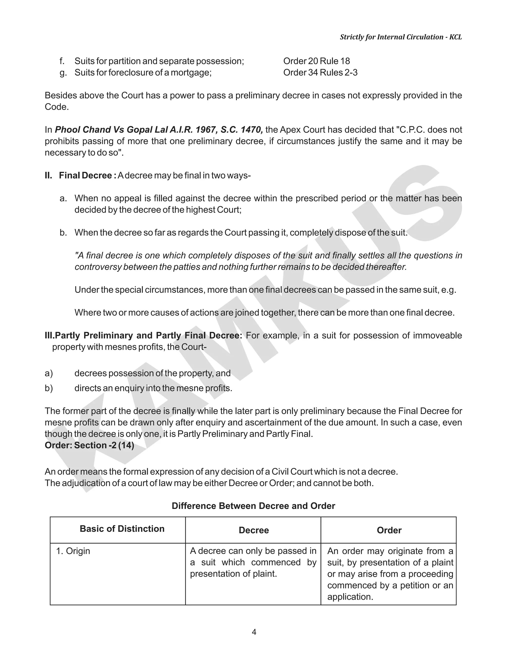 KAM
KUS
4
Strictly for Internal Circulation - KCL
f. Suits for partition and separate possession; Order 20 Rule 18
g. Suits for foreclosure of a mortgage; Order 34 Rules 2-3
Besides above the Court has a power to pass a preliminary decree in cases not expressly provided in the
Code.
In Phool Chand Vs Gopal Lal A.I.R. 1967, S.C. 1470, the Apex Court has decided that "C.P.C. does not
prohibits passing of more that one preliminary decree, if circumstances justify the same and it may be
necessary to do so".
II. Final Decree :Adecree may be final in two ways-
a. When no appeal is filled against the decree within the prescribed period or the matter has been
decided by the decree of the highest Court;
b. When the decree so far as regards the Court passing it, completely dispose of the suit.
"A final decree is one which completely disposes of the suit and finally settles all the questions in
controversy between the patties and nothing further remains to be decided thereafter.
Under the special circumstances, more than one final decrees can be passed in the same suit, e.g.
Where two or more causes of actions are joined together, there can be more than one final decree.
III.Partly Preliminary and Partly Final Decree: For example, in a suit for possession of immoveable
property with mesnes profits, the Court-
a) decrees possession of the property, and
b) directs an enquiry into the mesne profits.
The former part of the decree is finally while the later part is only preliminary because the Final Decree for
mesne profits can be drawn only after enquiry and ascertainment of the due amount. In such a case, even
though the decree is only one, it is Partly Preliminary and Partly Final.
Order: Section -2 (14)
An order means the formal expression of any decision of a Civil Court which is not a decree.
The adjudication of a court of law may be either Decree or Order; and cannot be both.
Difference Between Decree and Order
Decree OrderBasic of Distinction
1. Origin A decree can only be passed in
a suit which commenced by
presentation of plaint.
An order may originate from a
suit, by presentation of a plaint
or may arise from a proceeding
commenced by a petition or an
application.
 