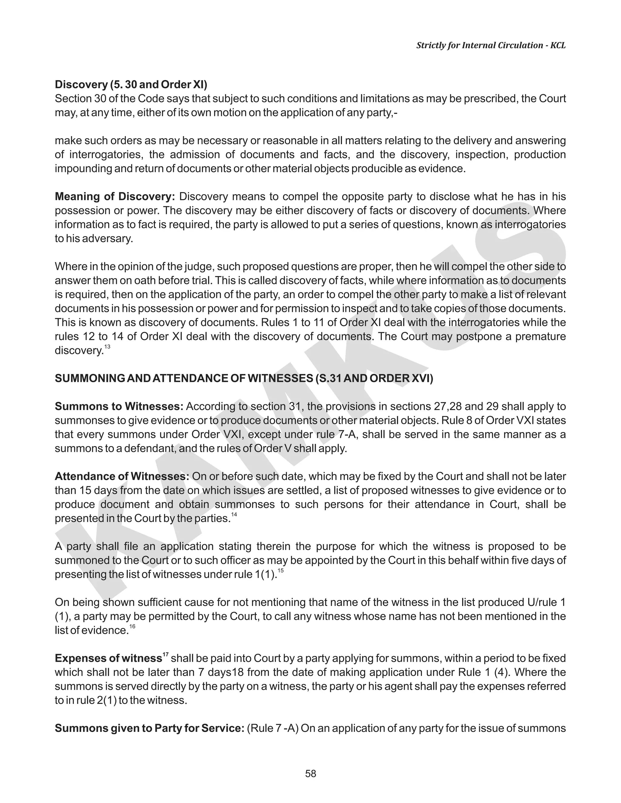 KAM
KUS
58
Strictly for Internal Circulation - KCL
Discovery (5. 30 and Order XI)
Section 30 of the Code says that subject to such conditions and limitations as may be prescribed, the Court
may, at any time, either of its own motion on the application of any party,-
make such orders as may be necessary or reasonable in all matters relating to the delivery and answering
of interrogatories, the admission of documents and facts, and the discovery, inspection, production
impounding and return of documents or other material objects producible as evidence.
Meaning of Discovery: Discovery means to compel the opposite party to disclose what he has in his
possession or power. The discovery may be either discovery of facts or discovery of documents. Where
information as to fact is required, the party is allowed to put a series of questions, known as interrogatories
to his adversary.
Where in the opinion of the judge, such proposed questions are proper, then he will compel the other side to
answer them on oath before trial. This is called discovery of facts, while where information as to documents
is required, then on the application of the party, an order to compel the other party to make a list of relevant
documents in his possession or power and for permission to inspect and to take copies of those documents.
This is known as discovery of documents. Rules 1 to 11 of Order XI deal with the interrogatories while the
rules 12 to 14 of Order XI deal with the discovery of documents. The Court may postpone a premature
13
discovery.
SUMMONINGANDATTENDANCE OF WITNESSES (S.31AND ORDER XVI)
Summons to Witnesses: According to section 31, the provisions in sections 27,28 and 29 shall apply to
summonses to give evidence or to produce documents or other material objects. Rule 8 of Order VXI states
that every summons under Order VXI, except under rule 7-A, shall be served in the same manner as a
summons to a defendant, and the rules of Order V shall apply.
Attendance of Witnesses: On or before such date, which may be fixed by the Court and shall not be later
than 15 days from the date on which issues are settled, a list of proposed witnesses to give evidence or to
produce document and obtain summonses to such persons for their attendance in Court, shall be
14
presented in the Court by the parties.
A party shall file an application stating therein the purpose for which the witness is proposed to be
summoned to the Court or to such officer as may be appointed by the Court in this behalf within five days of
15
presenting the list of witnesses under rule 1(1).
On being shown sufficient cause for not mentioning that name of the witness in the list produced U/rule 1
(1), a party may be permitted by the Court, to call any witness whose name has not been mentioned in the
16
list of evidence.
17
Expenses of witness shall be paid into Court by a party applying for summons, within a period to be fixed
which shall not be later than 7 days18 from the date of making application under Rule 1 (4). Where the
summons is served directly by the party on a witness, the party or his agent shall pay the expenses referred
to in rule 2(1) to the witness.
Summons given to Party for Service: (Rule 7 -A) On an application of any party for the issue of summons
 