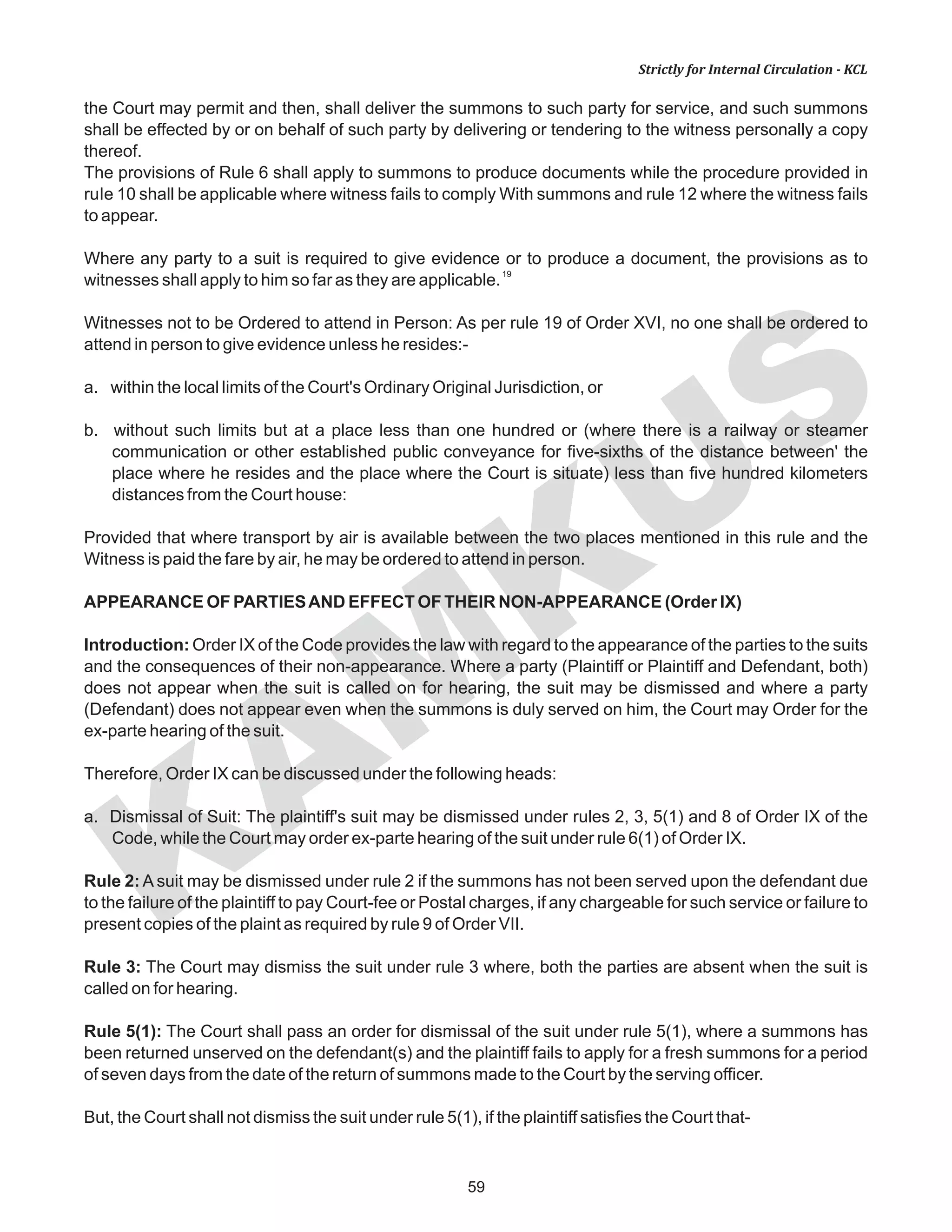 KAM
KUS
59
Strictly for Internal Circulation - KCL
the Court may permit and then, shall deliver the summons to such party for service, and such summons
shall be effected by or on behalf of such party by delivering or tendering to the witness personally a copy
thereof.
The provisions of Rule 6 shall apply to summons to produce documents while the procedure provided in
ruIe 10 shall be applicable where witness fails to comply With summons and rule 12 where the witness fails
to appear.
Where any party to a suit is required to give evidence or to produce a document, the provisions as to
19
witnesses shall apply to him so far as they are applicable.
Witnesses not to be Ordered to attend in Person: As per rule 19 of Order XVI, no one shall be ordered to
attend in person to give evidence unless he resides:-
a. within the local limits of the Court's Ordinary Original Jurisdiction, or
b. without such limits but at a place less than one hundred or (where there is a railway or steamer
communication or other established public conveyance for five-sixths of the distance between' the
place where he resides and the place where the Court is situate) less than five hundred kilometers
distances from the Court house:
Provided that where transport by air is available between the two places mentioned in this rule and the
Witness is paid the fare by air, he may be ordered to attend in person.
APPEARANCE OF PARTIESAND EFFECT OF THEIR NON-APPEARANCE (Order IX)
Introduction: Order IX of the Code provides the law with regard to the appearance of the parties to the suits
and the consequences of their non-appearance. Where a party (Plaintiff or Plaintiff and Defendant, both)
does not appear when the suit is called on for hearing, the suit may be dismissed and where a party
(Defendant) does not appear even when the summons is duly served on him, the Court may Order for the
ex-parte hearing of the suit.
Therefore, Order IX can be discussed under the following heads:
a. Dismissal of Suit: The plaintiff's suit may be dismissed under rules 2, 3, 5(1) and 8 of Order IX of the
Code, while the Court may order ex-parte hearing of the suit under rule 6(1) of Order IX.
Rule 2: A suit may be dismissed under rule 2 if the summons has not been served upon the defendant due
to the failure of the plaintiff to pay Court-fee or Postal charges, if any chargeable for such service or failure to
present copies of the plaint as required by rule 9 of Order VII.
Rule 3: The Court may dismiss the suit under rule 3 where, both the parties are absent when the suit is
called on for hearing.
Rule 5(1): The Court shall pass an order for dismissal of the suit under rule 5(1), where a summons has
been returned unserved on the defendant(s) and the plaintiff fails to apply for a fresh summons for a period
of seven days from the date of the return of summons made to the Court by the serving officer.
But, the Court shall not dismiss the suit under rule 5(1), if the plaintiff satisfies the Court that-
 